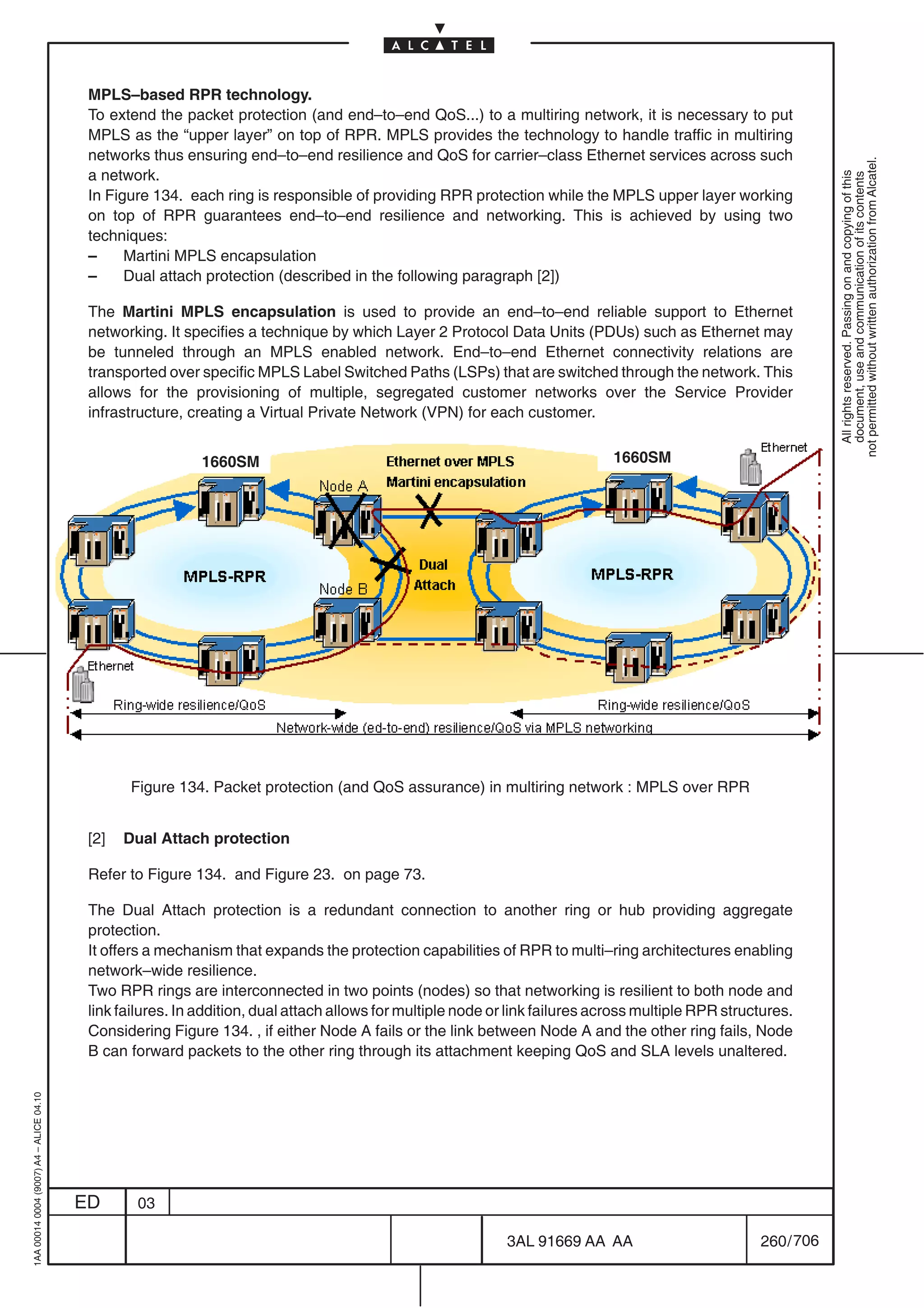 MPLS–based RPR technology.
                                          To extend the packet protection (and end–to–end QoS...) to a multiring network, it is necessary to put
                                          MPLS as the “upper layer” on top of RPR. MPLS provides the technology to handle traffic in multiring
                                          networks thus ensuring end–to–end resilience and QoS for carrier–class Ethernet services across such




                                                                                                                                                                 not permitted without written authorization from Alcatel.
                                          a network.




                                                                                                                                                                   All rights reserved. Passing on and copying of this
                                                                                                                                                                   document, use and communication of its contents
                                          In Figure 134. each ring is responsible of providing RPR protection while the MPLS upper layer working
                                          on top of RPR guarantees end–to–end resilience and networking. This is achieved by using two
                                          techniques:
                                          –     Martini MPLS encapsulation
                                          –     Dual attach protection (described in the following paragraph [2])

                                          The Martini MPLS encapsulation is used to provide an end–to–end reliable support to Ethernet
                                          networking. It specifies a technique by which Layer 2 Protocol Data Units (PDUs) such as Ethernet may
                                          be tunneled through an MPLS enabled network. End–to–end Ethernet connectivity relations are
                                          transported over specific MPLS Label Switched Paths (LSPs) that are switched through the network. This
                                          allows for the provisioning of multiple, segregated customer networks over the Service Provider
                                          infrastructure, creating a Virtual Private Network (VPN) for each customer.


                                                            1660SM                                                            1660SM




                                                Figure 134. Packet protection (and QoS assurance) in multiring network : MPLS over RPR


                                          [2]   Dual Attach protection

                                          Refer to Figure 134. and Figure 23. on page 73.

                                          The Dual Attach protection is a redundant connection to another ring or hub providing aggregate
                                          protection.
                                          It offers a mechanism that expands the protection capabilities of RPR to multi–ring architectures enabling
                                          network–wide resilience.
                                          Two RPR rings are interconnected in two points (nodes) so that networking is resilient to both node and
                                          link failures. In addition, dual attach allows for multiple node or link failures across multiple RPR structures.
                                          Considering Figure 134. , if either Node A fails or the link between Node A and the other ring fails, Node
                                          B can forward packets to the other ring through its attachment keeping QoS and SLA levels unaltered.
1AA 00014 0004 (9007) A4 – ALICE 04.10




                                         ED      03

                                                                                                             3AL 91669 AA AA                         260 / 706


                                                                                                                           706
 