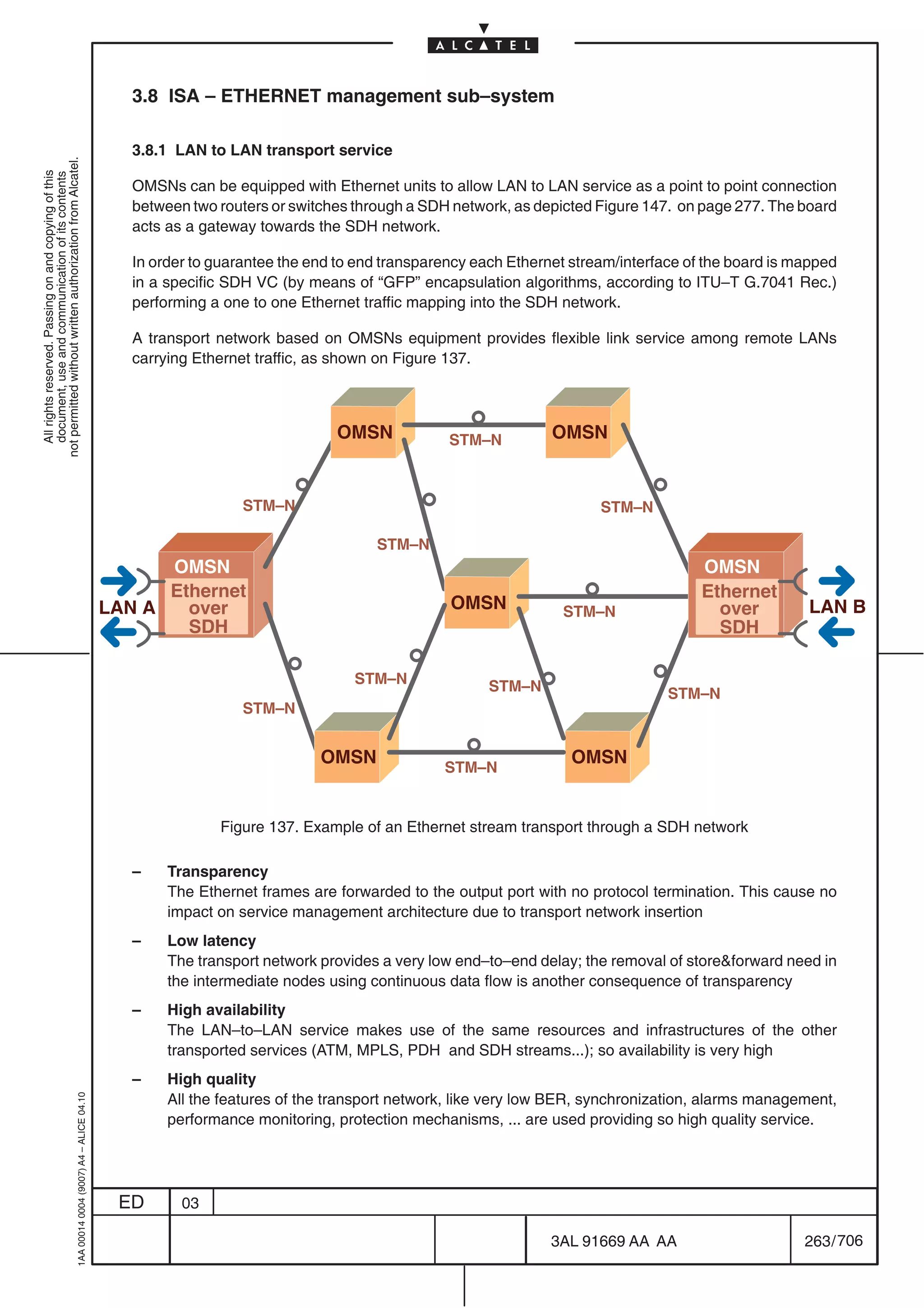 3.8 ISA – ETHERNET management sub–system

                                                                                              3.8.1 LAN to LAN transport service
not permitted without written authorization from Alcatel.
  All rights reserved. Passing on and copying of this
  document, use and communication of its contents




                                                                                              OMSNs can be equipped with Ethernet units to allow LAN to LAN service as a point to point connection
                                                                                              between two routers or switches through a SDH network, as depicted Figure 147. on page 277. The board
                                                                                              acts as a gateway towards the SDH network.

                                                                                              In order to guarantee the end to end transparency each Ethernet stream/interface of the board is mapped
                                                                                              in a specific SDH VC (by means of “GFP” encapsulation algorithms, according to ITU–T G.7041 Rec.)
                                                                                              performing a one to one Ethernet traffic mapping into the SDH network.

                                                                                              A transport network based on OMSNs equipment provides flexible link service among remote LANs
                                                                                              carrying Ethernet traffic, as shown on Figure 137.



                                                                                                                           OMSN             STM–N          OMSN


                                                                                                              STM–N                                               STM–N

                                                                                                                                 STM–N
                                                                                                 OMSN                                                                            OMSN
                                                                                                 Ethernet                                                                        Ethernet
                                                                                           LAN A   over                                     OMSN            STM–N                  over         LAN B
                                                                                                   SDH                                                                             SDH

                                                                                                                              STM–N               STM–N                     STM–N
                                                                                                              STM–N


                                                                                                                         OMSN                                 OMSN
                                                                                                                                           STM–N


                                                                                                          Figure 137. Example of an Ethernet stream transport through a SDH network

                                                                                              –    Transparency
                                                                                                   The Ethernet frames are forwarded to the output port with no protocol termination. This cause no
                                                                                                   impact on service management architecture due to transport network insertion
                                                                                              –    Low latency
                                                                                                   The transport network provides a very low end–to–end delay; the removal of storeforward need in
                                                                                                   the intermediate nodes using continuous data flow is another consequence of transparency
                                                                                              –    High availability
                                                                                                   The LAN–to–LAN service makes use of the same resources and infrastructures of the other
                                                                                                   transported services (ATM, MPLS, PDH and SDH streams...); so availability is very high
                                                                                              –    High quality
                                                                                                   All the features of the transport network, like very low BER, synchronization, alarms management,
                                                  1AA 00014 0004 (9007) A4 – ALICE 04.10




                                                                                                   performance monitoring, protection mechanisms, ... are used providing so high quality service.




                                                                                            ED       03

                                                                                                                                                           3AL 91669 AA AA                      263 / 706


                                                                                                                                                                        706
 
