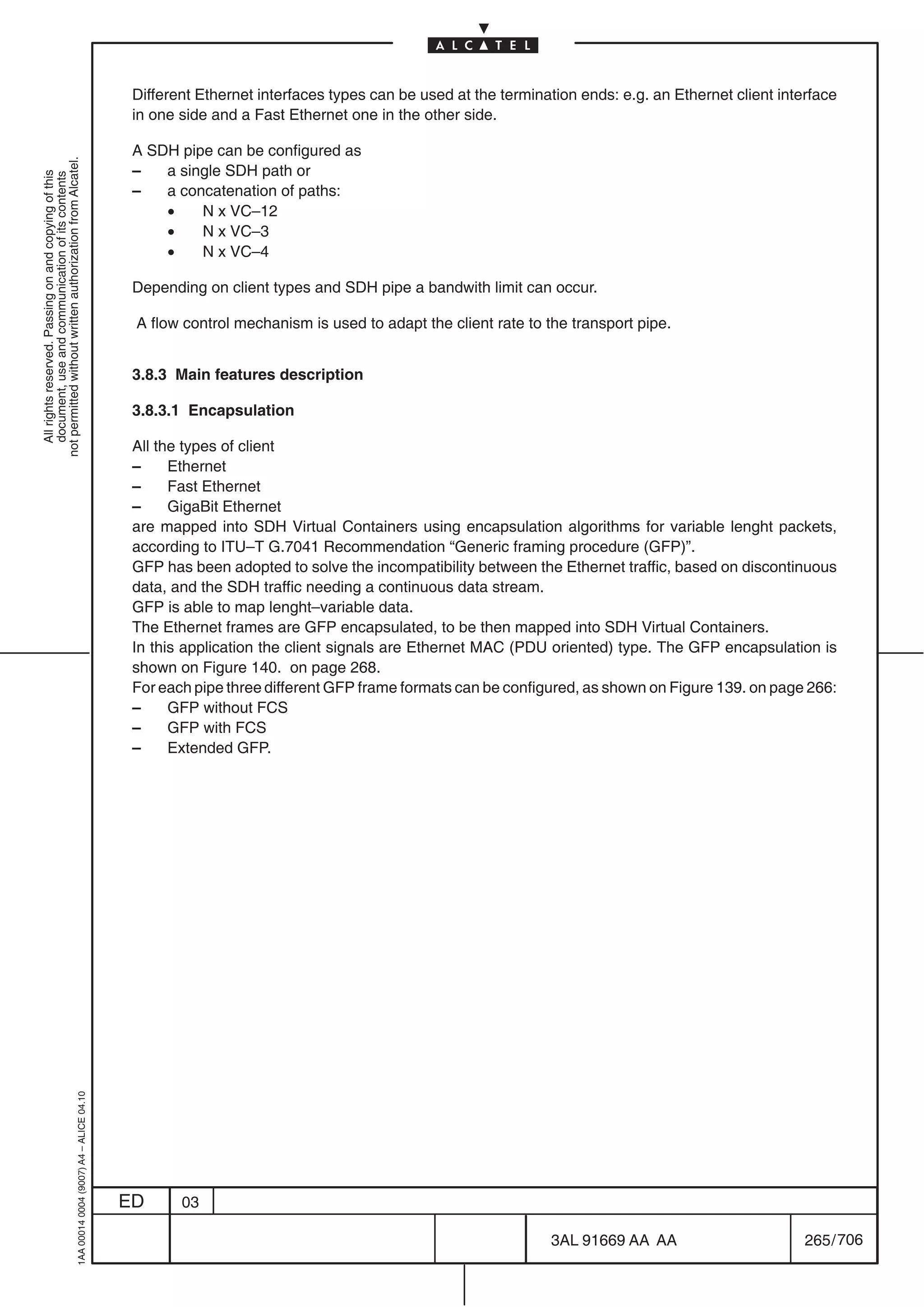 Different Ethernet interfaces types can be used at the termination ends: e.g. an Ethernet client interface
                                                                                            in one side and a Fast Ethernet one in the other side.

                                                                                            A SDH pipe can be configured as
not permitted without written authorization from Alcatel.




                                                                                            –   a single SDH path or
  All rights reserved. Passing on and copying of this
  document, use and communication of its contents




                                                                                            –   a concatenation of paths:
                                                                                                •    N x VC–12
                                                                                                •    N x VC–3
                                                                                                •    N x VC–4

                                                                                            Depending on client types and SDH pipe a bandwith limit can occur.

                                                                                            A flow control mechanism is used to adapt the client rate to the transport pipe.


                                                                                            3.8.3 Main features description

                                                                                            3.8.3.1 Encapsulation

                                                                                            All the types of client
                                                                                            –     Ethernet
                                                                                            –     Fast Ethernet
                                                                                            –     GigaBit Ethernet
                                                                                            are mapped into SDH Virtual Containers using encapsulation algorithms for variable lenght packets,
                                                                                            according to ITU–T G.7041 Recommendation “Generic framing procedure (GFP)”.
                                                                                            GFP has been adopted to solve the incompatibility between the Ethernet traffic, based on discontinuous
                                                                                            data, and the SDH traffic needing a continuous data stream.
                                                                                            GFP is able to map lenght–variable data.
                                                                                            The Ethernet frames are GFP encapsulated, to be then mapped into SDH Virtual Containers.
                                                                                            In this application the client signals are Ethernet MAC (PDU oriented) type. The GFP encapsulation is
                                                                                            shown on Figure 140. on page 268.
                                                                                            For each pipe three different GFP frame formats can be configured, as shown on Figure 139. on page 266:
                                                                                            –     GFP without FCS
                                                                                            –     GFP with FCS
                                                                                            –     Extended GFP.
                                                  1AA 00014 0004 (9007) A4 – ALICE 04.10




                                                                                           ED      03

                                                                                                                                                          3AL 91669 AA AA                        265 / 706


                                                                                                                                                                        706
 