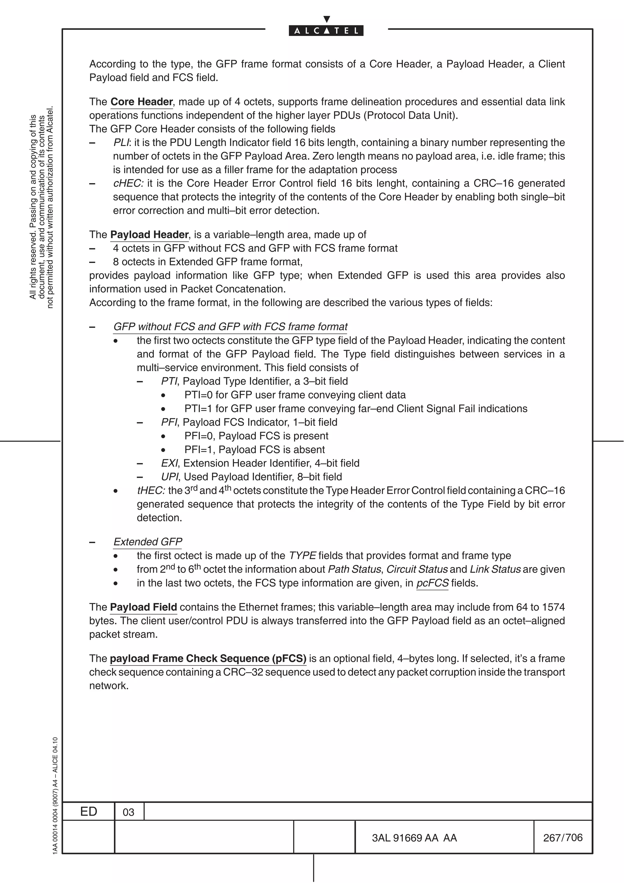 According to the type, the GFP frame format consists of a Core Header, a Payload Header, a Client
                                                                                            Payload field and FCS field.

                                                                                            The Core Header, made up of 4 octets, supports frame delineation procedures and essential data link
not permitted without written authorization from Alcatel.




                                                                                            operations functions independent of the higher layer PDUs (Protocol Data Unit).
  All rights reserved. Passing on and copying of this
  document, use and communication of its contents




                                                                                            The GFP Core Header consists of the following fields
                                                                                            –   PLI: it is the PDU Length Indicator field 16 bits length, containing a binary number representing the
                                                                                                number of octets in the GFP Payload Area. Zero length means no payload area, i.e. idle frame; this
                                                                                                is intended for use as a filler frame for the adaptation process
                                                                                            –   cHEC: it is the Core Header Error Control field 16 bits lenght, containing a CRC–16 generated
                                                                                                sequence that protects the integrity of the contents of the Core Header by enabling both single–bit
                                                                                                error correction and multi–bit error detection.

                                                                                            The Payload Header, is a variable–length area, made up of
                                                                                            –    4 octets in GFP without FCS and GFP with FCS frame format
                                                                                            –    8 octects in Extended GFP frame format,
                                                                                            provides payload information like GFP type; when Extended GFP is used this area provides also
                                                                                            information used in Packet Concatenation.
                                                                                            According to the frame format, in the following are described the various types of fields:

                                                                                            –    GFP without FCS and GFP with FCS frame format
                                                                                                 •   the first two octects constitute the GFP type field of the Payload Header, indicating the content
                                                                                                     and format of the GFP Payload field. The Type field distinguishes between services in a
                                                                                                     multi–service environment. This field consists of
                                                                                                     –     PTI, Payload Type Identifier, a 3–bit field
                                                                                                           •     PTI=0 for GFP user frame conveying client data
                                                                                                           •     PTI=1 for GFP user frame conveying far–end Client Signal Fail indications
                                                                                                     –     PFI, Payload FCS Indicator, 1–bit field
                                                                                                           •     PFI=0, Payload FCS is present
                                                                                                           •     PFI=1, Payload FCS is absent
                                                                                                     –     EXI, Extension Header Identifier, 4–bit field
                                                                                                     –     UPI, Used Payload Identifier, 8–bit field
                                                                                                 •   tHEC: the 3rd and 4th octets constitute the Type Header Error Control field containing a CRC–16
                                                                                                     generated sequence that protects the integrity of the contents of the Type Field by bit error
                                                                                                     detection.

                                                                                            –    Extended GFP
                                                                                                 •   the first octect is made up of the TYPE fields that provides format and frame type
                                                                                                 •   from 2nd to 6th octet the information about Path Status, Circuit Status and Link Status are given
                                                                                                 •   in the last two octets, the FCS type information are given, in pcFCS fields.

                                                                                            The Payload Field contains the Ethernet frames; this variable–length area may include from 64 to 1574
                                                                                            bytes. The client user/control PDU is always transferred into the GFP Payload field as an octet–aligned
                                                                                            packet stream.

                                                                                            The payload Frame Check Sequence (pFCS) is an optional field, 4–bytes long. If selected, it’s a frame
                                                                                            check sequence containing a CRC–32 sequence used to detect any packet corruption inside the transport
                                                                                            network.
                                                  1AA 00014 0004 (9007) A4 – ALICE 04.10




                                                                                           ED      03

                                                                                                                                                          3AL 91669 AA AA                        267 / 706


                                                                                                                                                                        706
 