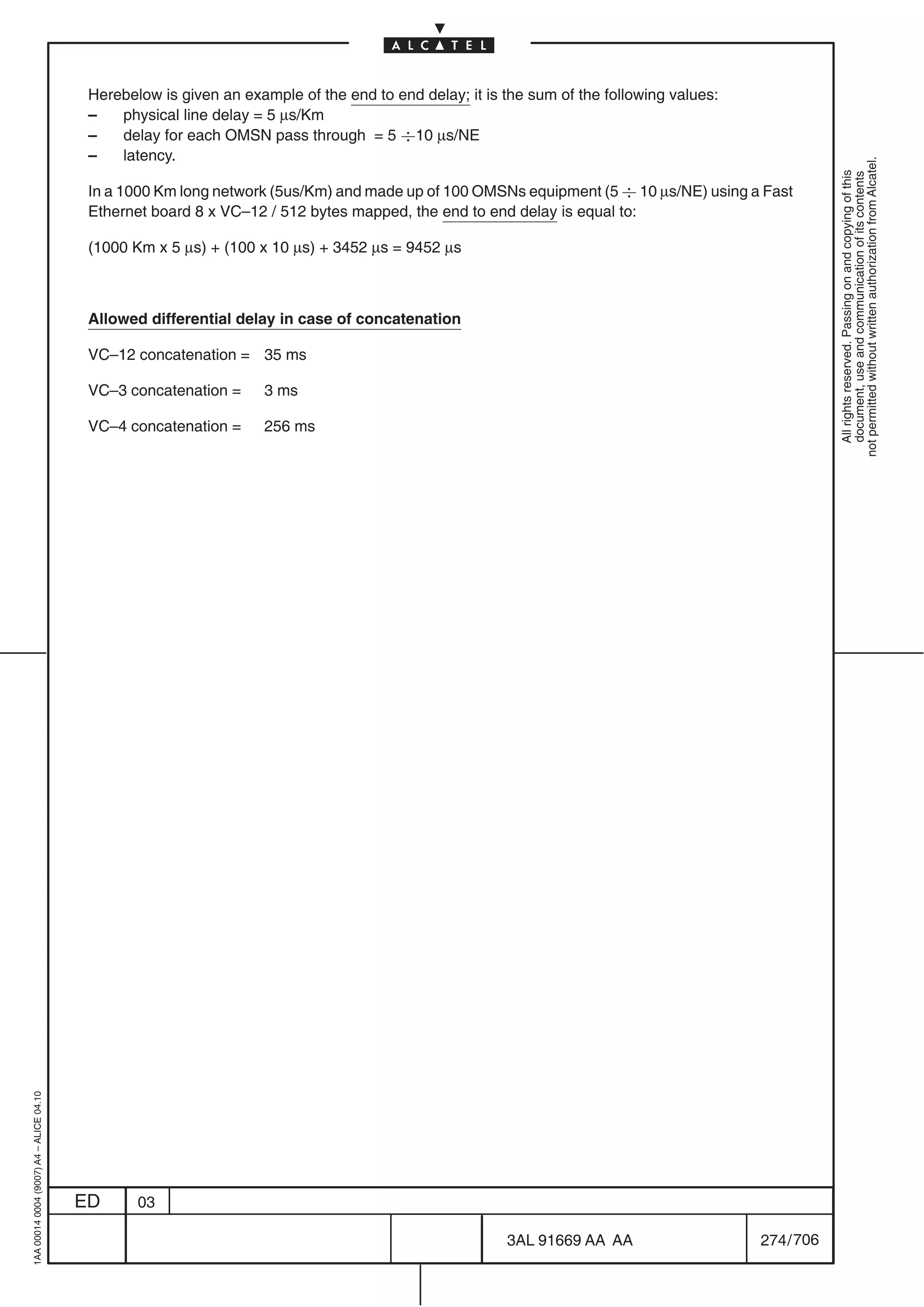 Herebelow is given an example of the end to end delay; it is the sum of the following values:
                                          –   physical line delay = 5 µs/Km
                                          –   delay for each OMSN pass through = 5 
10 µs/NE
                                          –   latency.




                                                                                                                                                      not permitted without written authorization from Alcatel.
                                                                                                                                                        All rights reserved. Passing on and copying of this
                                                                                                                                                        document, use and communication of its contents
                                          In a 1000 Km long network (5us/Km) and made up of 100 OMSNs equipment (5 
 10 µs/NE) using a Fast
                                          Ethernet board 8 x VC–12 / 512 bytes mapped, the end to end delay is equal to:

                                          (1000 Km x 5 µs) + (100 x 10 µs) + 3452 µs = 9452 µs



                                          Allowed differential delay in case of concatenation

                                          VC–12 concatenation = 35 ms

                                          VC–3 concatenation =     3 ms

                                          VC–4 concatenation =     256 ms
1AA 00014 0004 (9007) A4 – ALICE 04.10




                                         ED      03

                                                                                                       3AL 91669 AA AA                    274 / 706


                                                                                                                     706
 