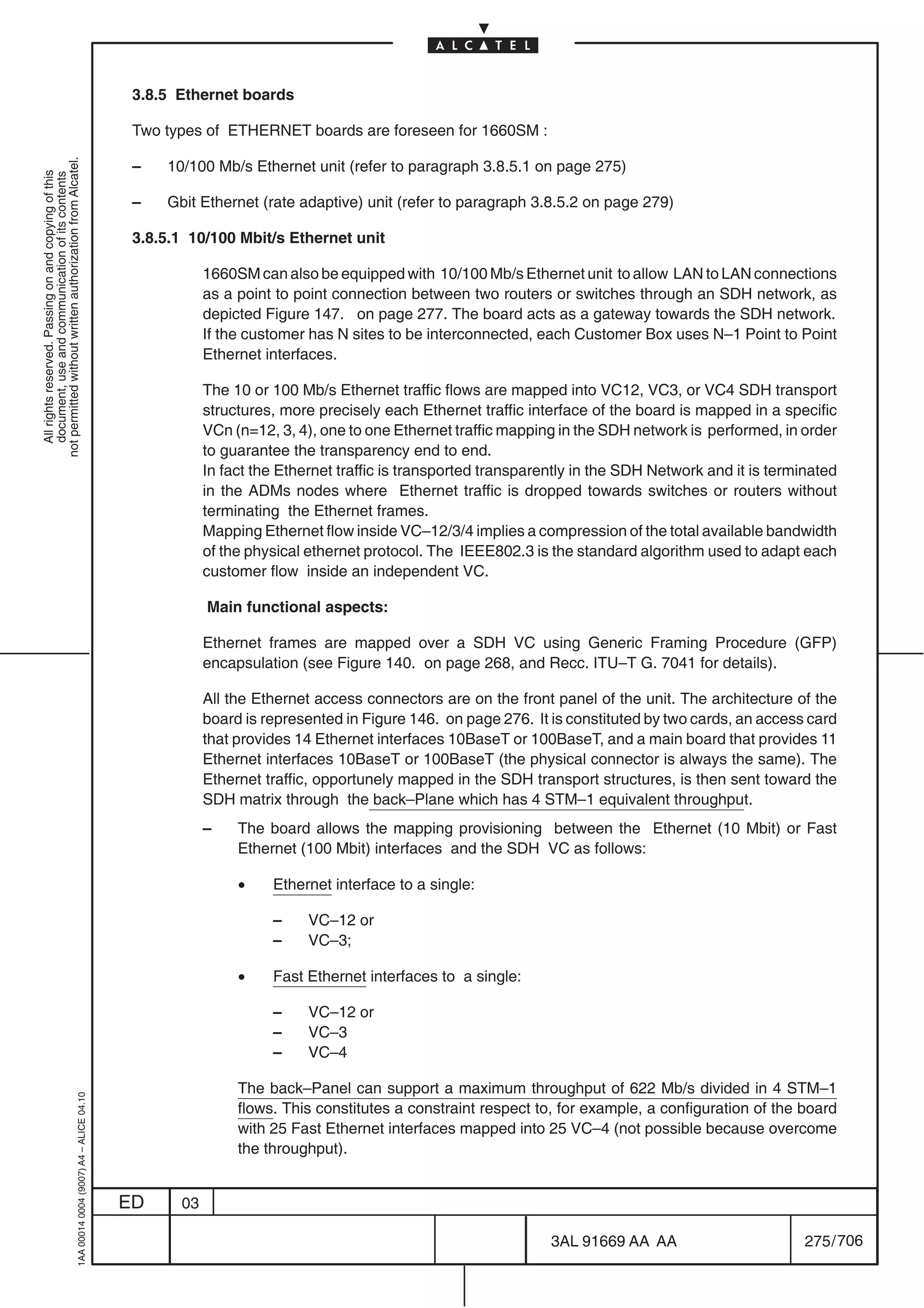 3.8.5 Ethernet boards

                                                                                            Two types of ETHERNET boards are foreseen for 1660SM :
not permitted without written authorization from Alcatel.




                                                                                            –   10/100 Mb/s Ethernet unit (refer to paragraph 3.8.5.1 on page 275)
  All rights reserved. Passing on and copying of this
  document, use and communication of its contents




                                                                                            –   Gbit Ethernet (rate adaptive) unit (refer to paragraph 3.8.5.2 on page 279)

                                                                                            3.8.5.1 10/100 Mbit/s Ethernet unit

                                                                                                       1660SM can also be equipped with 10/100 Mb/s Ethernet unit to allow LAN to LAN connections
                                                                                                       as a point to point connection between two routers or switches through an SDH network, as
                                                                                                       depicted Figure 147. on page 277. The board acts as a gateway towards the SDH network.
                                                                                                       If the customer has N sites to be interconnected, each Customer Box uses N–1 Point to Point
                                                                                                       Ethernet interfaces.

                                                                                                       The 10 or 100 Mb/s Ethernet traffic flows are mapped into VC12, VC3, or VC4 SDH transport
                                                                                                       structures, more precisely each Ethernet traffic interface of the board is mapped in a specific
                                                                                                       VCn (n=12, 3, 4), one to one Ethernet traffic mapping in the SDH network is performed, in order
                                                                                                       to guarantee the transparency end to end.
                                                                                                       In fact the Ethernet traffic is transported transparently in the SDH Network and it is terminated
                                                                                                       in the ADMs nodes where Ethernet traffic is dropped towards switches or routers without
                                                                                                       terminating the Ethernet frames.
                                                                                                       Mapping Ethernet flow inside VC–12/3/4 implies a compression of the total available bandwidth
                                                                                                       of the physical ethernet protocol. The IEEE802.3 is the standard algorithm used to adapt each
                                                                                                       customer flow inside an independent VC.

                                                                                                       Main functional aspects:

                                                                                                       Ethernet frames are mapped over a SDH VC using Generic Framing Procedure (GFP)
                                                                                                       encapsulation (see Figure 140. on page 268, and Recc. ITU–T G. 7041 for details).

                                                                                                       All the Ethernet access connectors are on the front panel of the unit. The architecture of the
                                                                                                       board is represented in Figure 146. on page 276. It is constituted by two cards, an access card
                                                                                                       that provides 14 Ethernet interfaces 10BaseT or 100BaseT, and a main board that provides 11
                                                                                                       Ethernet interfaces 10BaseT or 100BaseT (the physical connector is always the same). The
                                                                                                       Ethernet traffic, opportunely mapped in the SDH transport structures, is then sent toward the
                                                                                                       SDH matrix through the back–Plane which has 4 STM–1 equivalent throughput.
                                                                                                       –    The board allows the mapping provisioning between the Ethernet (10 Mbit) or Fast
                                                                                                            Ethernet (100 Mbit) interfaces and the SDH VC as follows:

                                                                                                            •    Ethernet interface to a single:

                                                                                                                 –     VC–12 or
                                                                                                                 –     VC–3;

                                                                                                            •    Fast Ethernet interfaces to a single:

                                                                                                                 –     VC–12 or
                                                                                                                 –     VC–3
                                                                                                                 –     VC–4

                                                                                                            The back–Panel can support a maximum throughput of 622 Mb/s divided in 4 STM–1
                                                  1AA 00014 0004 (9007) A4 – ALICE 04.10




                                                                                                            flows. This constitutes a constraint respect to, for example, a configuration of the board
                                                                                                            with 25 Fast Ethernet interfaces mapped into 25 VC–4 (not possible because overcome
                                                                                                            the throughput).


                                                                                           ED     03

                                                                                                                                                            3AL 91669 AA AA                        275 / 706


                                                                                                                                                                          706
 