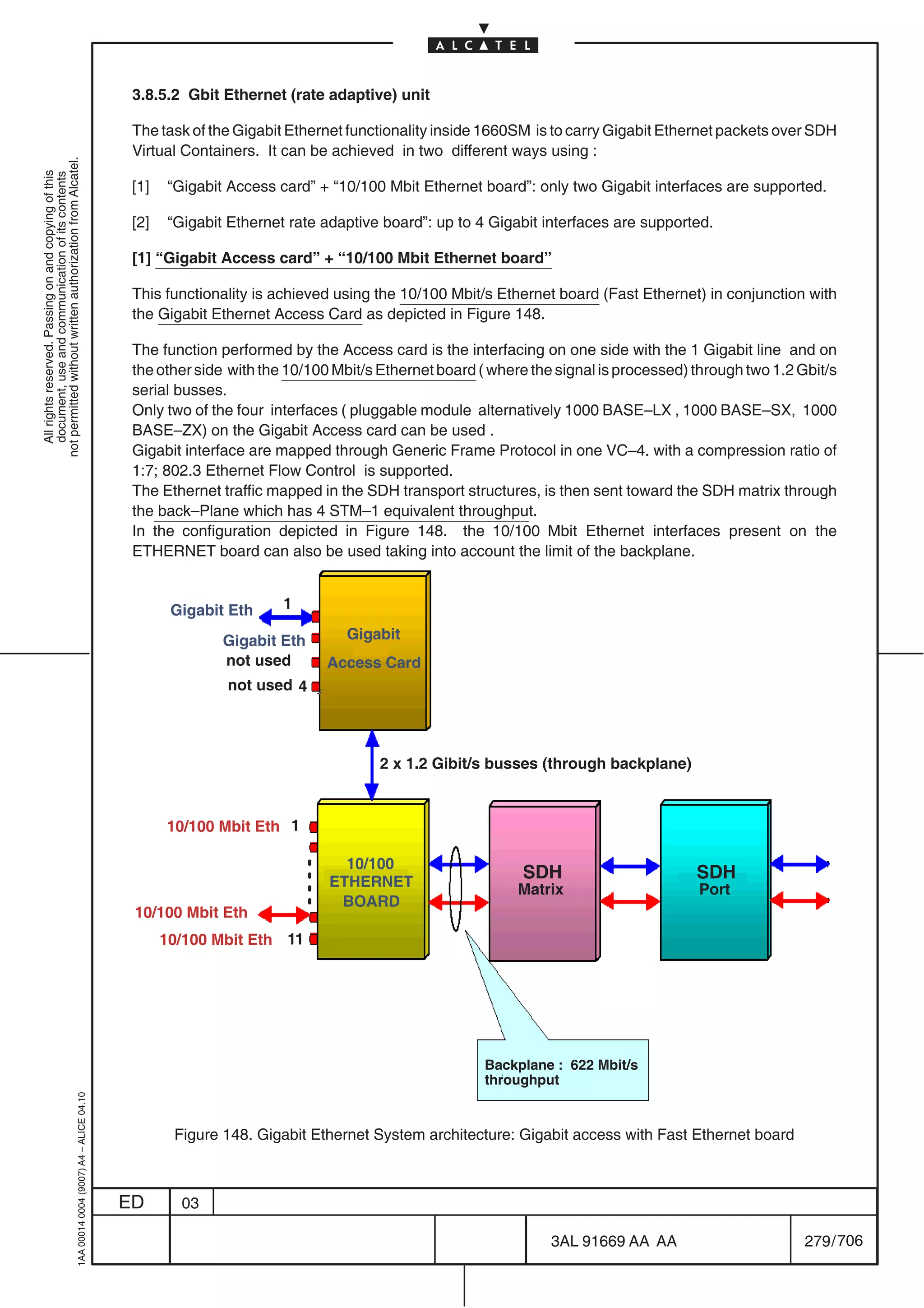 3.8.5.2 Gbit Ethernet (rate adaptive) unit

                                                                                            The task of the Gigabit Ethernet functionality inside 1660SM is to carry Gigabit Ethernet packets over SDH
                                                                                            Virtual Containers. It can be achieved in two different ways using :
not permitted without written authorization from Alcatel.
  All rights reserved. Passing on and copying of this
  document, use and communication of its contents




                                                                                            [1]   “Gigabit Access card” + “10/100 Mbit Ethernet board”: only two Gigabit interfaces are supported.

                                                                                            [2]   “Gigabit Ethernet rate adaptive board”: up to 4 Gigabit interfaces are supported.

                                                                                            [1] “Gigabit Access card” + “10/100 Mbit Ethernet board”

                                                                                            This functionality is achieved using the 10/100 Mbit/s Ethernet board (Fast Ethernet) in conjunction with
                                                                                            the Gigabit Ethernet Access Card as depicted in Figure 148.

                                                                                            The function performed by the Access card is the interfacing on one side with the 1 Gigabit line and on
                                                                                            the other side with the 10/100 Mbit/s Ethernet board ( where the signal is processed) through two 1.2 Gbit/s
                                                                                            serial busses.
                                                                                            Only two of the four interfaces ( pluggable module alternatively 1000 BASE–LX , 1000 BASE–SX, 1000
                                                                                            BASE–ZX) on the Gigabit Access card can be used .
                                                                                            Gigabit interface are mapped through Generic Frame Protocol in one VC–4. with a compression ratio of
                                                                                            1:7; 802.3 Ethernet Flow Control is supported.
                                                                                            The Ethernet traffic mapped in the SDH transport structures, is then sent toward the SDH matrix through
                                                                                            the back–Plane which has 4 STM–1 equivalent throughput.
                                                                                            In the configuration depicted in Figure 148. the 10/100 Mbit Ethernet interfaces present on the
                                                                                            ETHERNET board can also be used taking into account the limit of the backplane.


                                                                                                   Gigabit Eth     1

                                                                                                          Gigabit Eth       Gigabit
                                                                                                          not used       Access Card
                                                                                                          not used 4




                                                                                                                                 2 x 1.2 Gibit/s busses (through backplane)



                                                                                                  10/100 Mbit Eth 1

                                                                                                                            10/100
                                                                                                                          ETHERNET
                                                                                                                                                       SDH                        SDH
                                                                                                                                                       Matrix                     Port
                                                                                                                           BOARD
                                                                                            10/100 Mbit Eth
                                                                                                  10/100 Mbit Eth 11




                                                                                                                                                  Backplane : 622 Mbit/s
                                                                                                                                                  throughput
                                                  1AA 00014 0004 (9007) A4 – ALICE 04.10




                                                                                                   Figure 148. Gigabit Ethernet System architecture: Gigabit access with Fast Ethernet board



                                                                                           ED       03

                                                                                                                                                            3AL 91669 AA AA                        279 / 706


                                                                                                                                                                           706
 
