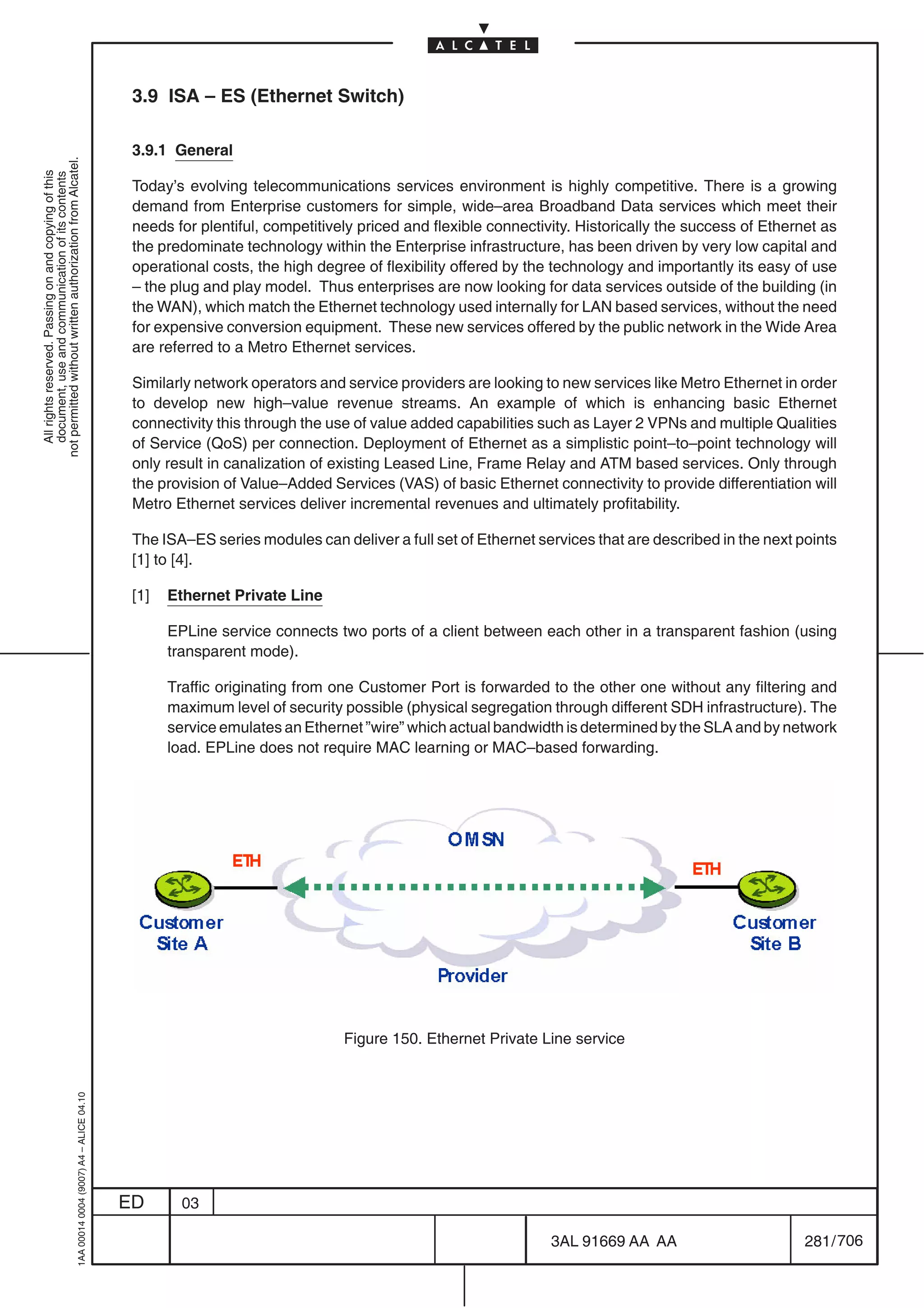 3.9 ISA – ES (Ethernet Switch)

                                                                                            3.9.1 General
not permitted without written authorization from Alcatel.
  All rights reserved. Passing on and copying of this
  document, use and communication of its contents




                                                                                            Today’s evolving telecommunications services environment is highly competitive. There is a growing
                                                                                            demand from Enterprise customers for simple, wide–area Broadband Data services which meet their
                                                                                            needs for plentiful, competitively priced and flexible connectivity. Historically the success of Ethernet as
                                                                                            the predominate technology within the Enterprise infrastructure, has been driven by very low capital and
                                                                                            operational costs, the high degree of flexibility offered by the technology and importantly its easy of use
                                                                                            – the plug and play model. Thus enterprises are now looking for data services outside of the building (in
                                                                                            the WAN), which match the Ethernet technology used internally for LAN based services, without the need
                                                                                            for expensive conversion equipment. These new services offered by the public network in the Wide Area
                                                                                            are referred to a Metro Ethernet services.

                                                                                            Similarly network operators and service providers are looking to new services like Metro Ethernet in order
                                                                                            to develop new high–value revenue streams. An example of which is enhancing basic Ethernet
                                                                                            connectivity this through the use of value added capabilities such as Layer 2 VPNs and multiple Qualities
                                                                                            of Service (QoS) per connection. Deployment of Ethernet as a simplistic point–to–point technology will
                                                                                            only result in canalization of existing Leased Line, Frame Relay and ATM based services. Only through
                                                                                            the provision of Value–Added Services (VAS) of basic Ethernet connectivity to provide differentiation will
                                                                                            Metro Ethernet services deliver incremental revenues and ultimately profitability.

                                                                                            The ISA–ES series modules can deliver a full set of Ethernet services that are described in the next points
                                                                                            [1] to [4].

                                                                                            [1]   Ethernet Private Line

                                                                                                  EPLine service connects two ports of a client between each other in a transparent fashion (using
                                                                                                  transparent mode).

                                                                                                  Traffic originating from one Customer Port is forwarded to the other one without any filtering and
                                                                                                  maximum level of security possible (physical segregation through different SDH infrastructure). The
                                                                                                  service emulates an Ethernet ”wire” which actual bandwidth is determined by the SLA and by network
                                                                                                  load. EPLine does not require MAC learning or MAC–based forwarding.




                                                                                                                            Figure 150. Ethernet Private Line service
                                                  1AA 00014 0004 (9007) A4 – ALICE 04.10




                                                                                           ED       03

                                                                                                                                                            3AL 91669 AA AA                        281 / 706


                                                                                                                                                                          706
 