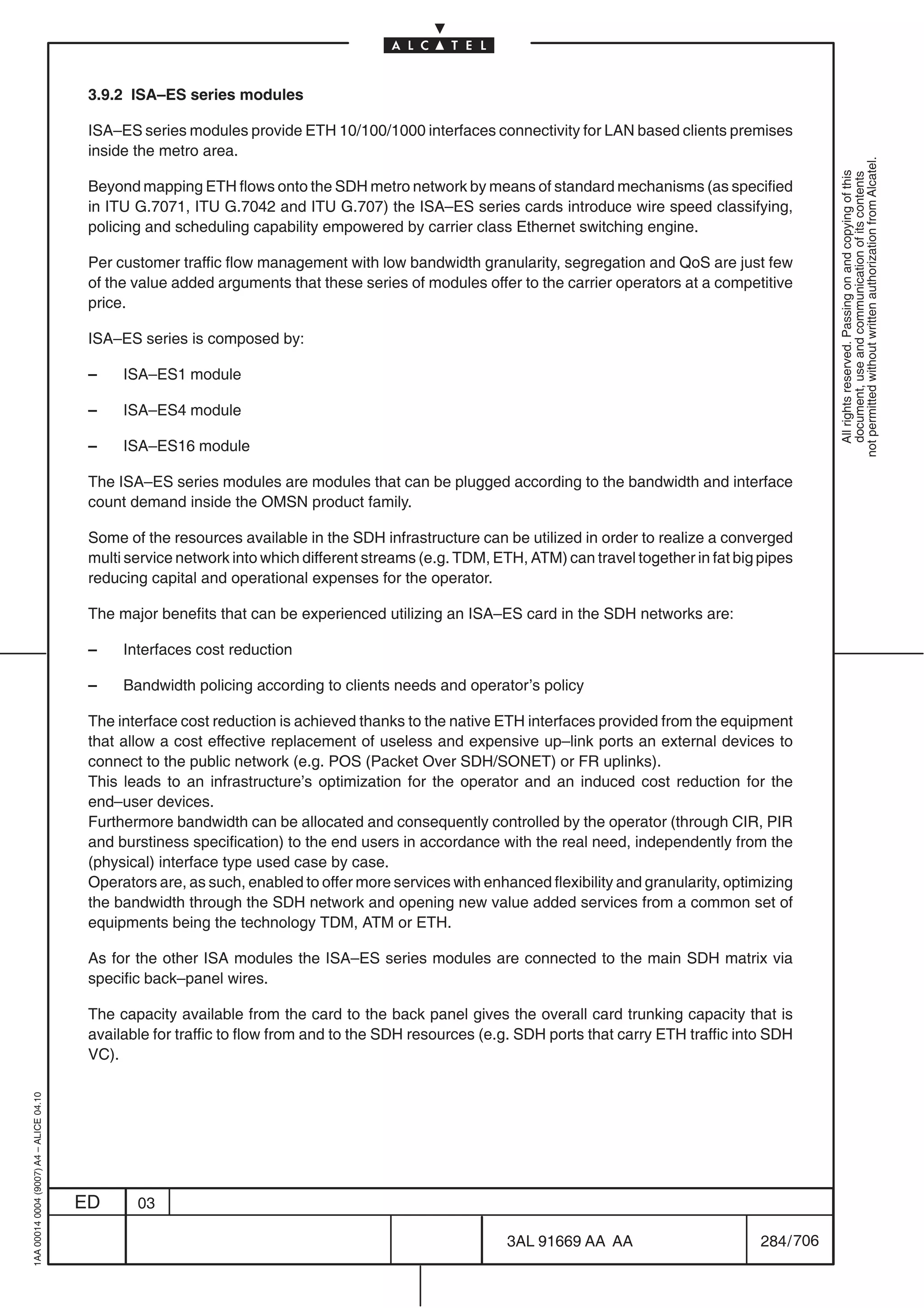 3.9.2 ISA–ES series modules

                                          ISA–ES series modules provide ETH 10/100/1000 interfaces connectivity for LAN based clients premises
                                          inside the metro area.




                                                                                                                                                             not permitted without written authorization from Alcatel.
                                                                                                                                                               All rights reserved. Passing on and copying of this
                                                                                                                                                               document, use and communication of its contents
                                          Beyond mapping ETH flows onto the SDH metro network by means of standard mechanisms (as specified
                                          in ITU G.7071, ITU G.7042 and ITU G.707) the ISA–ES series cards introduce wire speed classifying,
                                          policing and scheduling capability empowered by carrier class Ethernet switching engine.

                                          Per customer traffic flow management with low bandwidth granularity, segregation and QoS are just few
                                          of the value added arguments that these series of modules offer to the carrier operators at a competitive
                                          price.

                                          ISA–ES series is composed by:

                                          –    ISA–ES1 module

                                          –    ISA–ES4 module

                                          –    ISA–ES16 module

                                          The ISA–ES series modules are modules that can be plugged according to the bandwidth and interface
                                          count demand inside the OMSN product family.

                                          Some of the resources available in the SDH infrastructure can be utilized in order to realize a converged
                                          multi service network into which different streams (e.g. TDM, ETH, ATM) can travel together in fat big pipes
                                          reducing capital and operational expenses for the operator.

                                          The major benefits that can be experienced utilizing an ISA–ES card in the SDH networks are:

                                          –    Interfaces cost reduction

                                          –    Bandwidth policing according to clients needs and operator’s policy

                                          The interface cost reduction is achieved thanks to the native ETH interfaces provided from the equipment
                                          that allow a cost effective replacement of useless and expensive up–link ports an external devices to
                                          connect to the public network (e.g. POS (Packet Over SDH/SONET) or FR uplinks).
                                          This leads to an infrastructure’s optimization for the operator and an induced cost reduction for the
                                          end–user devices.
                                          Furthermore bandwidth can be allocated and consequently controlled by the operator (through CIR, PIR
                                          and burstiness specification) to the end users in accordance with the real need, independently from the
                                          (physical) interface type used case by case.
                                          Operators are, as such, enabled to offer more services with enhanced flexibility and granularity, optimizing
                                          the bandwidth through the SDH network and opening new value added services from a common set of
                                          equipments being the technology TDM, ATM or ETH.

                                          As for the other ISA modules the ISA–ES series modules are connected to the main SDH matrix via
                                          specific back–panel wires.

                                          The capacity available from the card to the back panel gives the overall card trunking capacity that is
                                          available for traffic to flow from and to the SDH resources (e.g. SDH ports that carry ETH traffic into SDH
                                          VC).
1AA 00014 0004 (9007) A4 – ALICE 04.10




                                         ED      03

                                                                                                          3AL 91669 AA AA                        284 / 706


                                                                                                                        706
 