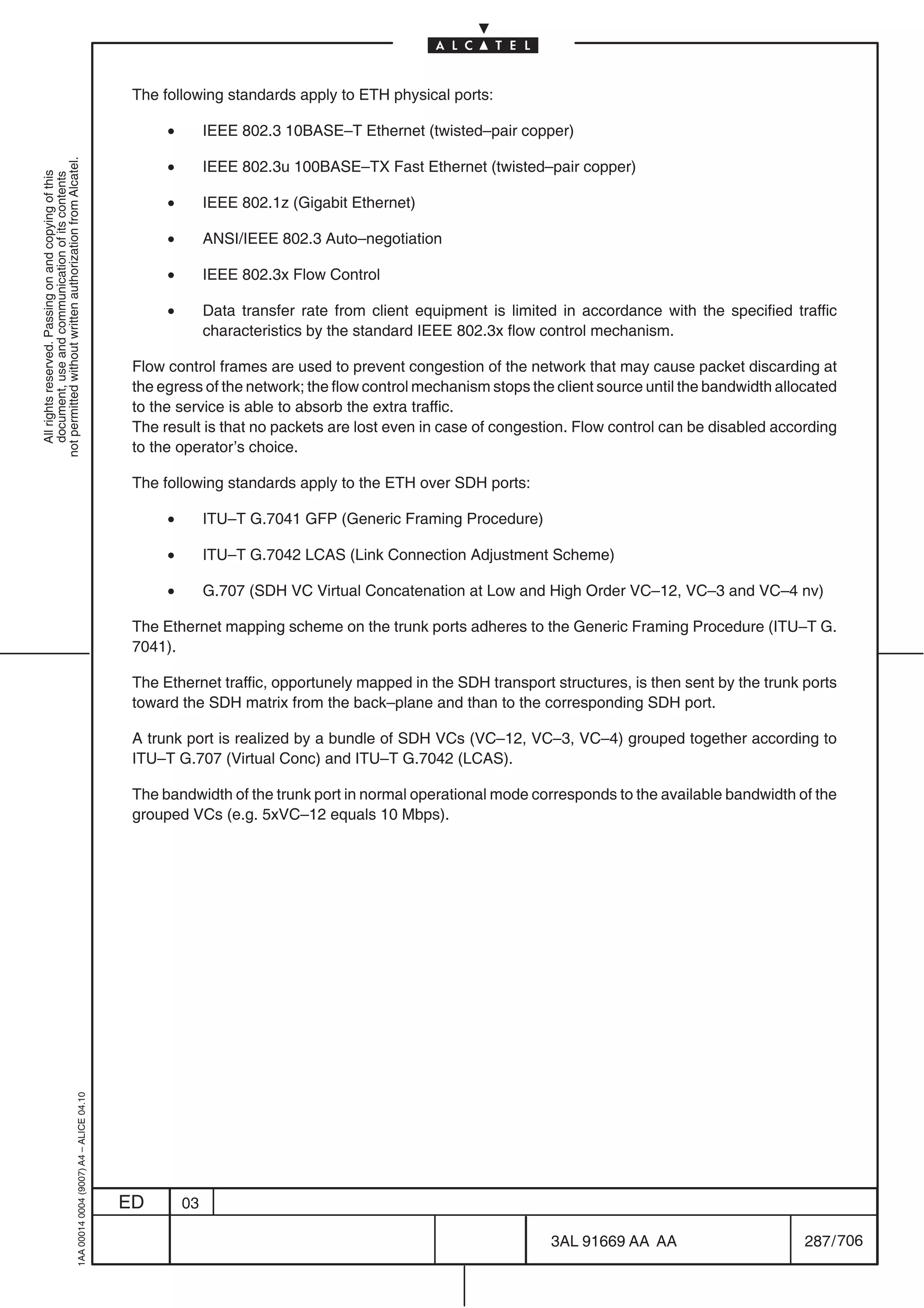 The following standards apply to ETH physical ports:

                                                                                                 •        IEEE 802.3 10BASE–T Ethernet (twisted–pair copper)

                                                                                                 •
not permitted without written authorization from Alcatel.




                                                                                                          IEEE 802.3u 100BASE–TX Fast Ethernet (twisted–pair copper)
  All rights reserved. Passing on and copying of this
  document, use and communication of its contents




                                                                                                 •        IEEE 802.1z (Gigabit Ethernet)

                                                                                                 •        ANSI/IEEE 802.3 Auto–negotiation

                                                                                                 •        IEEE 802.3x Flow Control

                                                                                                 •        Data transfer rate from client equipment is limited in accordance with the specified traffic
                                                                                                          characteristics by the standard IEEE 802.3x flow control mechanism.

                                                                                            Flow control frames are used to prevent congestion of the network that may cause packet discarding at
                                                                                            the egress of the network; the flow control mechanism stops the client source until the bandwidth allocated
                                                                                            to the service is able to absorb the extra traffic.
                                                                                            The result is that no packets are lost even in case of congestion. Flow control can be disabled according
                                                                                            to the operator’s choice.

                                                                                            The following standards apply to the ETH over SDH ports:

                                                                                                 •        ITU–T G.7041 GFP (Generic Framing Procedure)

                                                                                                 •        ITU–T G.7042 LCAS (Link Connection Adjustment Scheme)

                                                                                                 •        G.707 (SDH VC Virtual Concatenation at Low and High Order VC–12, VC–3 and VC–4 nv)

                                                                                            The Ethernet mapping scheme on the trunk ports adheres to the Generic Framing Procedure (ITU–T G.
                                                                                            7041).

                                                                                            The Ethernet traffic, opportunely mapped in the SDH transport structures, is then sent by the trunk ports
                                                                                            toward the SDH matrix from the back–plane and than to the corresponding SDH port.

                                                                                            A trunk port is realized by a bundle of SDH VCs (VC–12, VC–3, VC–4) grouped together according to
                                                                                            ITU–T G.707 (Virtual Conc) and ITU–T G.7042 (LCAS).

                                                                                            The bandwidth of the trunk port in normal operational mode corresponds to the available bandwidth of the
                                                                                            grouped VCs (e.g. 5xVC–12 equals 10 Mbps).
                                                  1AA 00014 0004 (9007) A4 – ALICE 04.10




                                                                                           ED        03

                                                                                                                                                            3AL 91669 AA AA                       287 / 706


                                                                                                                                                                         706
 