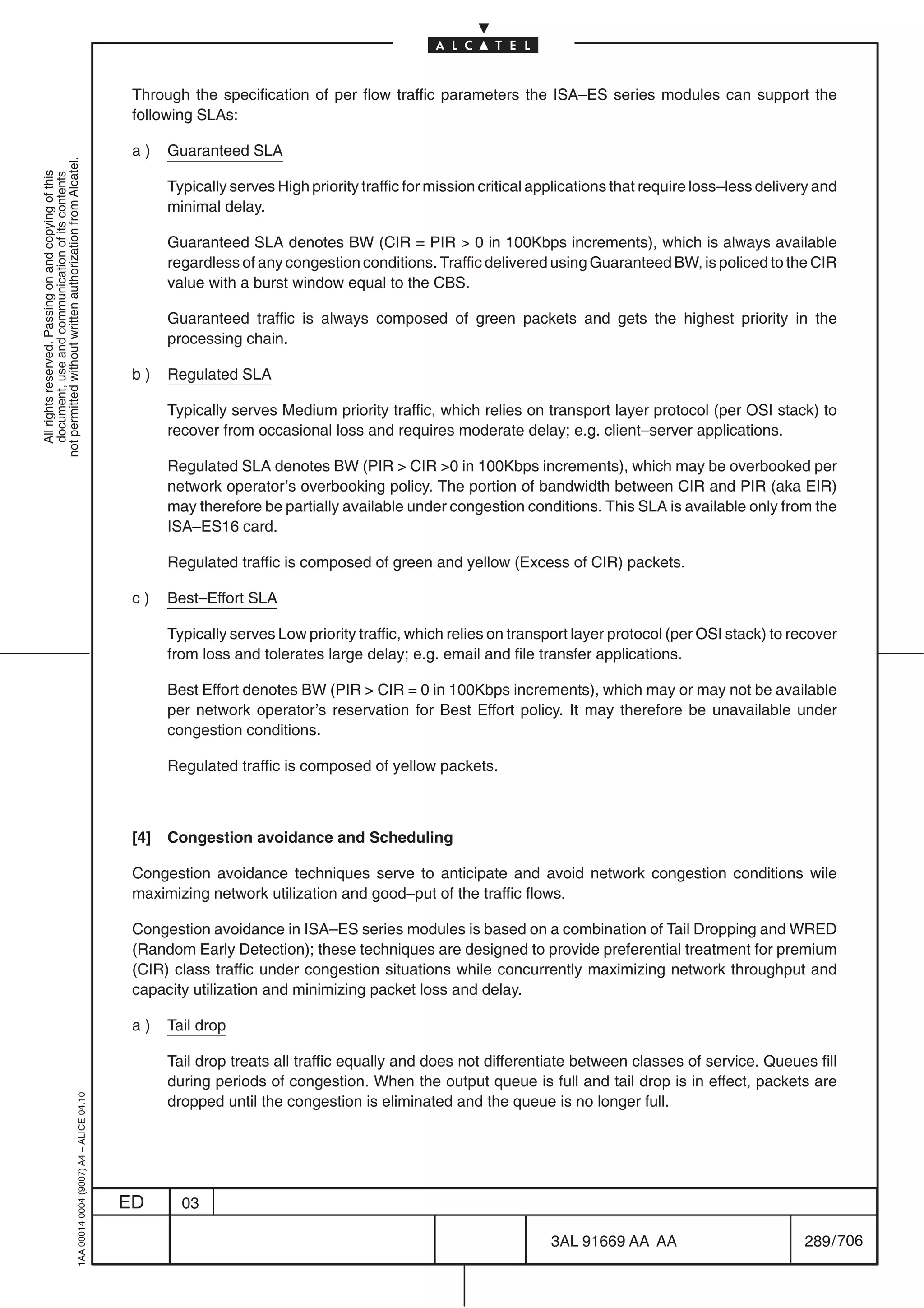 Through the specification of per flow traffic parameters the ISA–ES series modules can support the
                                                                                            following SLAs:

                                                                                            a)    Guaranteed SLA
not permitted without written authorization from Alcatel.
  All rights reserved. Passing on and copying of this
  document, use and communication of its contents




                                                                                                  Typically serves High priority traffic for mission critical applications that require loss–less delivery and
                                                                                                  minimal delay.

                                                                                                  Guaranteed SLA denotes BW (CIR = PIR  0 in 100Kbps increments), which is always available
                                                                                                  regardless of any congestion conditions. Traffic delivered using Guaranteed BW, is policed to the CIR
                                                                                                  value with a burst window equal to the CBS.

                                                                                                  Guaranteed traffic is always composed of green packets and gets the highest priority in the
                                                                                                  processing chain.

                                                                                            b)    Regulated SLA

                                                                                                  Typically serves Medium priority traffic, which relies on transport layer protocol (per OSI stack) to
                                                                                                  recover from occasional loss and requires moderate delay; e.g. client–server applications.

                                                                                                  Regulated SLA denotes BW (PIR  CIR 0 in 100Kbps increments), which may be overbooked per
                                                                                                  network operator’s overbooking policy. The portion of bandwidth between CIR and PIR (aka EIR)
                                                                                                  may therefore be partially available under congestion conditions. This SLA is available only from the
                                                                                                  ISA–ES16 card.

                                                                                                  Regulated traffic is composed of green and yellow (Excess of CIR) packets.

                                                                                            c)    Best–Effort SLA

                                                                                                  Typically serves Low priority traffic, which relies on transport layer protocol (per OSI stack) to recover
                                                                                                  from loss and tolerates large delay; e.g. email and file transfer applications.

                                                                                                  Best Effort denotes BW (PIR  CIR = 0 in 100Kbps increments), which may or may not be available
                                                                                                  per network operator’s reservation for Best Effort policy. It may therefore be unavailable under
                                                                                                  congestion conditions.

                                                                                                  Regulated traffic is composed of yellow packets.



                                                                                            [4]   Congestion avoidance and Scheduling

                                                                                            Congestion avoidance techniques serve to anticipate and avoid network congestion conditions wile
                                                                                            maximizing network utilization and good–put of the traffic flows.

                                                                                            Congestion avoidance in ISA–ES series modules is based on a combination of Tail Dropping and WRED
                                                                                            (Random Early Detection); these techniques are designed to provide preferential treatment for premium
                                                                                            (CIR) class traffic under congestion situations while concurrently maximizing network throughput and
                                                                                            capacity utilization and minimizing packet loss and delay.

                                                                                            a)    Tail drop

                                                                                                  Tail drop treats all traffic equally and does not differentiate between classes of service. Queues fill
                                                                                                  during periods of congestion. When the output queue is full and tail drop is in effect, packets are
                                                  1AA 00014 0004 (9007) A4 – ALICE 04.10




                                                                                                  dropped until the congestion is eliminated and the queue is no longer full.




                                                                                           ED       03

                                                                                                                                                               3AL 91669 AA AA                          289 / 706


                                                                                                                                                                              706
 