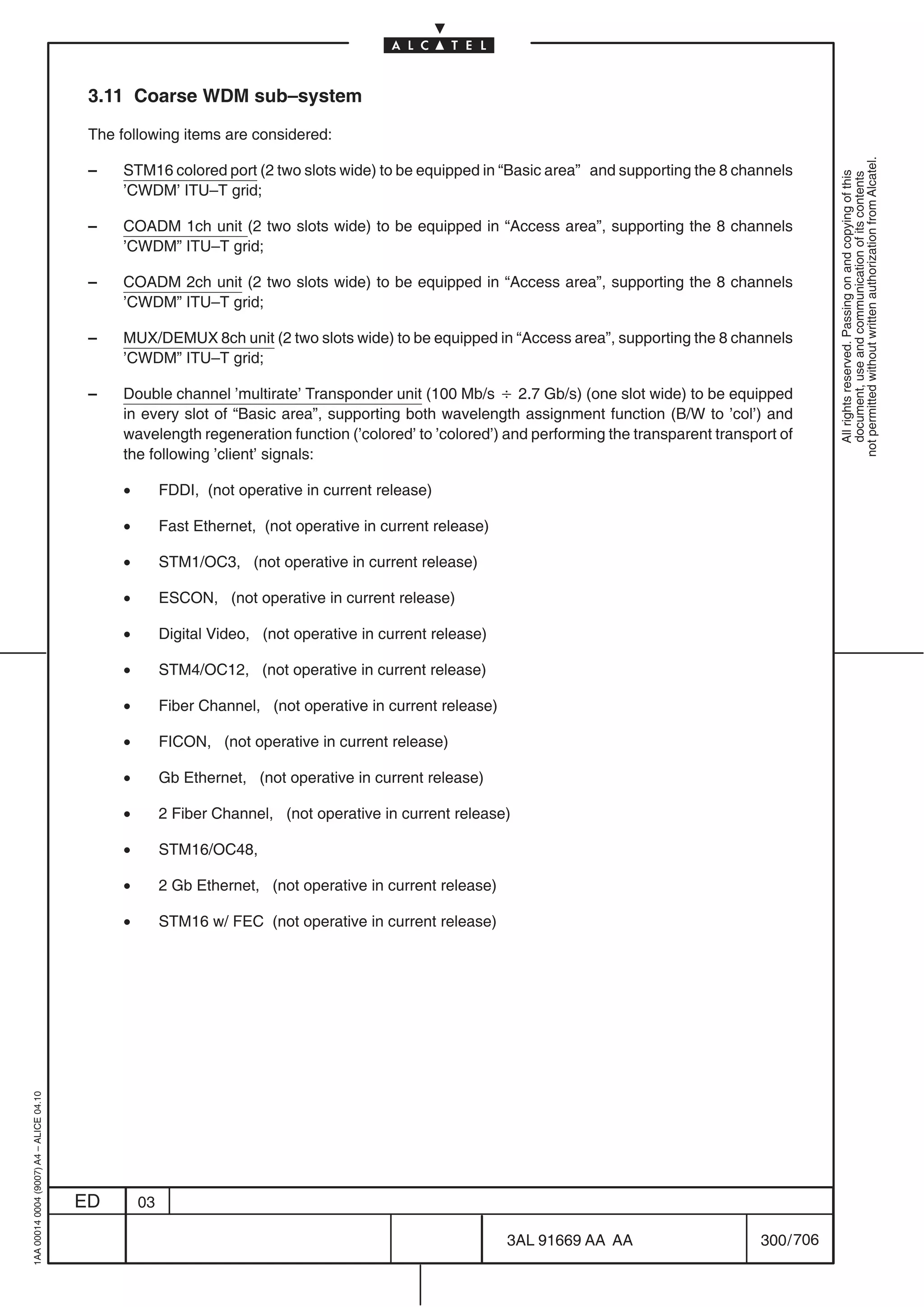 3.11 Coarse WDM sub–system

                                          The following items are considered:




                                                                                                                                                           not permitted without written authorization from Alcatel.
                                          –    STM16 colored port (2 two slots wide) to be equipped in “Basic area” and supporting the 8 channels




                                                                                                                                                             All rights reserved. Passing on and copying of this
                                                                                                                                                             document, use and communication of its contents
                                               ’CWDM’ ITU–T grid;

                                          –    COADM 1ch unit (2 two slots wide) to be equipped in “Access area”, supporting the 8 channels
                                               ’CWDM” ITU–T grid;

                                          –    COADM 2ch unit (2 two slots wide) to be equipped in “Access area”, supporting the 8 channels
                                               ’CWDM” ITU–T grid;

                                          –    MUX/DEMUX 8ch unit (2 two slots wide) to be equipped in “Access area”, supporting the 8 channels
                                               ’CWDM” ITU–T grid;

                                          –    Double channel ’multirate’ Transponder unit (100 Mb/s B 2.7 Gb/s) (one slot wide) to be equipped
                                               in every slot of “Basic area”, supporting both wavelength assignment function (B/W to ’col’) and
                                               wavelength regeneration function (’colored’ to ’colored’) and performing the transparent transport of
                                               the following ’client’ signals:

                                               •        FDDI, (not operative in current release)

                                               •        Fast Ethernet, (not operative in current release)

                                               •        STM1/OC3, (not operative in current release)

                                               •        ESCON, (not operative in current release)

                                               •        Digital Video, (not operative in current release)

                                               •        STM4/OC12, (not operative in current release)

                                               •        Fiber Channel, (not operative in current release)

                                               •        FICON, (not operative in current release)

                                               •        Gb Ethernet, (not operative in current release)

                                               •        2 Fiber Channel, (not operative in current release)

                                               •        STM16/OC48,

                                               •        2 Gb Ethernet, (not operative in current release)

                                               •        STM16 w/ FEC (not operative in current release)
1AA 00014 0004 (9007) A4 – ALICE 04.10




                                         ED        03

                                                                                                            3AL 91669 AA AA                    300 / 706


                                                                                                                      706
 