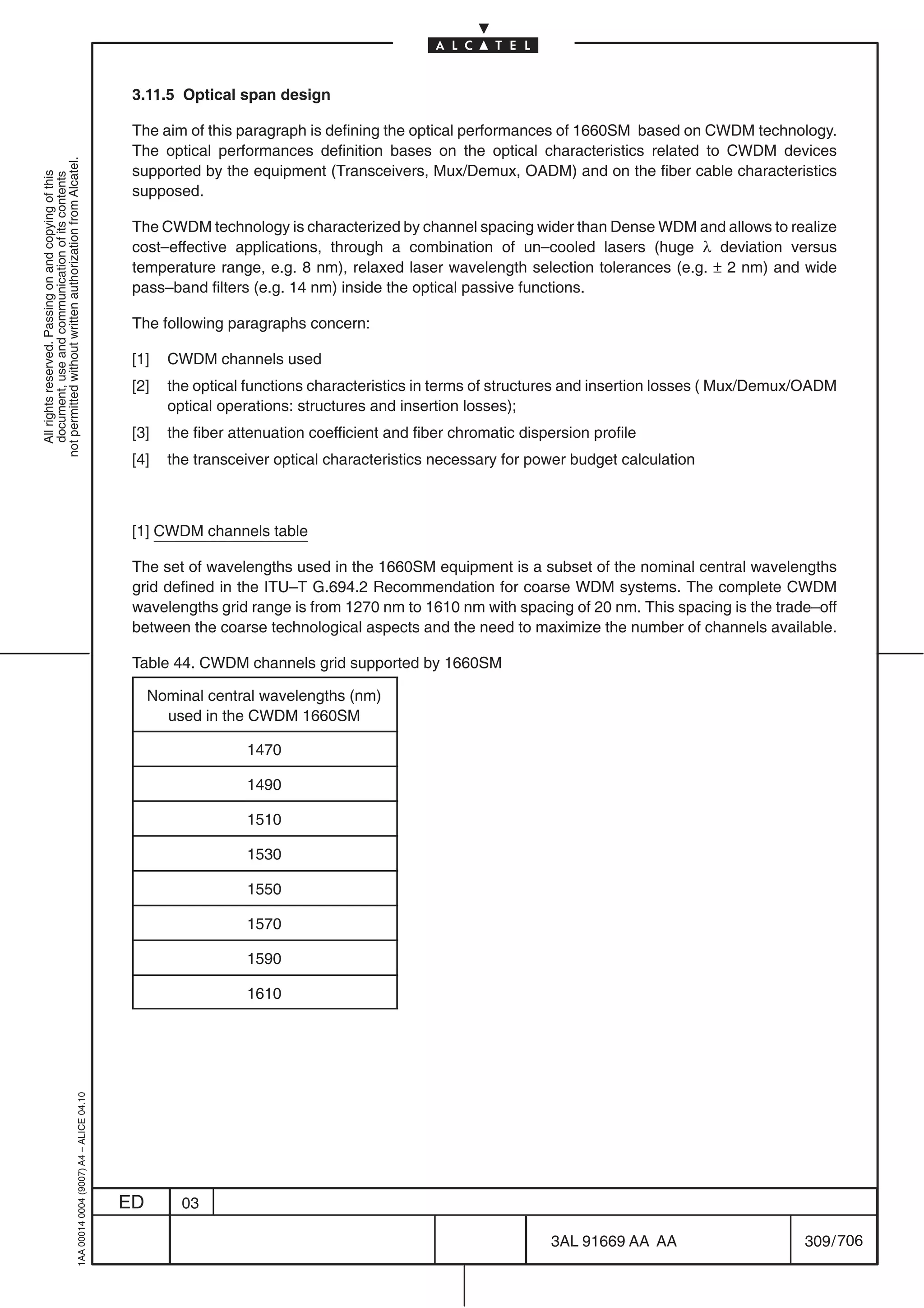 3.11.5 Optical span design

                                                                                            The aim of this paragraph is defining the optical performances of 1660SM based on CWDM technology.
                                                                                            The optical performances definition bases on the optical characteristics related to CWDM devices
not permitted without written authorization from Alcatel.




                                                                                            supported by the equipment (Transceivers, Mux/Demux, OADM) and on the fiber cable characteristics
  All rights reserved. Passing on and copying of this
  document, use and communication of its contents




                                                                                            supposed.

                                                                                            The CWDM technology is characterized by channel spacing wider than Dense WDM and allows to realize
                                                                                            cost–effective applications, through a combination of un–cooled lasers (huge λ deviation versus
                                                                                            temperature range, e.g. 8 nm), relaxed laser wavelength selection tolerances (e.g. ± 2 nm) and wide
                                                                                            pass–band filters (e.g. 14 nm) inside the optical passive functions.

                                                                                            The following paragraphs concern:

                                                                                            [1]   CWDM channels used
                                                                                            [2]   the optical functions characteristics in terms of structures and insertion losses ( Mux/Demux/OADM
                                                                                                  optical operations: structures and insertion losses);
                                                                                            [3]   the fiber attenuation coefficient and fiber chromatic dispersion profile
                                                                                            [4]   the transceiver optical characteristics necessary for power budget calculation



                                                                                            [1] CWDM channels table

                                                                                            The set of wavelengths used in the 1660SM equipment is a subset of the nominal central wavelengths
                                                                                            grid defined in the ITU–T G.694.2 Recommendation for coarse WDM systems. The complete CWDM
                                                                                            wavelengths grid range is from 1270 nm to 1610 nm with spacing of 20 nm. This spacing is the trade–off
                                                                                            between the coarse technological aspects and the need to maximize the number of channels available.

                                                                                            Table 44. CWDM channels grid supported by 1660SM

                                                                                                Nominal central wavelengths (nm)
                                                                                                  used in the CWDM 1660SM

                                                                                                              1470

                                                                                                              1490

                                                                                                              1510

                                                                                                              1530

                                                                                                              1550

                                                                                                              1570

                                                                                                              1590

                                                                                                              1610
                                                  1AA 00014 0004 (9007) A4 – ALICE 04.10




                                                                                           ED       03

                                                                                                                                                            3AL 91669 AA AA                    309 / 706


                                                                                                                                                                             706
 