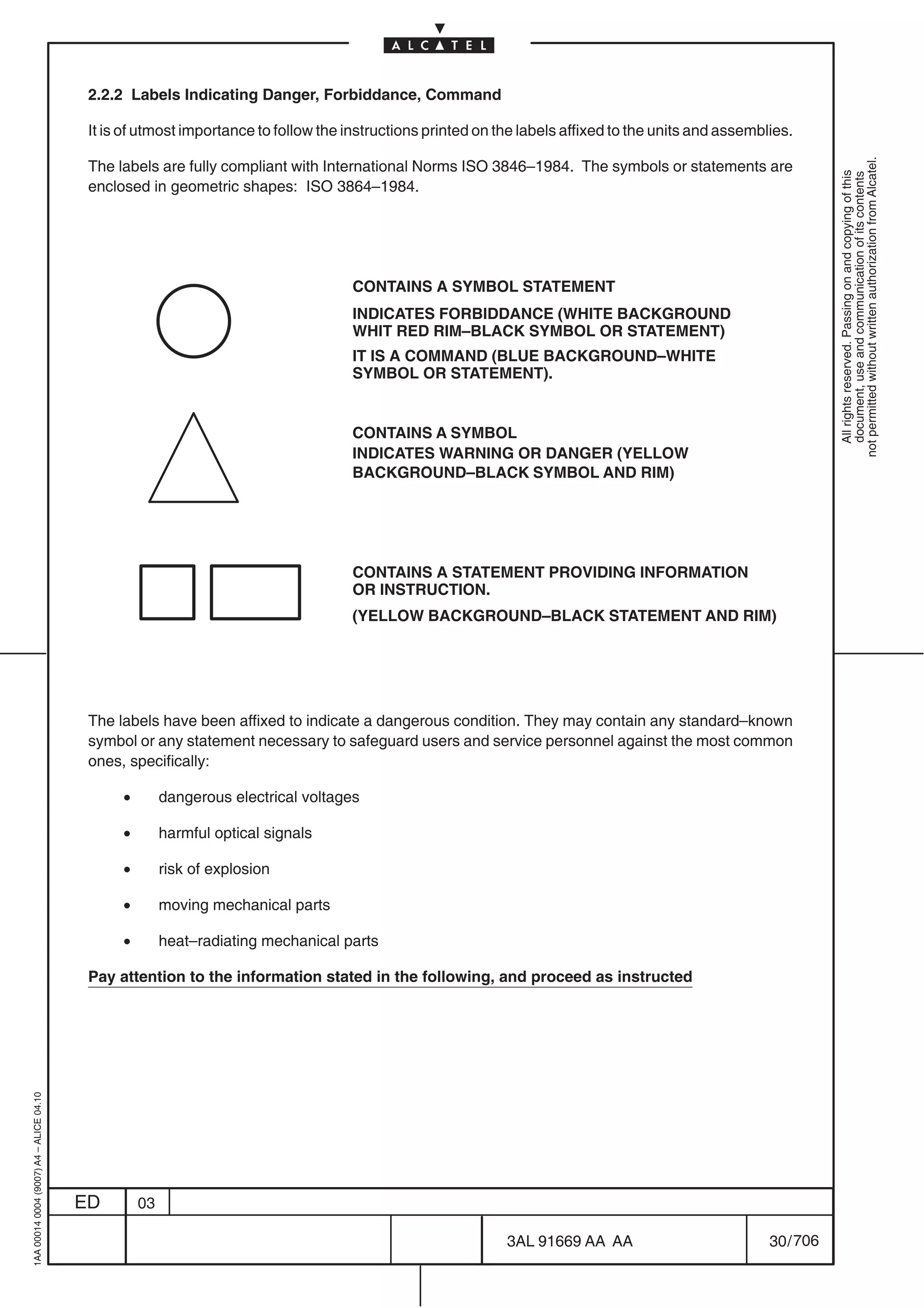 2.2.2 Labels Indicating Danger, Forbiddance, Command

                                          It is of utmost importance to follow the instructions printed on the labels affixed to the units and assemblies.




                                                                                                                                                                 not permitted without written authorization from Alcatel.
                                          The labels are fully compliant with International Norms ISO 3846–1984. The symbols or statements are




                                                                                                                                                                   All rights reserved. Passing on and copying of this
                                                                                                                                                                   document, use and communication of its contents
                                          enclosed in geometric shapes: ISO 3864–1984.




                                                                                    CONTAINS A SYMBOL STATEMENT
                                                                                    INDICATES FORBIDDANCE (WHITE BACKGROUND
                                                                                    WHIT RED RIM–BLACK SYMBOL OR STATEMENT)
                                                                                    IT IS A COMMAND (BLUE BACKGROUND–WHITE
                                                                                    SYMBOL OR STATEMENT).


                                                                                    CONTAINS A SYMBOL
                                                                                    INDICATES WARNING OR DANGER (YELLOW
                                                                                    BACKGROUND–BLACK SYMBOL AND RIM)




                                                                                    CONTAINS A STATEMENT PROVIDING INFORMATION
                                                                                    OR INSTRUCTION.
                                                                                    (YELLOW BACKGROUND–BLACK STATEMENT AND RIM)




                                          The labels have been affixed to indicate a dangerous condition. They may contain any standard–known
                                          symbol or any statement necessary to safeguard users and service personnel against the most common
                                          ones, specifically:

                                               •        dangerous electrical voltages

                                               •        harmful optical signals

                                               •        risk of explosion

                                               •        moving mechanical parts

                                               •        heat–radiating mechanical parts

                                          Pay attention to the information stated in the following, and proceed as instructed
1AA 00014 0004 (9007) A4 – ALICE 04.10




                                         ED        03

                                                                                                            3AL 91669 AA AA                           30 / 706


                                                                                                                           706
 