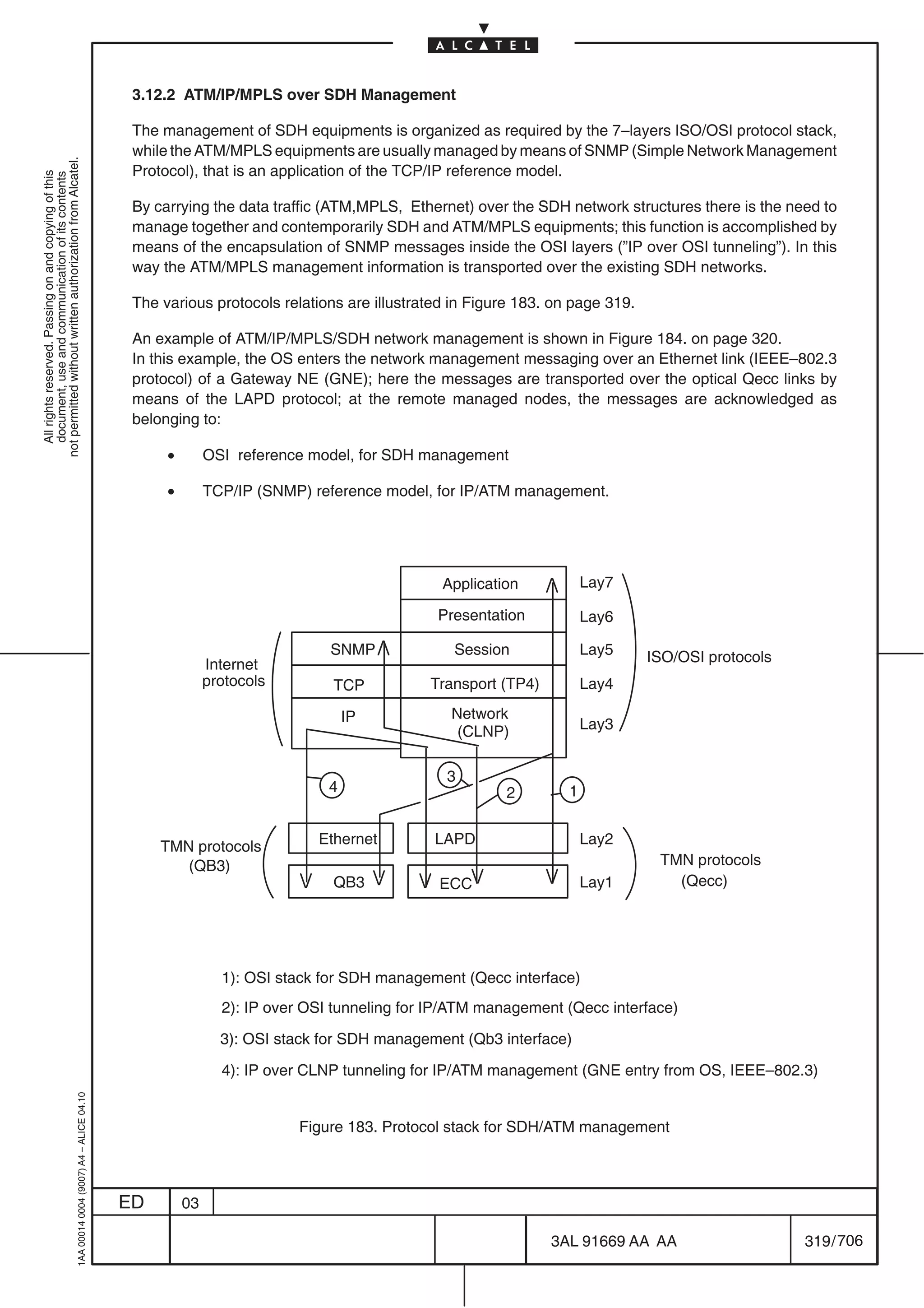 3.12.2 ATM/IP/MPLS over SDH Management

                                                                                            The management of SDH equipments is organized as required by the 7–layers ISO/OSI protocol stack,
                                                                                            while the ATM/MPLS equipments are usually managed by means of SNMP (Simple Network Management
not permitted without written authorization from Alcatel.




                                                                                            Protocol), that is an application of the TCP/IP reference model.
  All rights reserved. Passing on and copying of this
  document, use and communication of its contents




                                                                                            By carrying the data traffic (ATM,MPLS, Ethernet) over the SDH network structures there is the need to
                                                                                            manage together and contemporarily SDH and ATM/MPLS equipments; this function is accomplished by
                                                                                            means of the encapsulation of SNMP messages inside the OSI layers (”IP over OSI tunneling”). In this
                                                                                            way the ATM/MPLS management information is transported over the existing SDH networks.

                                                                                            The various protocols relations are illustrated in Figure 183. on page 319.

                                                                                            An example of ATM/IP/MPLS/SDH network management is shown in Figure 184. on page 320.
                                                                                            In this example, the OS enters the network management messaging over an Ethernet link (IEEE–802.3
                                                                                            protocol) of a Gateway NE (GNE); here the messages are transported over the optical Qecc links by
                                                                                            means of the LAPD protocol; at the remote managed nodes, the messages are acknowledged as
                                                                                            belonging to:

                                                                                                 •        OSI reference model, for SDH management

                                                                                                 •        TCP/IP (SNMP) reference model, for IP/ATM management.




                                                                                                                                          Application            Lay7

                                                                                                                                          Presentation           Lay6

                                                                                                                           SNMP             Session              Lay5     ISO/OSI protocols
                                                                                                          Internet
                                                                                                          protocols        TCP           Transport (TP4)         Lay4

                                                                                                                               IP           Network
                                                                                                                                             (CLNP)              Lay3


                                                                                                                                           3
                                                                                                                           4                       2         1


                                                                                                TMN protocols            Ethernet        LAPD                    Lay2
                                                                                                   (QB3)                                                                    TMN protocols
                                                                                                                           QB3            ECC                    Lay1         (Qecc)




                                                                                                            1): OSI stack for SDH management (Qecc interface)
                                                                                                            2): IP over OSI tunneling for IP/ATM management (Qecc interface)

                                                                                                            3): OSI stack for SDH management (Qb3 interface)

                                                                                                            4): IP over CLNP tunneling for IP/ATM management (GNE entry from OS, IEEE–802.3)
                                                  1AA 00014 0004 (9007) A4 – ALICE 04.10




                                                                                                                      Figure 183. Protocol stack for SDH/ATM management



                                                                                           ED        03

                                                                                                                                                           3AL 91669 AA AA                    319 / 706


                                                                                                                                                                          706
 
