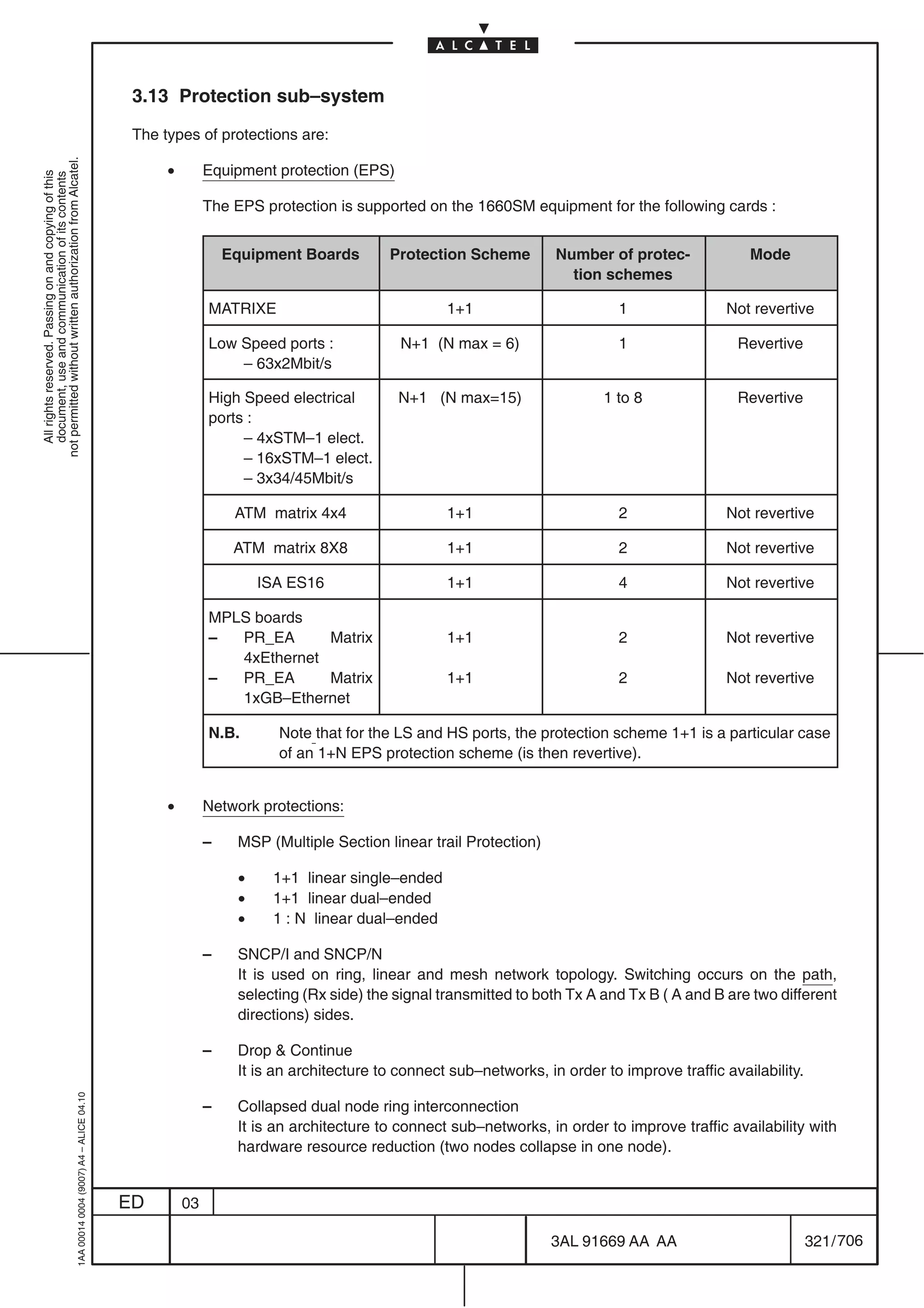 3.13 Protection sub–system

                                                                                            The types of protections are:
not permitted without written authorization from Alcatel.




                                                                                                 •        Equipment protection (EPS)
  All rights reserved. Passing on and copying of this
  document, use and communication of its contents




                                                                                                          The EPS protection is supported on the 1660SM equipment for the following cards :


                                                                                                              Equipment Boards        Protection Scheme         Number of protec-             Mode
                                                                                                                                                                  tion schemes

                                                                                                          MATRIXE                              1+1                        1               Not revertive

                                                                                                          Low Speed ports :             N+1 (N max = 6)                   1                 Revertive
                                                                                                              – 63x2Mbit/s

                                                                                                          High Speed electrical        N+1 (N max=15)                  1 to 8               Revertive
                                                                                                          ports :
                                                                                                               – 4xSTM–1 elect.
                                                                                                               – 16xSTM–1 elect.
                                                                                                               – 3x34/45Mbit/s

                                                                                                               ATM matrix 4x4                  1+1                        2               Not revertive

                                                                                                               ATM matrix 8X8                  1+1                        2               Not revertive

                                                                                                                   ISA ES16                    1+1                        4               Not revertive

                                                                                                          MPLS boards
                                                                                                          –  PR_EA      Matrix                 1+1                        2               Not revertive
                                                                                                             4xEthernet
                                                                                                          –  PR_EA      Matrix                 1+1                        2               Not revertive
                                                                                                             1xGB–Ethernet

                                                                                                          N.B.       Note that for the LS and HS ports, the protection scheme 1+1 is a particular case
                                                                                                                     of an 1+N EPS protection scheme (is then revertive).


                                                                                                 •        Network protections:

                                                                                                          –    MSP (Multiple Section linear trail Protection)

                                                                                                               •    1+1 linear single–ended
                                                                                                               •    1+1 linear dual–ended
                                                                                                               •    1 : N linear dual–ended

                                                                                                          –    SNCP/I and SNCP/N
                                                                                                               It is used on ring, linear and mesh network topology. Switching occurs on the path,
                                                                                                               selecting (Rx side) the signal transmitted to both Tx A and Tx B ( A and B are two different
                                                                                                               directions) sides.

                                                                                                          –    Drop  Continue
                                                                                                               It is an architecture to connect sub–networks, in order to improve traffic availability.
                                                  1AA 00014 0004 (9007) A4 – ALICE 04.10




                                                                                                          –    Collapsed dual node ring interconnection
                                                                                                               It is an architecture to connect sub–networks, in order to improve traffic availability with
                                                                                                               hardware resource reduction (two nodes collapse in one node).


                                                                                           ED        03

                                                                                                                                                                3AL 91669 AA AA                           321 / 706


                                                                                                                                                                                706
 