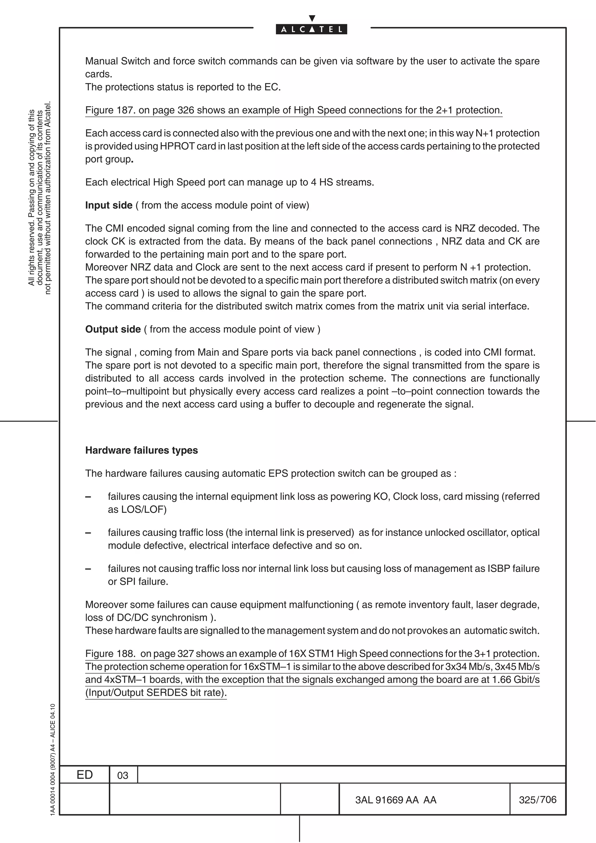 Manual Switch and force switch commands can be given via software by the user to activate the spare
                                                                                            cards.
                                                                                            The protections status is reported to the EC.
not permitted without written authorization from Alcatel.




                                                                                            Figure 187. on page 326 shows an example of High Speed connections for the 2+1 protection.
  All rights reserved. Passing on and copying of this
  document, use and communication of its contents




                                                                                            Each access card is connected also with the previous one and with the next one; in this way N+1 protection
                                                                                            is provided using HPROT card in last position at the left side of the access cards pertaining to the protected
                                                                                            port group.

                                                                                            Each electrical High Speed port can manage up to 4 HS streams.

                                                                                            Input side ( from the access module point of view)

                                                                                            The CMI encoded signal coming from the line and connected to the access card is NRZ decoded. The
                                                                                            clock CK is extracted from the data. By means of the back panel connections , NRZ data and CK are
                                                                                            forwarded to the pertaining main port and to the spare port.
                                                                                            Moreover NRZ data and Clock are sent to the next access card if present to perform N +1 protection.
                                                                                            The spare port should not be devoted to a specific main port therefore a distributed switch matrix (on every
                                                                                            access card ) is used to allows the signal to gain the spare port.
                                                                                            The command criteria for the distributed switch matrix comes from the matrix unit via serial interface.

                                                                                            Output side ( from the access module point of view )

                                                                                            The signal , coming from Main and Spare ports via back panel connections , is coded into CMI format.
                                                                                            The spare port is not devoted to a specific main port, therefore the signal transmitted from the spare is
                                                                                            distributed to all access cards involved in the protection scheme. The connections are functionally
                                                                                            point–to–multipoint but physically every access card realizes a point –to–point connection towards the
                                                                                            previous and the next access card using a buffer to decouple and regenerate the signal.



                                                                                            Hardware failures types

                                                                                            The hardware failures causing automatic EPS protection switch can be grouped as :

                                                                                            –    failures causing the internal equipment link loss as powering KO, Clock loss, card missing (referred
                                                                                                 as LOS/LOF)

                                                                                            –    failures causing traffic loss (the internal link is preserved) as for instance unlocked oscillator, optical
                                                                                                 module defective, electrical interface defective and so on.

                                                                                            –    failures not causing traffic loss nor internal link loss but causing loss of management as ISBP failure
                                                                                                 or SPI failure.

                                                                                            Moreover some failures can cause equipment malfunctioning ( as remote inventory fault, laser degrade,
                                                                                            loss of DC/DC synchronism ).
                                                                                            These hardware faults are signalled to the management system and do not provokes an automatic switch.

                                                                                            Figure 188. on page 327 shows an example of 16X STM1 High Speed connections for the 3+1 protection.
                                                                                            The protection scheme operation for 16xSTM–1 is similar to the above described for 3x34 Mb/s, 3x45 Mb/s
                                                                                            and 4xSTM–1 boards, with the exception that the signals exchanged among the board are at 1.66 Gbit/s
                                                                                            (Input/Output SERDES bit rate).
                                                  1AA 00014 0004 (9007) A4 – ALICE 04.10




                                                                                           ED      03

                                                                                                                                                              3AL 91669 AA AA                         325 / 706


                                                                                                                                                                            706
 