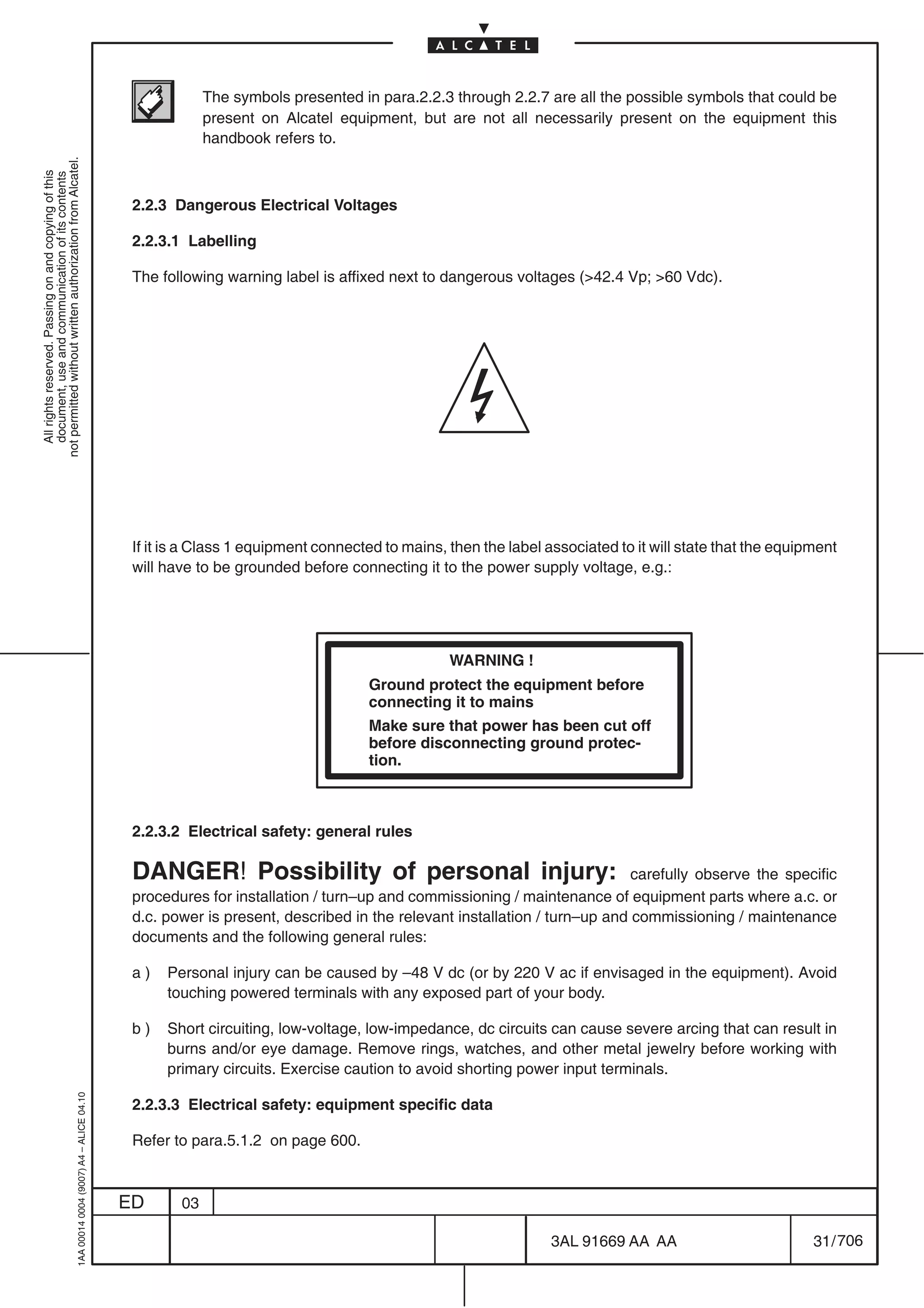 The symbols presented in para.2.2.3 through 2.2.7 are all the possible symbols that could be
                                                                                                        present on Alcatel equipment, but are not all necessarily present on the equipment this
                                                                                                        handbook refers to.
not permitted without written authorization from Alcatel.
  All rights reserved. Passing on and copying of this
  document, use and communication of its contents




                                                                                            2.2.3 Dangerous Electrical Voltages

                                                                                            2.2.3.1 Labelling

                                                                                            The following warning label is affixed next to dangerous voltages (>42.4 Vp; >60 Vdc).




                                                                                            If it is a Class 1 equipment connected to mains, then the label associated to it will state that the equipment
                                                                                            will have to be grounded before connecting it to the power supply voltage, e.g.:




                                                                                                                                             WARNING !
                                                                                                                                Ground protect the equipment before
                                                                                                                                connecting it to mains
                                                                                                                                Make sure that power has been cut off
                                                                                                                                before disconnecting ground protec-
                                                                                                                                tion.



                                                                                            2.2.3.2 Electrical safety: general rules

                                                                                            DANGER! Possibility of personal injury:                                     carefully observe the specific
                                                                                            procedures for installation / turn–up and commissioning / maintenance of equipment parts where a.c. or
                                                                                            d.c. power is present, described in the relevant installation / turn–up and commissioning / maintenance
                                                                                            documents and the following general rules:

                                                                                            a)   Personal injury can be caused by –48 V dc (or by 220 V ac if envisaged in the equipment). Avoid
                                                                                                 touching powered terminals with any exposed part of your body.

                                                                                            b)   Short circuiting, low-voltage, low-impedance, dc circuits can cause severe arcing that can result in
                                                                                                 burns and/or eye damage. Remove rings, watches, and other metal jewelry before working with
                                                                                                 primary circuits. Exercise caution to avoid shorting power input terminals.
                                                  1AA 00014 0004 (9007) A4 – ALICE 04.10




                                                                                            2.2.3.3 Electrical safety: equipment specific data

                                                                                            Refer to para.5.1.2 on page 600.



                                                                                           ED      03

                                                                                                                                                             3AL 91669 AA AA                          31 / 706


                                                                                                                                                                           706
 