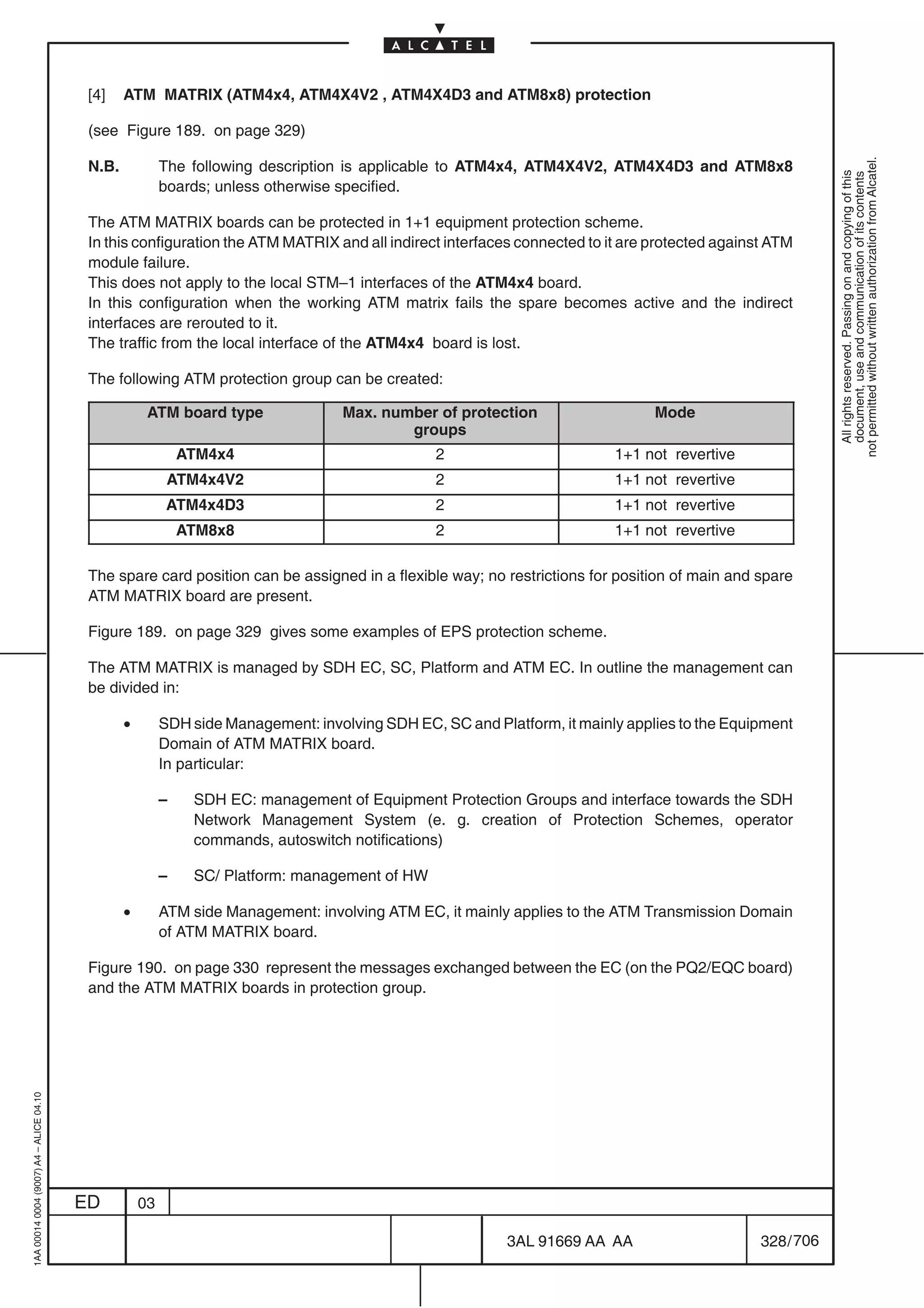 [4]    ATM MATRIX (ATM4x4, ATM4X4V2 , ATM4X4D3 and ATM8x8) protection

                                          (see Figure 189. on page 329)




                                                                                                                                                           not permitted without written authorization from Alcatel.
                                          N.B.            The following description is applicable to ATM4x4, ATM4X4V2, ATM4X4D3 and ATM8x8




                                                                                                                                                             All rights reserved. Passing on and copying of this
                                                                                                                                                             document, use and communication of its contents
                                                          boards; unless otherwise specified.

                                          The ATM MATRIX boards can be protected in 1+1 equipment protection scheme.
                                          In this configuration the ATM MATRIX and all indirect interfaces connected to it are protected against ATM
                                          module failure.
                                          This does not apply to the local STM–1 interfaces of the ATM4x4 board.
                                          In this configuration when the working ATM matrix fails the spare becomes active and the indirect
                                          interfaces are rerouted to it.
                                          The traffic from the local interface of the ATM4x4 board is lost.

                                          The following ATM protection group can be created:

                                                      ATM board type                Max. number of protection                   Mode
                                                                                            groups
                                                              ATM4x4                             2                        1+1 not revertive
                                                           ATM4x4V2                              2                        1+1 not revertive
                                                           ATM4x4D3                              2                        1+1 not revertive
                                                              ATM8x8                             2                        1+1 not revertive

                                          The spare card position can be assigned in a flexible way; no restrictions for position of main and spare
                                          ATM MATRIX board are present.

                                          Figure 189. on page 329 gives some examples of EPS protection scheme.

                                          The ATM MATRIX is managed by SDH EC, SC, Platform and ATM EC. In outline the management can
                                          be divided in:

                                                 •        SDH side Management: involving SDH EC, SC and Platform, it mainly applies to the Equipment
                                                          Domain of ATM MATRIX board.
                                                          In particular:

                                                          –    SDH EC: management of Equipment Protection Groups and interface towards the SDH
                                                               Network Management System (e. g. creation of Protection Schemes, operator
                                                               commands, autoswitch notifications)

                                                          –    SC/ Platform: management of HW

                                                 •        ATM side Management: involving ATM EC, it mainly applies to the ATM Transmission Domain
                                                          of ATM MATRIX board.

                                          Figure 190. on page 330 represent the messages exchanged between the EC (on the PQ2/EQC board)
                                          and the ATM MATRIX boards in protection group.
1AA 00014 0004 (9007) A4 – ALICE 04.10




                                         ED          03

                                                                                                           3AL 91669 AA AA                     328 / 706


                                                                                                                        706
 