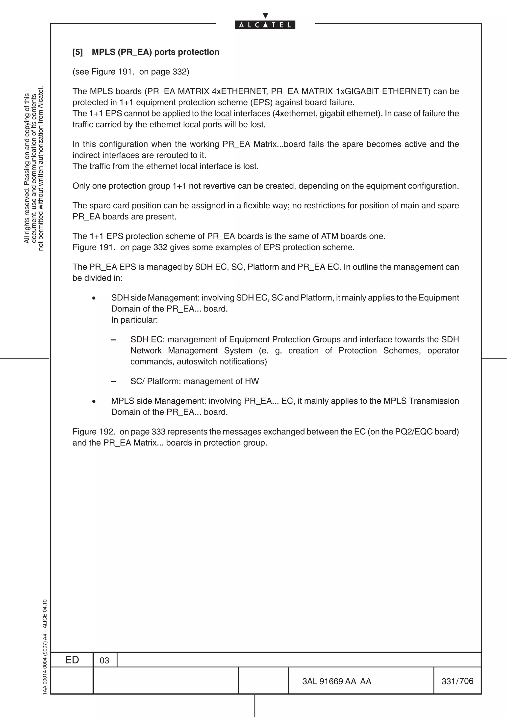 [5]   MPLS (PR_EA) ports protection

                                                                                            (see Figure 191. on page 332)
not permitted without written authorization from Alcatel.




                                                                                            The MPLS boards (PR_EA MATRIX 4xETHERNET, PR_EA MATRIX 1xGIGABIT ETHERNET) can be
  All rights reserved. Passing on and copying of this
  document, use and communication of its contents




                                                                                            protected in 1+1 equipment protection scheme (EPS) against board failure.
                                                                                            The 1+1 EPS cannot be applied to the local interfaces (4xethernet, gigabit ethernet). In case of failure the
                                                                                            traffic carried by the ethernet local ports will be lost.

                                                                                            In this configuration when the working PR_EA Matrix...board fails the spare becomes active and the
                                                                                            indirect interfaces are rerouted to it.
                                                                                            The traffic from the ethernet local interface is lost.

                                                                                            Only one protection group 1+1 not revertive can be created, depending on the equipment configuration.

                                                                                            The spare card position can be assigned in a flexible way; no restrictions for position of main and spare
                                                                                            PR_EA boards are present.

                                                                                            The 1+1 EPS protection scheme of PR_EA boards is the same of ATM boards one.
                                                                                            Figure 191. on page 332 gives some examples of EPS protection scheme.

                                                                                            The PR_EA EPS is managed by SDH EC, SC, Platform and PR_EA EC. In outline the management can
                                                                                            be divided in:

                                                                                                  •        SDH side Management: involving SDH EC, SC and Platform, it mainly applies to the Equipment
                                                                                                           Domain of the PR_EA... board.
                                                                                                           In particular:

                                                                                                           –   SDH EC: management of Equipment Protection Groups and interface towards the SDH
                                                                                                               Network Management System (e. g. creation of Protection Schemes, operator
                                                                                                               commands, autoswitch notifications)

                                                                                                           –   SC/ Platform: management of HW

                                                                                                  •        MPLS side Management: involving PR_EA... EC, it mainly applies to the MPLS Transmission
                                                                                                           Domain of the PR_EA... board.

                                                                                            Figure 192. on page 333 represents the messages exchanged between the EC (on the PQ2/EQC board)
                                                                                            and the PR_EA Matrix... boards in protection group.
                                                  1AA 00014 0004 (9007) A4 – ALICE 04.10




                                                                                           ED         03

                                                                                                                                                            3AL 91669 AA AA                        331 / 706


                                                                                                                                                                          706
 
