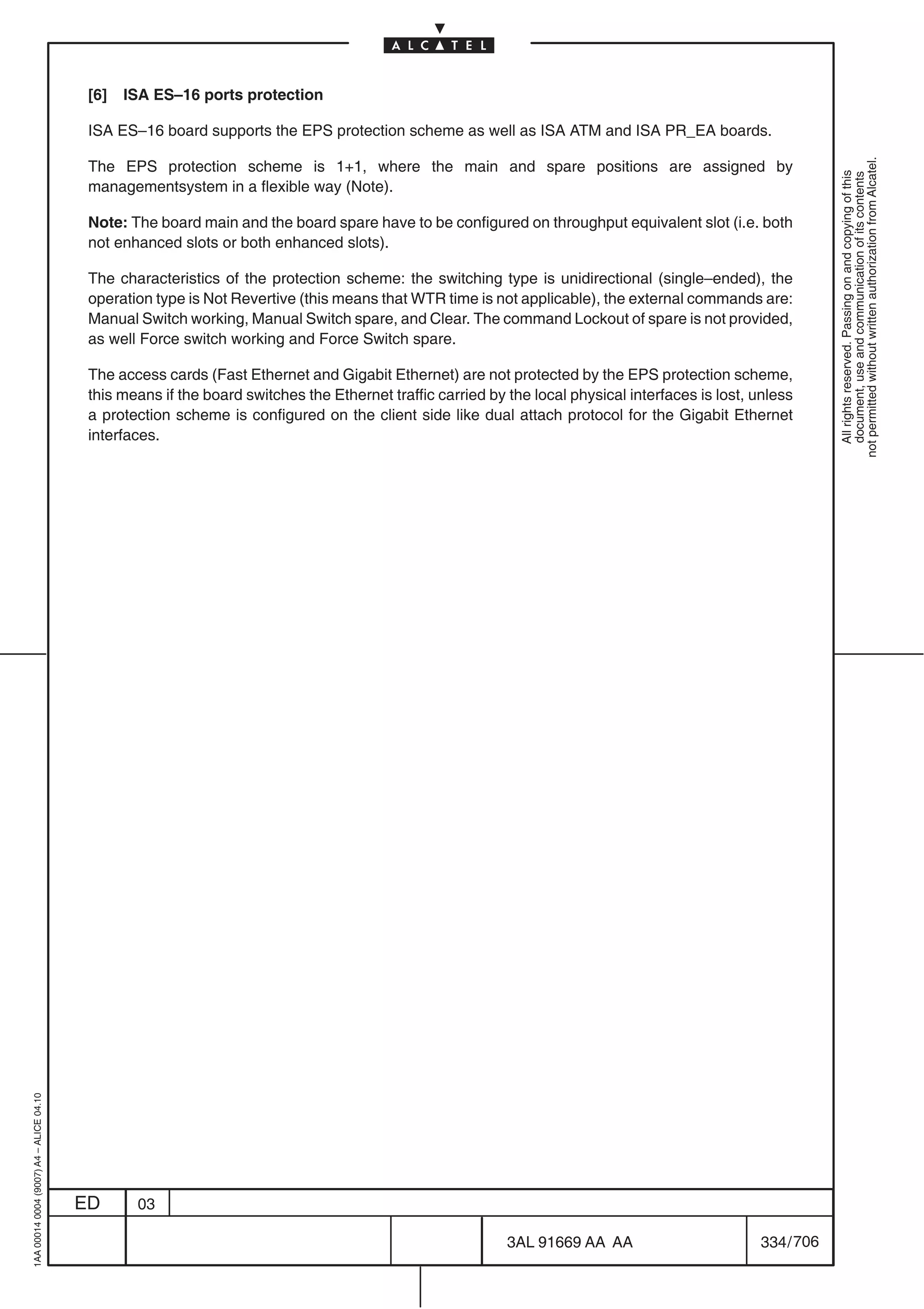 [6]   ISA ES–16 ports protection

                                          ISA ES–16 board supports the EPS protection scheme as well as ISA ATM and ISA PR_EA boards.




                                                                                                                                                              not permitted without written authorization from Alcatel.
                                          The EPS protection scheme is 1+1, where the main and spare positions are assigned by




                                                                                                                                                                All rights reserved. Passing on and copying of this
                                                                                                                                                                document, use and communication of its contents
                                          managementsystem in a flexible way (Note).

                                          Note: The board main and the board spare have to be configured on throughput equivalent slot (i.e. both
                                          not enhanced slots or both enhanced slots).

                                          The characteristics of the protection scheme: the switching type is unidirectional (single–ended), the
                                          operation type is Not Revertive (this means that WTR time is not applicable), the external commands are:
                                          Manual Switch working, Manual Switch spare, and Clear. The command Lockout of spare is not provided,
                                          as well Force switch working and Force Switch spare.

                                          The access cards (Fast Ethernet and Gigabit Ethernet) are not protected by the EPS protection scheme,
                                          this means if the board switches the Ethernet traffic carried by the local physical interfaces is lost, unless
                                          a protection scheme is configured on the client side like dual attach protocol for the Gigabit Ethernet
                                          interfaces.
1AA 00014 0004 (9007) A4 – ALICE 04.10




                                         ED      03

                                                                                                           3AL 91669 AA AA                        334 / 706


                                                                                                                         706
 
