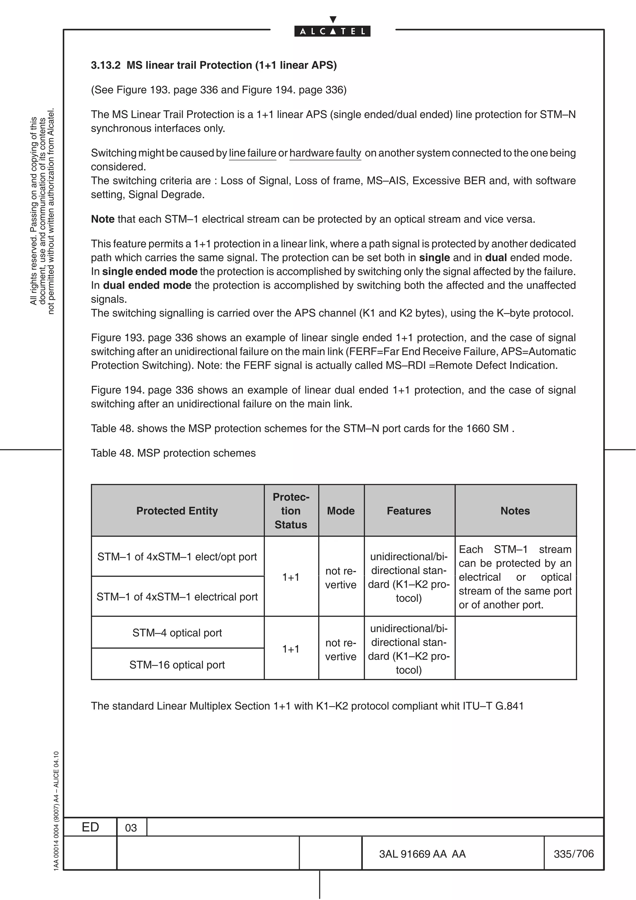 3.13.2 MS linear trail Protection (1+1 linear APS)

                                                                                            (See Figure 193. page 336 and Figure 194. page 336)
not permitted without written authorization from Alcatel.




                                                                                            The MS Linear Trail Protection is a 1+1 linear APS (single ended/dual ended) line protection for STM–N
  All rights reserved. Passing on and copying of this
  document, use and communication of its contents




                                                                                            synchronous interfaces only.

                                                                                            Switching might be caused by line failure or hardware faulty on another system connected to the one being
                                                                                            considered.
                                                                                            The switching criteria are : Loss of Signal, Loss of frame, MS–AIS, Excessive BER and, with software
                                                                                            setting, Signal Degrade.

                                                                                            Note that each STM–1 electrical stream can be protected by an optical stream and vice versa.

                                                                                            This feature permits a 1+1 protection in a linear link, where a path signal is protected by another dedicated
                                                                                            path which carries the same signal. The protection can be set both in single and in dual ended mode.
                                                                                            In single ended mode the protection is accomplished by switching only the signal affected by the failure.
                                                                                            In dual ended mode the protection is accomplished by switching both the affected and the unaffected
                                                                                            signals.
                                                                                            The switching signalling is carried over the APS channel (K1 and K2 bytes), using the K–byte protocol.

                                                                                            Figure 193. page 336 shows an example of linear single ended 1+1 protection, and the case of signal
                                                                                            switching after an unidirectional failure on the main link (FERF=Far End Receive Failure, APS=Automatic
                                                                                            Protection Switching). Note: the FERF signal is actually called MS–RDI =Remote Defect Indication.

                                                                                            Figure 194. page 336 shows an example of linear dual ended 1+1 protection, and the case of signal
                                                                                            switching after an unidirectional failure on the main link.

                                                                                            Table 48. shows the MSP protection schemes for the STM–N port cards for the 1660 SM .

                                                                                            Table 48. MSP protection schemes



                                                                                                                                    Protec-
                                                                                                      Protected Entity               tion        Mode         Features                  Notes
                                                                                                                                    Status

                                                                                                                                                                             Each STM–1 stream
                                                                                             STM–1 of 4xSTM–1 elect/opt port                              unidirectional/bi-
                                                                                                                                                                             can be protected by an
                                                                                                                                                not re-
                                                                                                                                                    re                  stan
                                                                                                                                                           directional stan-
                                                                                                                                      1+1                                    electrical or optical
                                                                                                                                                vertive   dard (K1–K2 pro-
                                                                                                                                                                             stream of the same port
                                                                                             STM–1 of 4xSTM–1 electrical port                                    tocol)
                                                                                                                                                                             or of another port.

                                                                                                     STM–4 optical port                                   unidirectional/bi-
                                                                                                                                                not re-
                                                                                                                                                    re     directional stan-
                                                                                                                                                                        stan
                                                                                                                                      1+1
                                                                                                                                                vertive   dard (K1–K2 pro-
                                                                                                    STM–16 optical port                                          tocol)


                                                                                            The standard Linear Multiplex Section 1+1 with K1–K2 protocol compliant whit ITU–T G.841
                                                  1AA 00014 0004 (9007) A4 – ALICE 04.10




                                                                                           ED      03

                                                                                                                                                            3AL 91669 AA AA                         335 / 706


                                                                                                                                                                          706
 