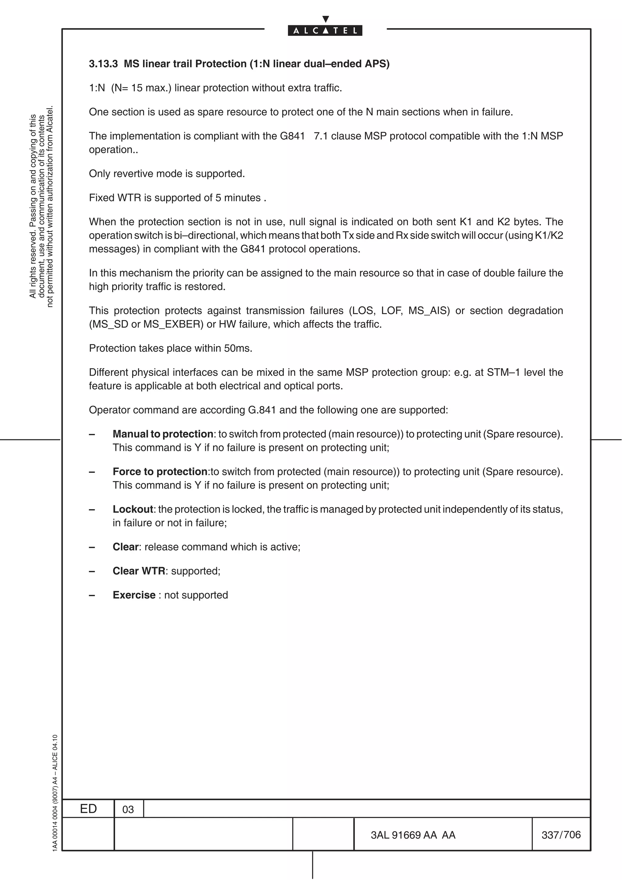 3.13.3 MS linear trail Protection (1:N linear dual–ended APS)

                                                                                            1:N (N= 15 max.) linear protection without extra traffic.
not permitted without written authorization from Alcatel.




                                                                                            One section is used as spare resource to protect one of the N main sections when in failure.
  All rights reserved. Passing on and copying of this
  document, use and communication of its contents




                                                                                            The implementation is compliant with the G841 7.1 clause MSP protocol compatible with the 1:N MSP
                                                                                            operation..

                                                                                            Only revertive mode is supported.

                                                                                            Fixed WTR is supported of 5 minutes .

                                                                                            When the protection section is not in use, null signal is indicated on both sent K1 and K2 bytes. The
                                                                                            operation switch is bi–directional, which means that both Tx side and Rx side switch will occur (using K1/K2
                                                                                            messages) in compliant with the G841 protocol operations.

                                                                                            In this mechanism the priority can be assigned to the main resource so that in case of double failure the
                                                                                            high priority traffic is restored.

                                                                                            This protection protects against transmission failures (LOS, LOF, MS_AIS) or section degradation
                                                                                            (MS_SD or MS_EXBER) or HW failure, which affects the traffic.

                                                                                            Protection takes place within 50ms.

                                                                                            Different physical interfaces can be mixed in the same MSP protection group: e.g. at STM–1 level the
                                                                                            feature is applicable at both electrical and optical ports.

                                                                                            Operator command are according G.841 and the following one are supported:

                                                                                            –    Manual to protection: to switch from protected (main resource)) to protecting unit (Spare resource).
                                                                                                 This command is Y if no failure is present on protecting unit;

                                                                                            –    Force to protection:to switch from protected (main resource)) to protecting unit (Spare resource).
                                                                                                 This command is Y if no failure is present on protecting unit;

                                                                                            –    Lockout: the protection is locked, the traffic is managed by protected unit independently of its status,
                                                                                                 in failure or not in failure;

                                                                                            –    Clear: release command which is active;

                                                                                            –    Clear WTR: supported;

                                                                                            –    Exercise : not supported
                                                  1AA 00014 0004 (9007) A4 – ALICE 04.10




                                                                                           ED      03

                                                                                                                                                            3AL 91669 AA AA                        337 / 706


                                                                                                                                                                          706
 