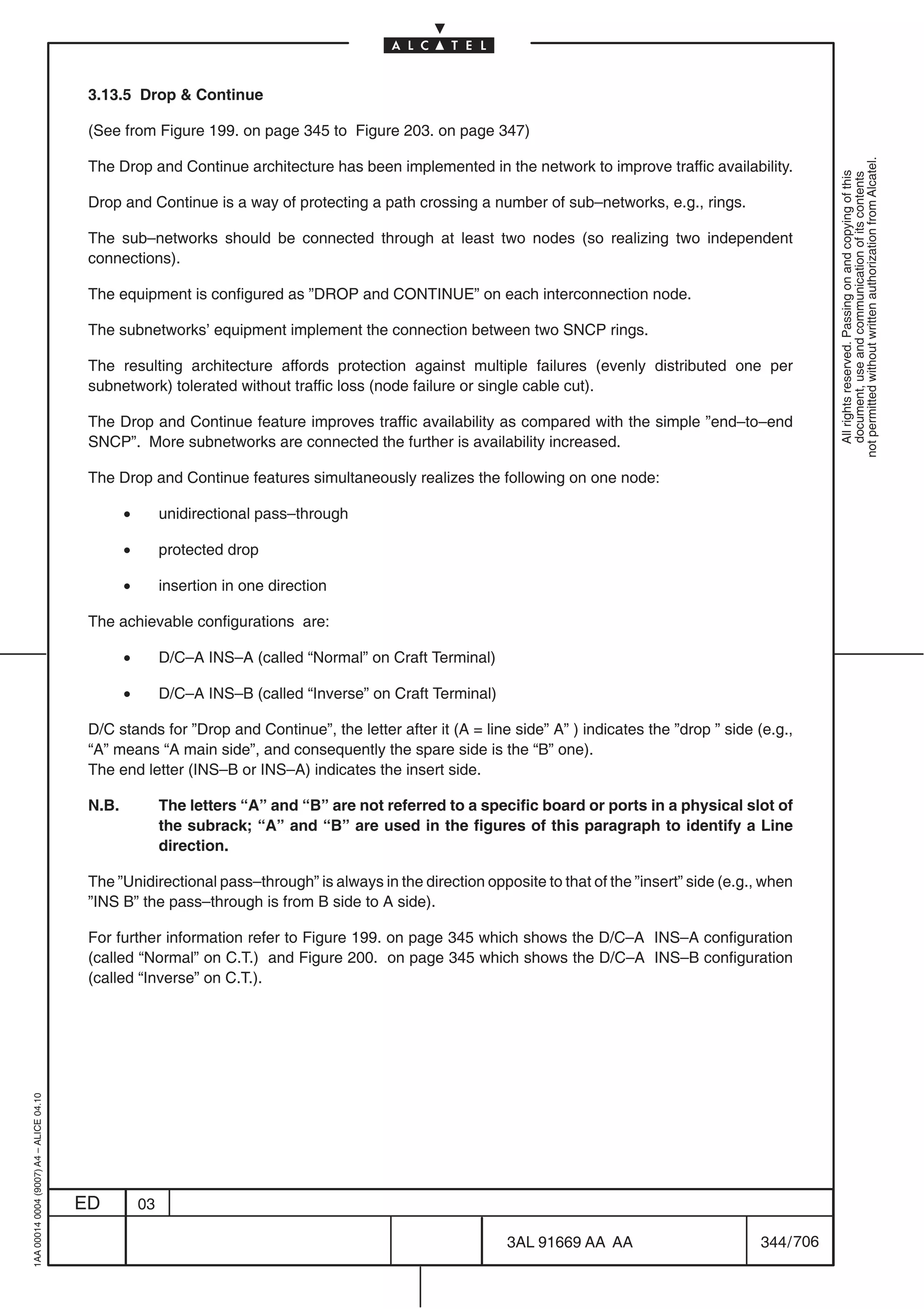 3.13.5 Drop  Continue

                                          (See from Figure 199. on page 345 to Figure 203. on page 347)




                                                                                                                                                              not permitted without written authorization from Alcatel.
                                          The Drop and Continue architecture has been implemented in the network to improve traffic availability.




                                                                                                                                                                All rights reserved. Passing on and copying of this
                                                                                                                                                                document, use and communication of its contents
                                          Drop and Continue is a way of protecting a path crossing a number of sub–networks, e.g., rings.

                                          The sub–networks should be connected through at least two nodes (so realizing two independent
                                          connections).

                                          The equipment is configured as ”DROP and CONTINUE” on each interconnection node.

                                          The subnetworks’ equipment implement the connection between two SNCP rings.

                                          The resulting architecture affords protection against multiple failures (evenly distributed one per
                                          subnetwork) tolerated without traffic loss (node failure or single cable cut).

                                          The Drop and Continue feature improves traffic availability as compared with the simple ”end–to–end
                                          SNCP”. More subnetworks are connected the further is availability increased.

                                          The Drop and Continue features simultaneously realizes the following on one node:

                                                 •        unidirectional pass–through

                                                 •        protected drop

                                                 •        insertion in one direction

                                          The achievable configurations are:

                                                 •        D/C–A INS–A (called “Normal” on Craft Terminal)

                                                 •        D/C–A INS–B (called “Inverse” on Craft Terminal)

                                          D/C stands for ”Drop and Continue”, the letter after it (A = line side” A” ) indicates the ”drop ” side (e.g.,
                                          “A” means “A main side”, and consequently the spare side is the “B” one).
                                          The end letter (INS–B or INS–A) indicates the insert side.

                                          N.B.            The letters “A” and “B” are not referred to a specific board or ports in a physical slot of
                                                          the subrack; “A” and “B” are used in the figures of this paragraph to identify a Line
                                                          direction.

                                          The ”Unidirectional pass–through” is always in the direction opposite to that of the ”insert” side (e.g., when
                                          ”INS B” the pass–through is from B side to A side).

                                          For further information refer to Figure 199. on page 345 which shows the D/C–A INS–A configuration
                                          (called “Normal” on C.T.) and Figure 200. on page 345 which shows the D/C–A INS–B configuration
                                          (called “Inverse” on C.T.).
1AA 00014 0004 (9007) A4 – ALICE 04.10




                                         ED          03

                                                                                                             3AL 91669 AA AA                      344 / 706


                                                                                                                         706
 