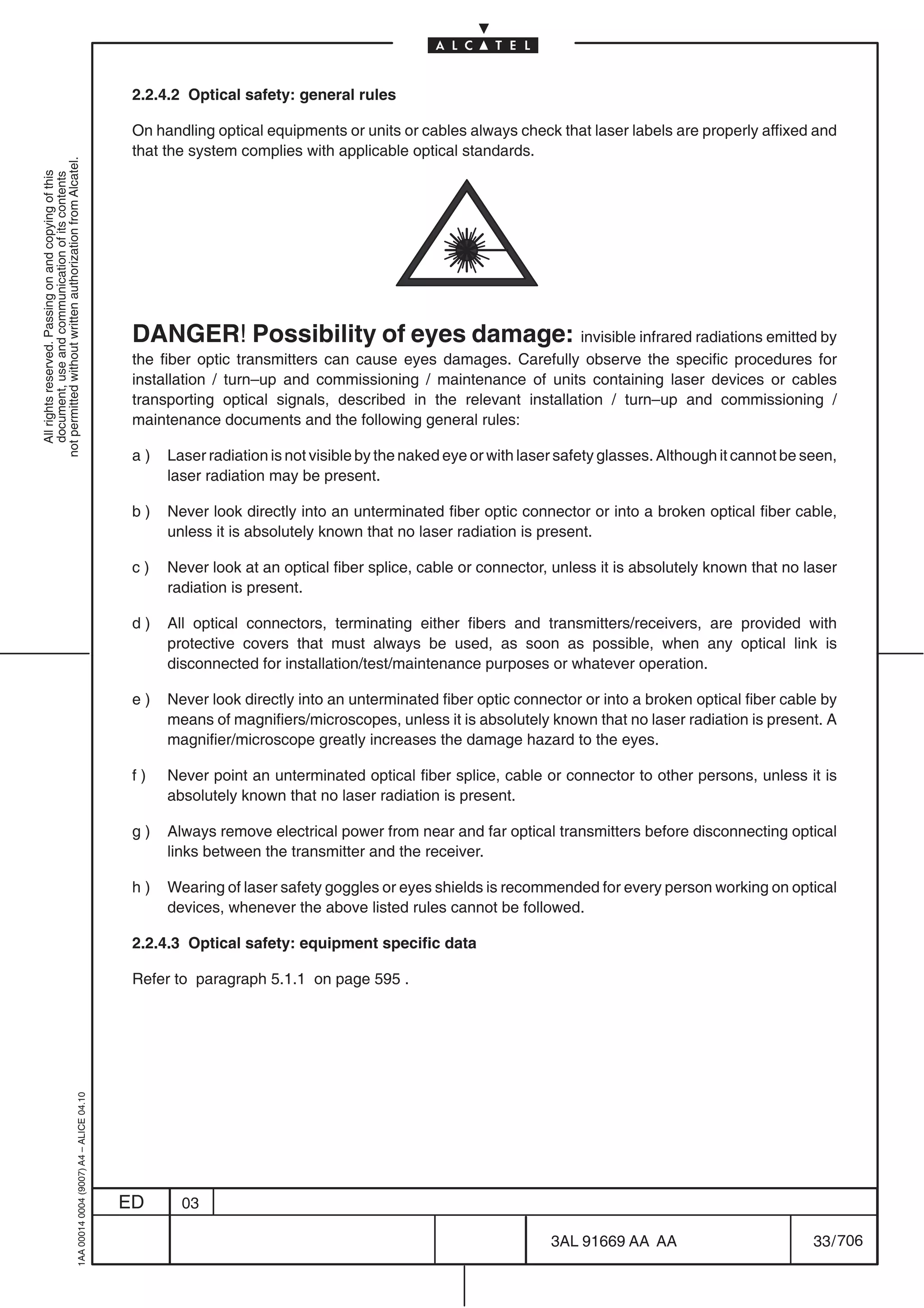 2.2.4.2 Optical safety: general rules

                                                                                            On handling optical equipments or units or cables always check that laser labels are properly affixed and
                                                                                            that the system complies with applicable optical standards.
not permitted without written authorization from Alcatel.
  All rights reserved. Passing on and copying of this
  document, use and communication of its contents




                                                                                            DANGER! Possibility of eyes damage: invisible infrared radiations emitted by
                                                                                            the fiber optic transmitters can cause eyes damages. Carefully observe the specific procedures for
                                                                                            installation / turn–up and commissioning / maintenance of units containing laser devices or cables
                                                                                            transporting optical signals, described in the relevant installation / turn–up and commissioning /
                                                                                            maintenance documents and the following general rules:

                                                                                            a)   Laser radiation is not visible by the naked eye or with laser safety glasses. Although it cannot be seen,
                                                                                                 laser radiation may be present.

                                                                                            b)   Never look directly into an unterminated fiber optic connector or into a broken optical fiber cable,
                                                                                                 unless it is absolutely known that no laser radiation is present.

                                                                                            c)   Never look at an optical fiber splice, cable or connector, unless it is absolutely known that no laser
                                                                                                 radiation is present.

                                                                                            d)   All optical connectors, terminating either fibers and transmitters/receivers, are provided with
                                                                                                 protective covers that must always be used, as soon as possible, when any optical link is
                                                                                                 disconnected for installation/test/maintenance purposes or whatever operation.

                                                                                            e)   Never look directly into an unterminated fiber optic connector or into a broken optical fiber cable by
                                                                                                 means of magnifiers/microscopes, unless it is absolutely known that no laser radiation is present. A
                                                                                                 magnifier/microscope greatly increases the damage hazard to the eyes.

                                                                                            f)   Never point an unterminated optical fiber splice, cable or connector to other persons, unless it is
                                                                                                 absolutely known that no laser radiation is present.

                                                                                            g)   Always remove electrical power from near and far optical transmitters before disconnecting optical
                                                                                                 links between the transmitter and the receiver.

                                                                                            h)   Wearing of laser safety goggles or eyes shields is recommended for every person working on optical
                                                                                                 devices, whenever the above listed rules cannot be followed.

                                                                                            2.2.4.3 Optical safety: equipment specific data

                                                                                            Refer to paragraph 5.1.1 on page 595 .
                                                  1AA 00014 0004 (9007) A4 – ALICE 04.10




                                                                                           ED      03

                                                                                                                                                             3AL 91669 AA AA                          33 / 706


                                                                                                                                                                           706
 