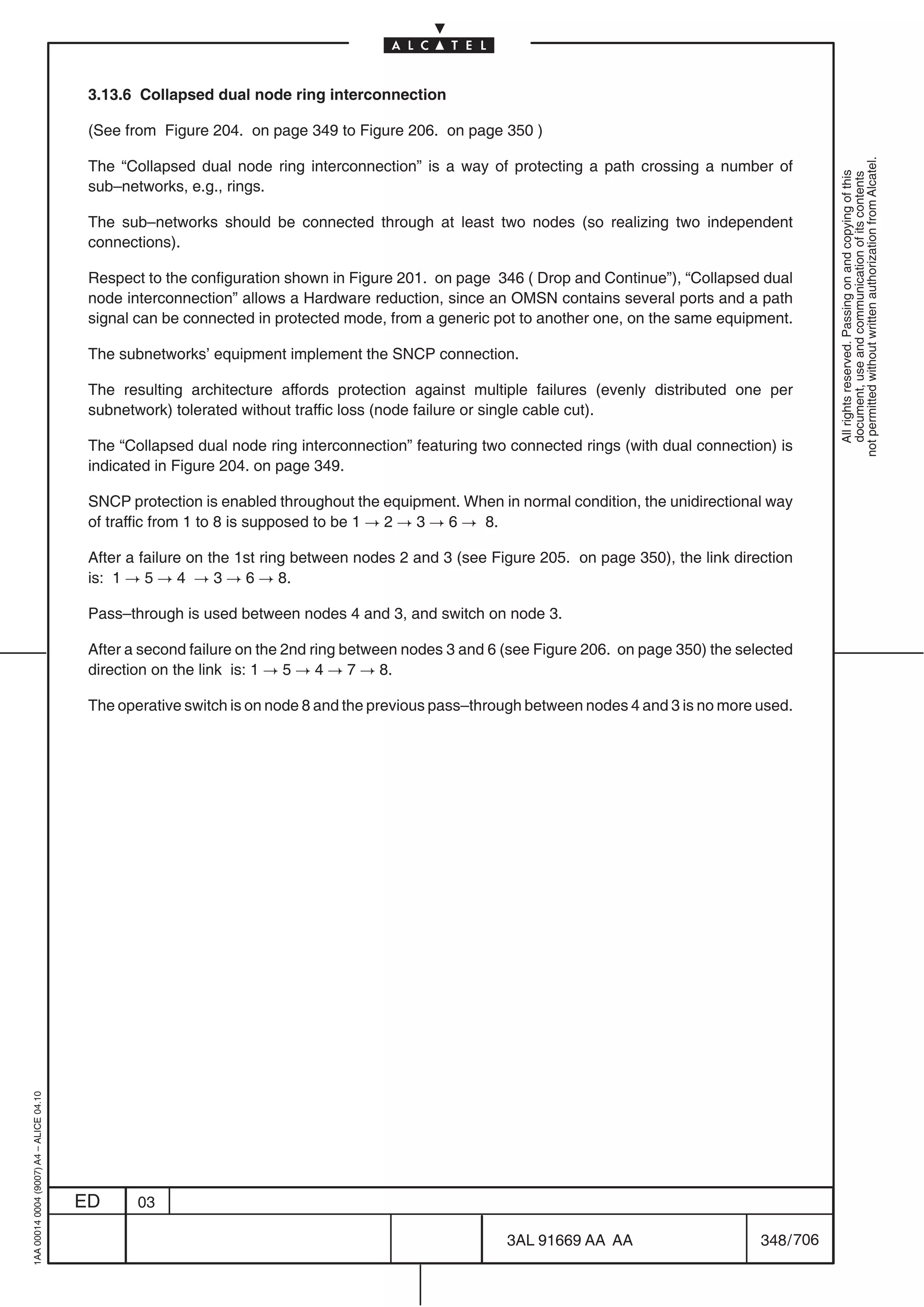 3.13.6 Collapsed dual node ring interconnection

                                          (See from Figure 204. on page 349 to Figure 206. on page 350 )




                                                                                                                                                        not permitted without written authorization from Alcatel.
                                          The “Collapsed dual node ring interconnection” is a way of protecting a path crossing a number of




                                                                                                                                                          All rights reserved. Passing on and copying of this
                                                                                                                                                          document, use and communication of its contents
                                          sub–networks, e.g., rings.

                                          The sub–networks should be connected through at least two nodes (so realizing two independent
                                          connections).

                                          Respect to the configuration shown in Figure 201. on page 346 ( Drop and Continue”), “Collapsed dual
                                          node interconnection” allows a Hardware reduction, since an OMSN contains several ports and a path
                                          signal can be connected in protected mode, from a generic pot to another one, on the same equipment.

                                          The subnetworks’ equipment implement the SNCP connection.

                                          The resulting architecture affords protection against multiple failures (evenly distributed one per
                                          subnetwork) tolerated without traffic loss (node failure or single cable cut).

                                          The “Collapsed dual node ring interconnection” featuring two connected rings (with dual connection) is
                                          indicated in Figure 204. on page 349.

                                          SNCP protection is enabled throughout the equipment. When in normal condition, the unidirectional way
                                          of traffic from 1 to 8 is supposed to be 1 ! 2 ! 3 ! 6 ! 8.

                                          After a failure on the 1st ring between nodes 2 and 3 (see Figure 205. on page 350), the link direction
                                          is: 1 ! 5 ! 4 ! 3 ! 6 ! 8.

                                          Pass–through is used between nodes 4 and 3, and switch on node 3.

                                          After a second failure on the 2nd ring between nodes 3 and 6 (see Figure 206. on page 350) the selected
                                          direction on the link is: 1 ! 5 ! 4 ! 7 ! 8.

                                          The operative switch is on node 8 and the previous pass–through between nodes 4 and 3 is no more used.
1AA 00014 0004 (9007) A4 – ALICE 04.10




                                         ED      03

                                                                                                       3AL 91669 AA AA                      348 / 706


                                                                                                                    706
 