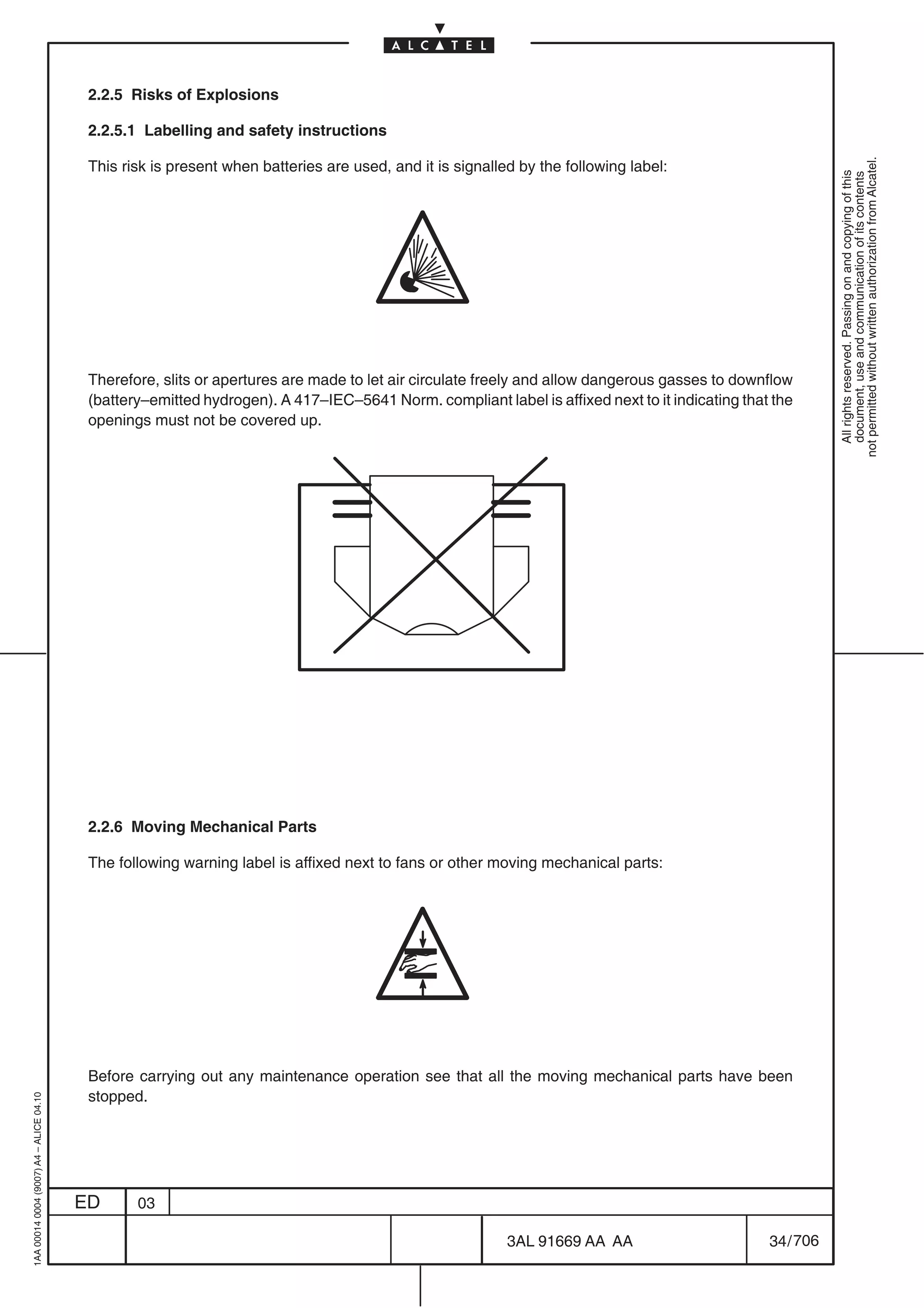 2.2.5 Risks of Explosions

                                          2.2.5.1 Labelling and safety instructions




                                                                                                                                                           not permitted without written authorization from Alcatel.
                                          This risk is present when batteries are used, and it is signalled by the following label:




                                                                                                                                                             All rights reserved. Passing on and copying of this
                                                                                                                                                             document, use and communication of its contents
                                          Therefore, slits or apertures are made to let air circulate freely and allow dangerous gasses to downflow
                                          (battery–emitted hydrogen). A 417–IEC–5641 Norm. compliant label is affixed next to it indicating that the
                                          openings must not be covered up.




                                          2.2.6 Moving Mechanical Parts

                                          The following warning label is affixed next to fans or other moving mechanical parts:




                                          Before carrying out any maintenance operation see that all the moving mechanical parts have been
                                          stopped.
1AA 00014 0004 (9007) A4 – ALICE 04.10




                                         ED      03

                                                                                                          3AL 91669 AA AA                       34 / 706


                                                                                                                        706
 