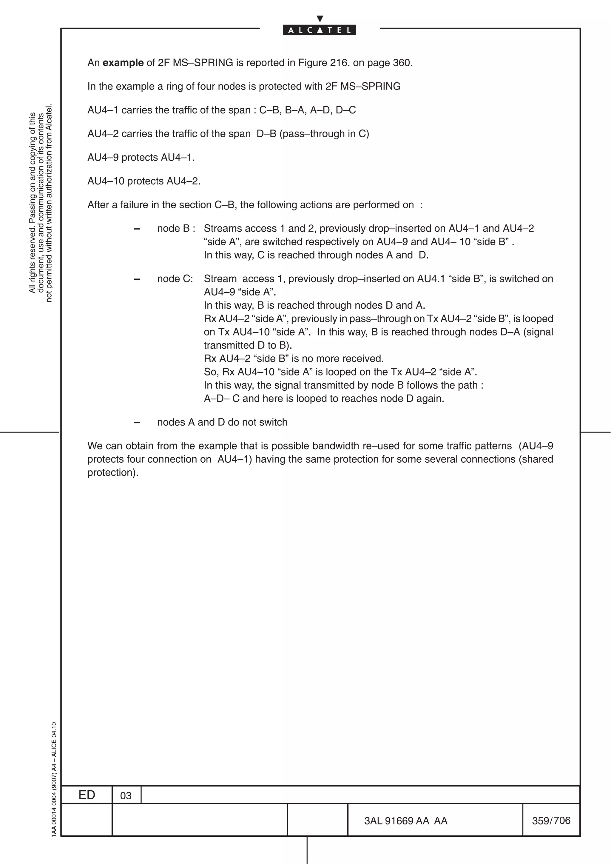 An example of 2F MS–SPRING is reported in Figure 216. on page 360.

                                                                                            In the example a ring of four nodes is protected with 2F MS–SPRING
not permitted without written authorization from Alcatel.




                                                                                            AU4–1 carries the traffic of the span : C–B, B–A, A–D, D–C
  All rights reserved. Passing on and copying of this
  document, use and communication of its contents




                                                                                            AU4–2 carries the traffic of the span D–B (pass–through in C)

                                                                                            AU4–9 protects AU4–1.

                                                                                            AU4–10 protects AU4–2.

                                                                                            After a failure in the section C–B, the following actions are performed on :

                                                                                                        –   node B : Streams access 1 and 2, previously drop–inserted on AU4–1 and AU4–2
                                                                                                                     “side A”, are switched respectively on AU4–9 and AU4– 10 “side B” .
                                                                                                                     In this way, C is reached through nodes A and D.

                                                                                                        –   node C:   Stream access 1, previously drop–inserted on AU4.1 “side B”, is switched on
                                                                                                                      AU4–9 “side A”.
                                                                                                                      In this way, B is reached through nodes D and A.
                                                                                                                      Rx AU4–2 “side A”, previously in pass–through on Tx AU4–2 “side B”, is looped
                                                                                                                      on Tx AU4–10 “side A”. In this way, B is reached through nodes D–A (signal
                                                                                                                      transmitted D to B).
                                                                                                                      Rx AU4–2 “side B” is no more received.
                                                                                                                      So, Rx AU4–10 “side A” is looped on the Tx AU4–2 “side A”.
                                                                                                                      In this way, the signal transmitted by node B follows the path :
                                                                                                                      A–D– C and here is looped to reaches node D again.

                                                                                                        –   nodes A and D do not switch

                                                                                            We can obtain from the example that is possible bandwidth re–used for some traffic patterns (AU4–9
                                                                                            protects four connection on AU4–1) having the same protection for some several connections (shared
                                                                                            protection).
                                                  1AA 00014 0004 (9007) A4 – ALICE 04.10




                                                                                           ED      03

                                                                                                                                                          3AL 91669 AA AA                     359 / 706


                                                                                                                                                                           706
 