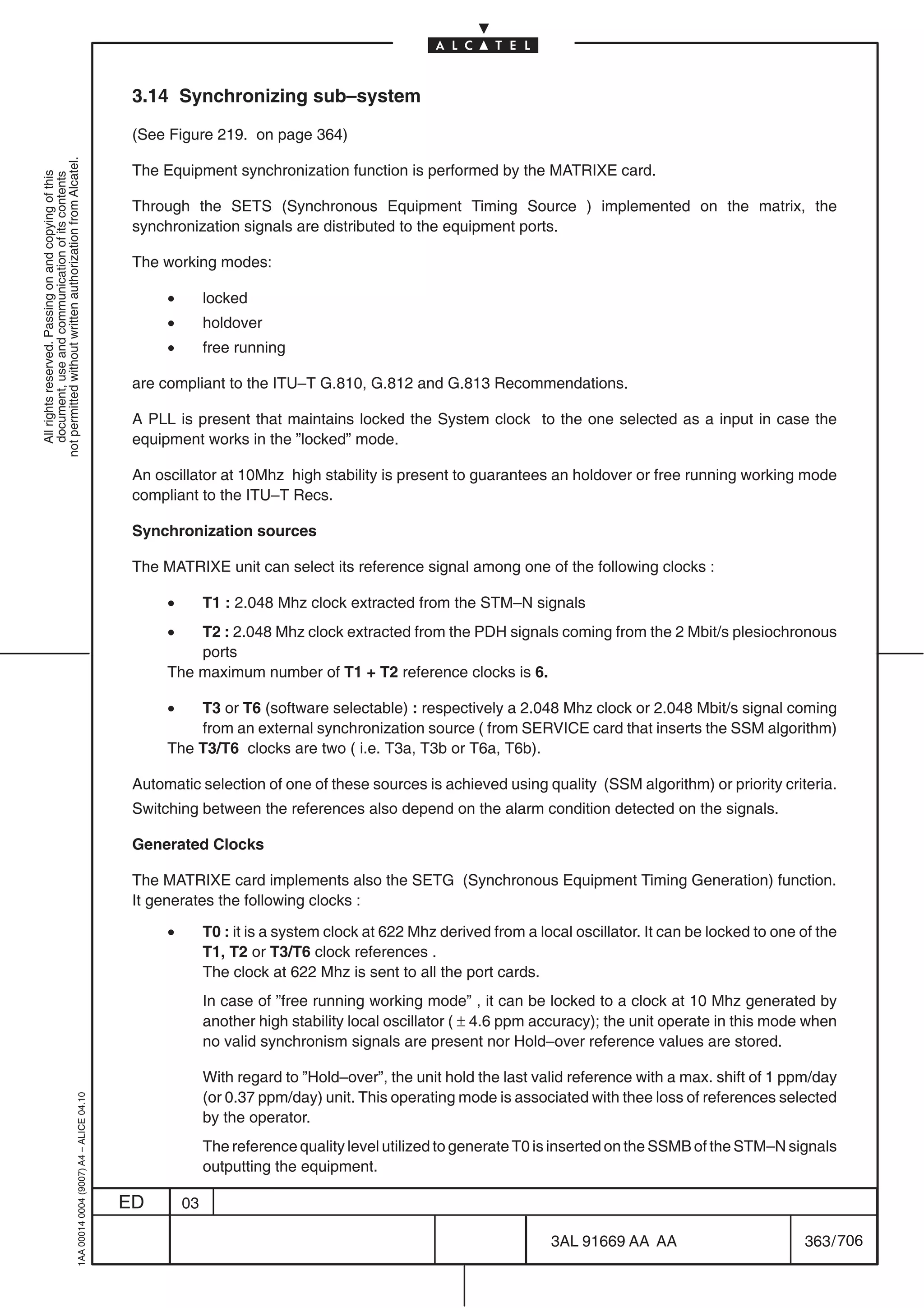 3.14 Synchronizing sub–system

                                                                                            (See Figure 219. on page 364)
not permitted without written authorization from Alcatel.




                                                                                            The Equipment synchronization function is performed by the MATRIXE card.
  All rights reserved. Passing on and copying of this
  document, use and communication of its contents




                                                                                            Through the SETS (Synchronous Equipment Timing Source ) implemented on the matrix, the
                                                                                            synchronization signals are distributed to the equipment ports.

                                                                                            The working modes:

                                                                                                 •        locked
                                                                                                 •        holdover
                                                                                                 •        free running

                                                                                            are compliant to the ITU–T G.810, G.812 and G.813 Recommendations.

                                                                                            A PLL is present that maintains locked the System clock to the one selected as a input in case the
                                                                                            equipment works in the ”locked” mode.

                                                                                            An oscillator at 10Mhz high stability is present to guarantees an holdover or free running working mode
                                                                                            compliant to the ITU–T Recs.

                                                                                            Synchronization sources

                                                                                            The MATRIXE unit can select its reference signal among one of the following clocks :

                                                                                                 •        T1 : 2.048 Mhz clock extracted from the STM–N signals
                                                                                                 •   T2 : 2.048 Mhz clock extracted from the PDH signals coming from the 2 Mbit/s plesiochronous
                                                                                                     ports
                                                                                                 The maximum number of T1 + T2 reference clocks is 6.

                                                                                                 •   T3 or T6 (software selectable) : respectively a 2.048 Mhz clock or 2.048 Mbit/s signal coming
                                                                                                     from an external synchronization source ( from SERVICE card that inserts the SSM algorithm)
                                                                                                 The T3/T6 clocks are two ( i.e. T3a, T3b or T6a, T6b).

                                                                                            Automatic selection of one of these sources is achieved using quality (SSM algorithm) or priority criteria.
                                                                                            Switching between the references also depend on the alarm condition detected on the signals.

                                                                                            Generated Clocks

                                                                                            The MATRIXE card implements also the SETG (Synchronous Equipment Timing Generation) function.
                                                                                            It generates the following clocks :

                                                                                                 •        T0 : it is a system clock at 622 Mhz derived from a local oscillator. It can be locked to one of the
                                                                                                          T1, T2 or T3/T6 clock references .
                                                                                                          The clock at 622 Mhz is sent to all the port cards.
                                                                                                          In case of ”free running working mode” , it can be locked to a clock at 10 Mhz generated by
                                                                                                          another high stability local oscillator ( ± 4.6 ppm accuracy); the unit operate in this mode when
                                                                                                          no valid synchronism signals are present nor Hold–over reference values are stored.

                                                                                                          With regard to ”Hold–over”, the unit hold the last valid reference with a max. shift of 1 ppm/day
                                                                                                          (or 0.37 ppm/day) unit. This operating mode is associated with thee loss of references selected
                                                  1AA 00014 0004 (9007) A4 – ALICE 04.10




                                                                                                          by the operator.
                                                                                                          The reference quality level utilized to generate T0 is inserted on the SSMB of the STM–N signals
                                                                                                          outputting the equipment.

                                                                                           ED        03

                                                                                                                                                                3AL 91669 AA AA                         363 / 706


                                                                                                                                                                               706
 