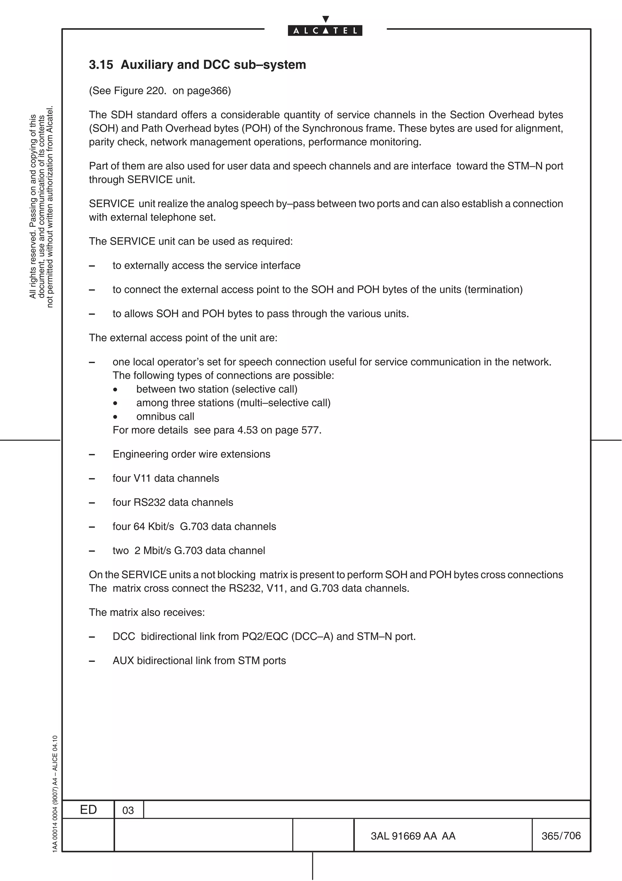 3.15 Auxiliary and DCC sub–system

                                                                                            (See Figure 220. on page366)
not permitted without written authorization from Alcatel.




                                                                                            The SDH standard offers a considerable quantity of service channels in the Section Overhead bytes
  All rights reserved. Passing on and copying of this
  document, use and communication of its contents




                                                                                            (SOH) and Path Overhead bytes (POH) of the Synchronous frame. These bytes are used for alignment,
                                                                                            parity check, network management operations, performance monitoring.

                                                                                            Part of them are also used for user data and speech channels and are interface toward the STM–N port
                                                                                            through SERVICE unit.

                                                                                            SERVICE unit realize the analog speech by–pass between two ports and can also establish a connection
                                                                                            with external telephone set.

                                                                                            The SERVICE unit can be used as required:

                                                                                            –    to externally access the service interface

                                                                                            –    to connect the external access point to the SOH and POH bytes of the units (termination)

                                                                                            –    to allows SOH and POH bytes to pass through the various units.

                                                                                            The external access point of the unit are:

                                                                                            –    one local operator’s set for speech connection useful for service communication in the network.
                                                                                                 The following types of connections are possible:
                                                                                                 •    between two station (selective call)
                                                                                                 •    among three stations (multi–selective call)
                                                                                                 •    omnibus call
                                                                                                 For more details see para 4.53 on page 577.

                                                                                            –    Engineering order wire extensions

                                                                                            –    four V11 data channels

                                                                                            –    four RS232 data channels

                                                                                            –    four 64 Kbit/s G.703 data channels

                                                                                            –    two 2 Mbit/s G.703 data channel

                                                                                            On the SERVICE units a not blocking matrix is present to perform SOH and POH bytes cross connections
                                                                                            The matrix cross connect the RS232, V11, and G.703 data channels.

                                                                                            The matrix also receives:

                                                                                            –    DCC bidirectional link from PQ2/EQC (DCC–A) and STM–N port.

                                                                                            –    AUX bidirectional link from STM ports
                                                  1AA 00014 0004 (9007) A4 – ALICE 04.10




                                                                                           ED      03

                                                                                                                                                        3AL 91669 AA AA                      365 / 706


                                                                                                                                                                      706
 