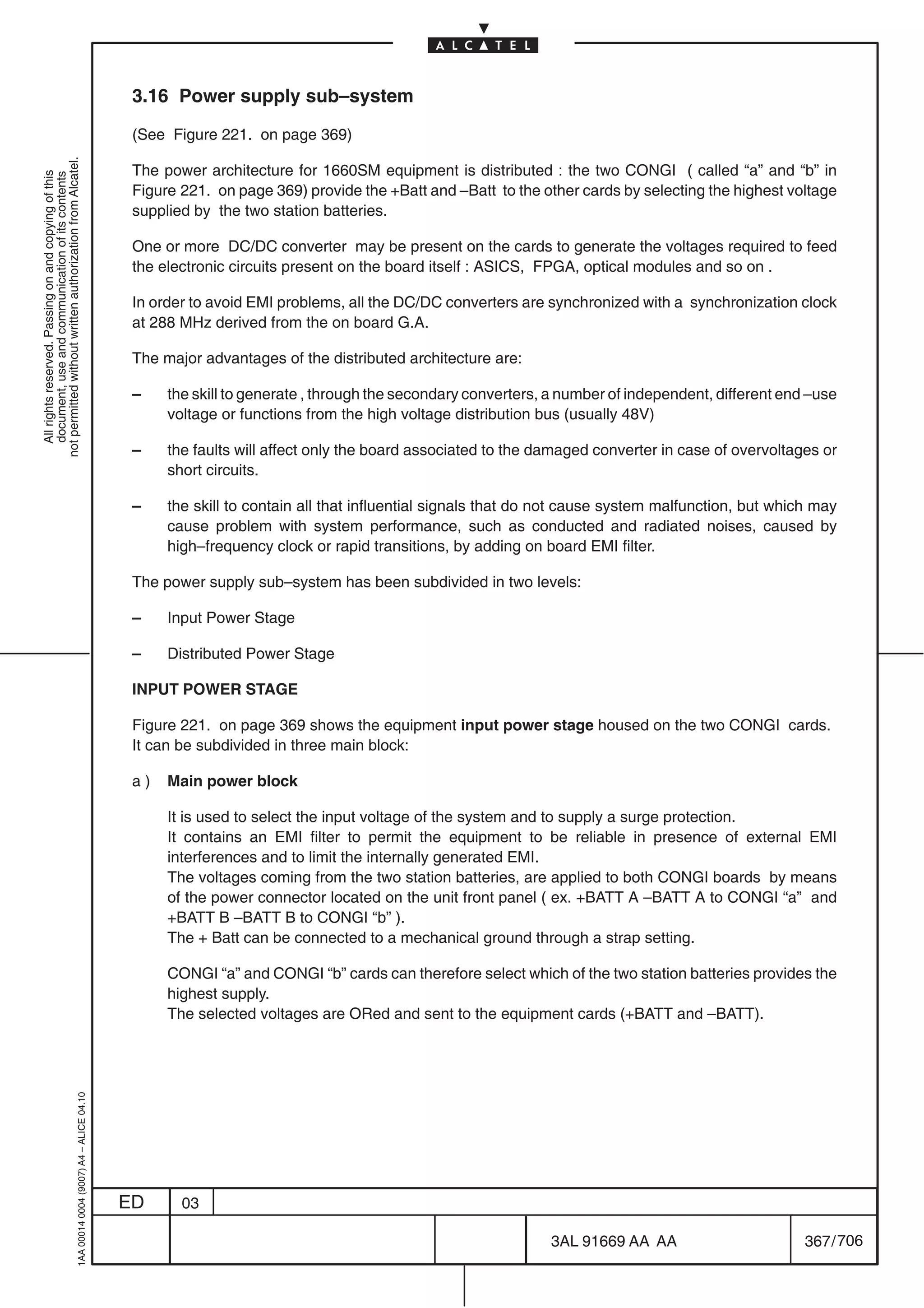3.16 Power supply sub–system

                                                                                            (See Figure 221. on page 369)
not permitted without written authorization from Alcatel.




                                                                                            The power architecture for 1660SM equipment is distributed : the two CONGI ( called “a” and “b” in
  All rights reserved. Passing on and copying of this
  document, use and communication of its contents




                                                                                            Figure 221. on page 369) provide the +Batt and –Batt to the other cards by selecting the highest voltage
                                                                                            supplied by the two station batteries.

                                                                                            One or more DC/DC converter may be present on the cards to generate the voltages required to feed
                                                                                            the electronic circuits present on the board itself : ASICS, FPGA, optical modules and so on .

                                                                                            In order to avoid EMI problems, all the DC/DC converters are synchronized with a synchronization clock
                                                                                            at 288 MHz derived from the on board G.A.

                                                                                            The major advantages of the distributed architecture are:

                                                                                            –    the skill to generate , through the secondary converters, a number of independent, different end –use
                                                                                                 voltage or functions from the high voltage distribution bus (usually 48V)

                                                                                            –    the faults will affect only the board associated to the damaged converter in case of overvoltages or
                                                                                                 short circuits.

                                                                                            –    the skill to contain all that influential signals that do not cause system malfunction, but which may
                                                                                                 cause problem with system performance, such as conducted and radiated noises, caused by
                                                                                                 high–frequency clock or rapid transitions, by adding on board EMI filter.

                                                                                            The power supply sub–system has been subdivided in two levels:

                                                                                            –    Input Power Stage

                                                                                            –    Distributed Power Stage

                                                                                            INPUT POWER STAGE

                                                                                            Figure 221. on page 369 shows the equipment input power stage housed on the two CONGI cards.
                                                                                            It can be subdivided in three main block:

                                                                                            a)   Main power block

                                                                                                 It is used to select the input voltage of the system and to supply a surge protection.
                                                                                                 It contains an EMI filter to permit the equipment to be reliable in presence of external EMI
                                                                                                 interferences and to limit the internally generated EMI.
                                                                                                 The voltages coming from the two station batteries, are applied to both CONGI boards by means
                                                                                                 of the power connector located on the unit front panel ( ex. +BATT A –BATT A to CONGI “a” and
                                                                                                 +BATT B –BATT B to CONGI “b” ).
                                                                                                 The + Batt can be connected to a mechanical ground through a strap setting.

                                                                                                 CONGI “a” and CONGI “b” cards can therefore select which of the two station batteries provides the
                                                                                                 highest supply.
                                                                                                 The selected voltages are ORed and sent to the equipment cards (+BATT and –BATT).
                                                  1AA 00014 0004 (9007) A4 – ALICE 04.10




                                                                                           ED      03

                                                                                                                                                          3AL 91669 AA AA                        367 / 706


                                                                                                                                                                        706
 