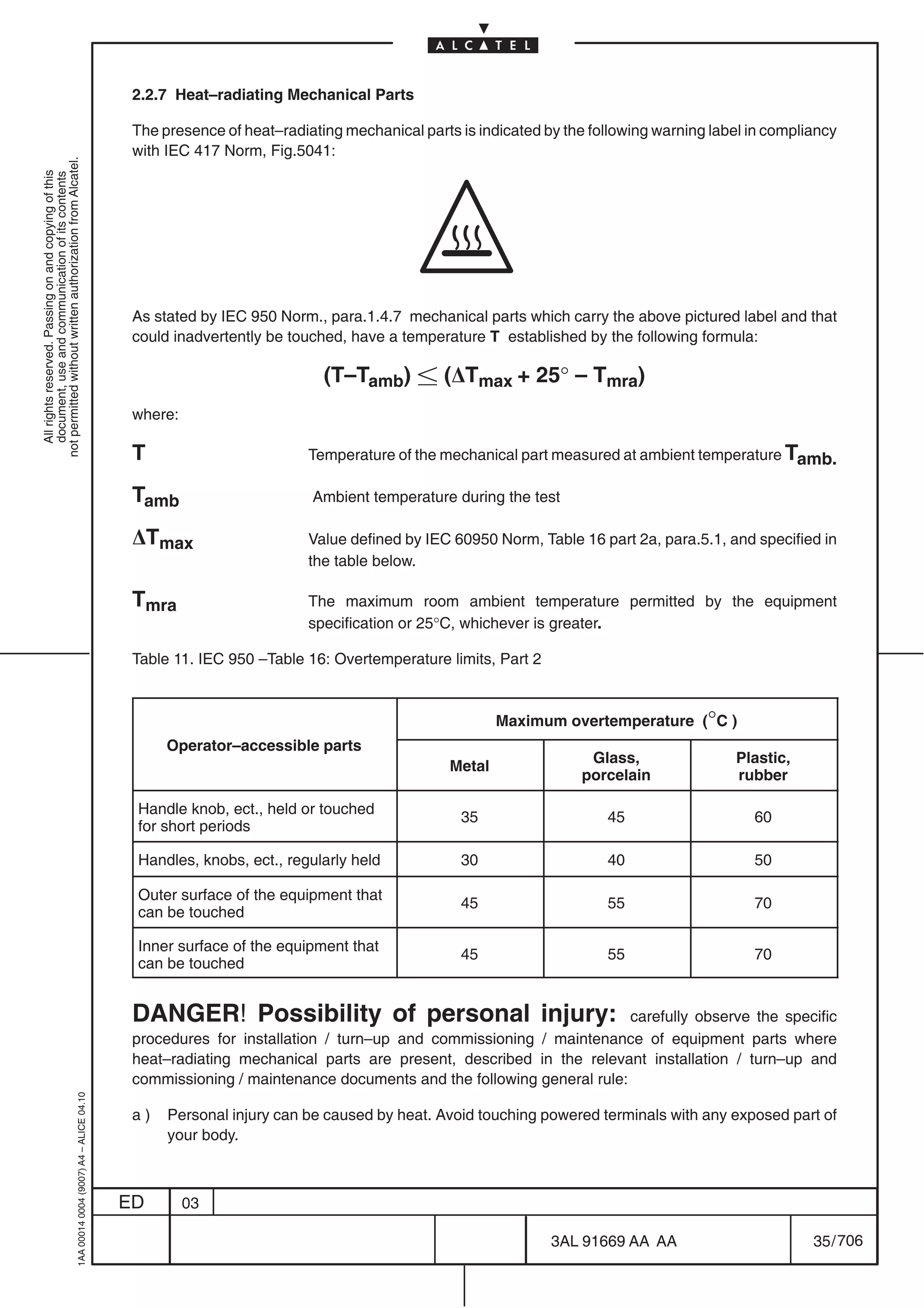2.2.7 Heat–radiating Mechanical Parts

                                                                                            The presence of heat–radiating mechanical parts is indicated by the following warning label in compliancy
                                                                                            with IEC 417 Norm, Fig.5041:
not permitted without written authorization from Alcatel.
  All rights reserved. Passing on and copying of this
  document, use and communication of its contents




                                                                                            As stated by IEC 950 Norm., para.1.4.7 mechanical parts which carry the above pictured label and that
                                                                                            could inadvertently be touched, have a temperature T established by the following formula:

                                                                                                                        (T–Tamb)  (DTmax + 25° – Tmra)
                                                                                            where:

                                                                                            T                         Temperature of the mechanical part measured at ambient temperature Tamb.

                                                                                            Tamb                      Ambient temperature during the test

                                                                                            DTmax                     Value defined by IEC 60950 Norm, Table 16 part 2a, para.5.1, and specified in
                                                                                                                      the table below.

                                                                                            Tmra                      The maximum room ambient temperature permitted by the equipment
                                                                                                                      specification or 25°C, whichever is greater.

                                                                                            Table 11. IEC 950 –Table 16: Overtemperature limits, Part 2


                                                                                                                                                   Maximum overtemperature (°C )
                                                                                                 Operator–accessible parts
                                                                                                                                                               Glass,                Plastic,
                                                                                                                                           Metal
                                                                                                                                                              porcelain              rubber

                                                                                            Handle knob, ect., held or touched
                                                                                                                                            35                    45                    60
                                                                                            for short periods

                                                                                            Handles, knobs, ect., regularly held            30                    40                    50

                                                                                            Outer surface of the equipment that
                                                                                                                                            45                    55                    70
                                                                                            can be touched

                                                                                            Inner surface of the equipment that
                                                                                                                                            45                    55                    70
                                                                                            can be touched


                                                                                            DANGER! Possibility of personal injury:                               carefully observe the specific
                                                                                            procedures for installation / turn–up and commissioning / maintenance of equipment parts where
                                                                                            heat–radiating mechanical parts are present, described in the relevant installation / turn–up and
                                                                                            commissioning / maintenance documents and the following general rule:
                                                  1AA 00014 0004 (9007) A4 – ALICE 04.10




                                                                                            a)   Personal injury can be caused by heat. Avoid touching powered terminals with any exposed part of
                                                                                                 your body.



                                                                                           ED        03

                                                                                                                                                          3AL 91669 AA AA                        35 / 706


                                                                                                                                                                        706
 
