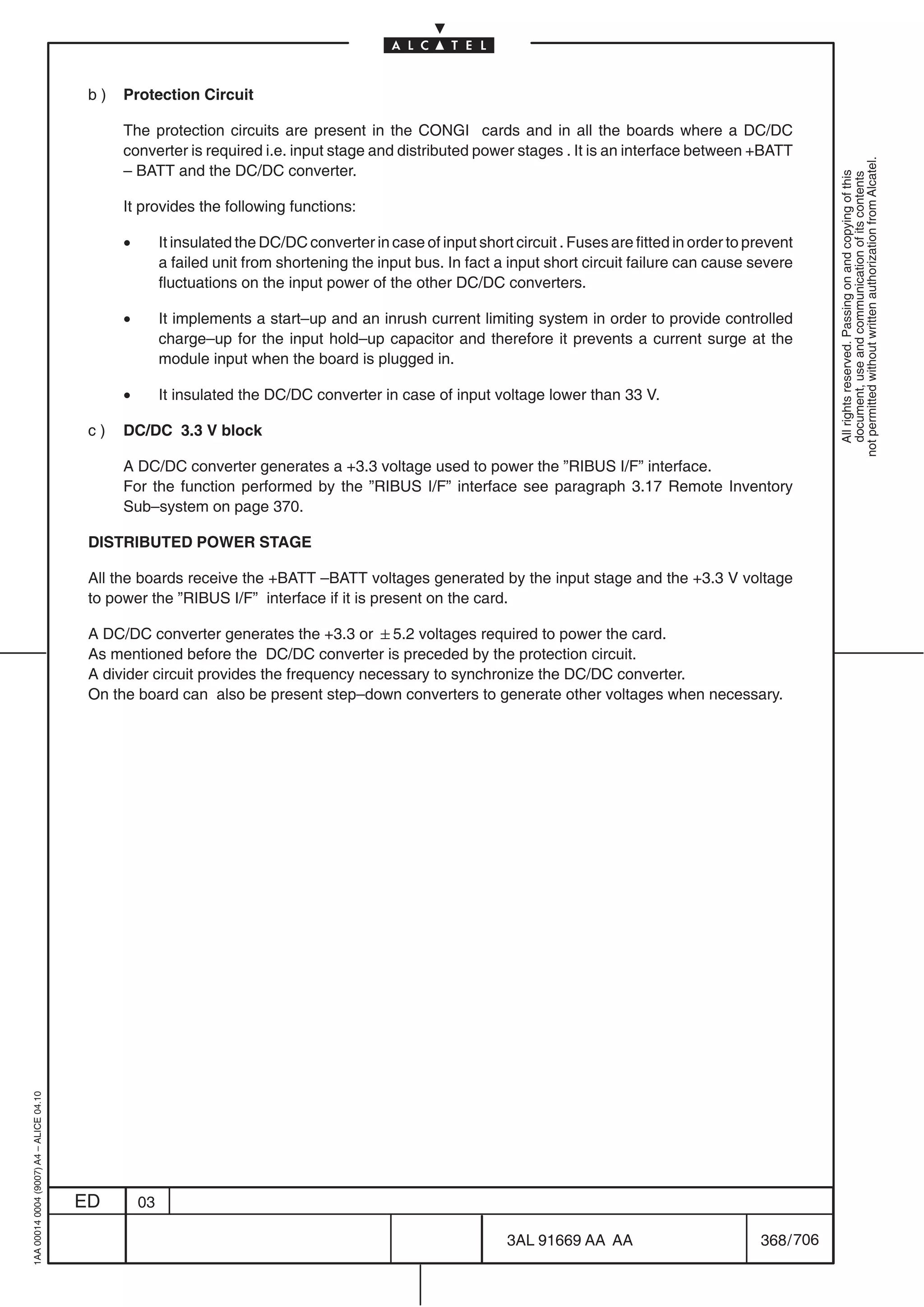 b)   Protection Circuit

                                               The protection circuits are present in the CONGI cards and in all the boards where a DC/DC
                                               converter is required i.e. input stage and distributed power stages . It is an interface between +BATT




                                                                                                                                                                    not permitted without written authorization from Alcatel.
                                               – BATT and the DC/DC converter.




                                                                                                                                                                      All rights reserved. Passing on and copying of this
                                                                                                                                                                      document, use and communication of its contents
                                               It provides the following functions:

                                               •        It insulated the DC/DC converter in case of input short circuit . Fuses are fitted in order to prevent
                                                        a failed unit from shortening the input bus. In fact a input short circuit failure can cause severe
                                                        fluctuations on the input power of the other DC/DC converters.

                                               •        It implements a start–up and an inrush current limiting system in order to provide controlled
                                                        charge–up for the input hold–up capacitor and therefore it prevents a current surge at the
                                                        module input when the board is plugged in.

                                               •        It insulated the DC/DC converter in case of input voltage lower than 33 V.

                                          c)   DC/DC 3.3 V block

                                               A DC/DC converter generates a +3.3 voltage used to power the ”RIBUS I/F” interface.
                                               For the function performed by the ”RIBUS I/F” interface see paragraph 3.17 Remote Inventory
                                               Sub–system on page 370.

                                          DISTRIBUTED POWER STAGE

                                          All the boards receive the +BATT –BATT voltages generated by the input stage and the +3.3 V voltage
                                          to power the ”RIBUS I/F” interface if it is present on the card.

                                          A DC/DC converter generates the +3.3 or 5.2 voltages required to power the card.
                                          As mentioned before the DC/DC converter is preceded by the protection circuit.
                                          A divider circuit provides the frequency necessary to synchronize the DC/DC converter.
                                          On the board can also be present step–down converters to generate other voltages when necessary.
1AA 00014 0004 (9007) A4 – ALICE 04.10




                                         ED        03

                                                                                                                3AL 91669 AA AA                         368 / 706


                                                                                                                              706
 