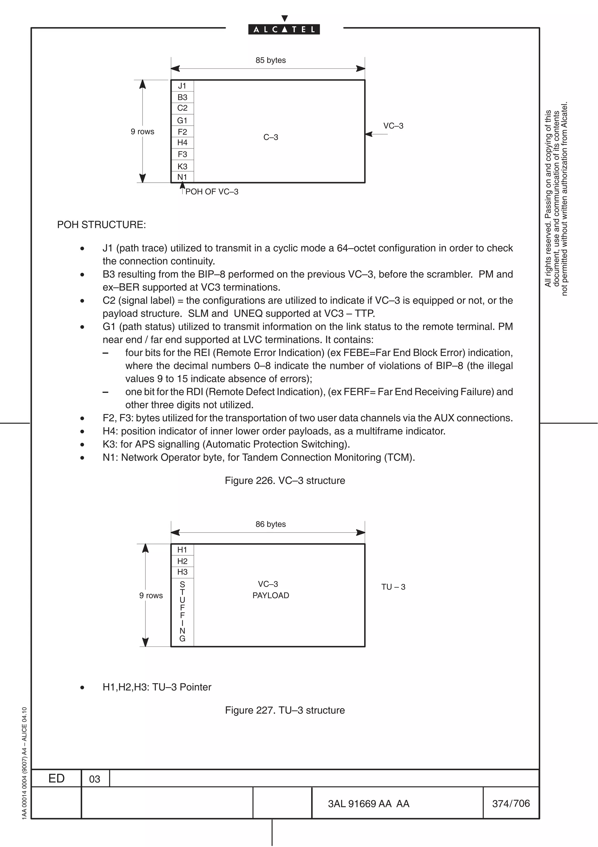 85 bytes


                                                                        J1
                                                                        B3




                                                                                                                                                                not permitted without written authorization from Alcatel.
                                                                        C2




                                                                                                                                                                  All rights reserved. Passing on and copying of this
                                                                                                                                                                  document, use and communication of its contents
                                                                        G1
                                                                                                                          VC–3
                                                             9 rows     F2
                                                                                             C–3
                                                                        H4
                                                                        F3
                                                                        K3
                                                                        N1
                                                                          POH OF VC–3



                                          POH STRUCTURE:

                                              •        J1 (path trace) utilized to transmit in a cyclic mode a 64–octet configuration in order to check
                                                       the connection continuity.
                                              •        B3 resulting from the BIP–8 performed on the previous VC–3, before the scrambler. PM and
                                                       ex–BER supported at VC3 terminations.
                                              •        C2 (signal label) = the configurations are utilized to indicate if VC–3 is equipped or not, or the
                                                       payload structure. SLM and UNEQ supported at VC3 – TTP.
                                              •        G1 (path status) utilized to transmit information on the link status to the remote terminal. PM
                                                       near end / far end supported at LVC terminations. It contains:
                                                       –    four bits for the REI (Remote Error Indication) (ex FEBE=Far End Block Error) indication,
                                                            where the decimal numbers 0–8 indicate the number of violations of BIP–8 (the illegal
                                                            values 9 to 15 indicate absence of errors);
                                                       –    one bit for the RDI (Remote Defect Indication), (ex FERF= Far End Receiving Failure) and
                                                            other three digits not utilized.
                                              •        F2, F3: bytes utilized for the transportation of two user data channels via the AUX connections.
                                              •        H4: position indicator of inner lower order payloads, as a multiframe indicator.
                                              •        K3: for APS signalling (Automatic Protection Switching).
                                              •        N1: Network Operator byte, for Tandem Connection Monitoring (TCM).

                                                                                    Figure 226. VC–3 structure



                                                                                           86 bytes


                                                                        H1
                                                                        H2
                                                                        H3
                                                                         S                 VC–3                          TU – 3
                                                               9 rows    T                PAYLOAD
                                                                         U
                                                                         F
                                                                         F
                                                                         I
                                                                         N
                                                                         G




                                              •        H1,H2,H3: TU–3 Pointer

                                                                                    Figure 227. TU–3 structure
1AA 00014 0004 (9007) A4 – ALICE 04.10




                                         ED       03

                                                                                                            3AL 91669 AA AA                         374 / 706


                                                                                                                          706
 
