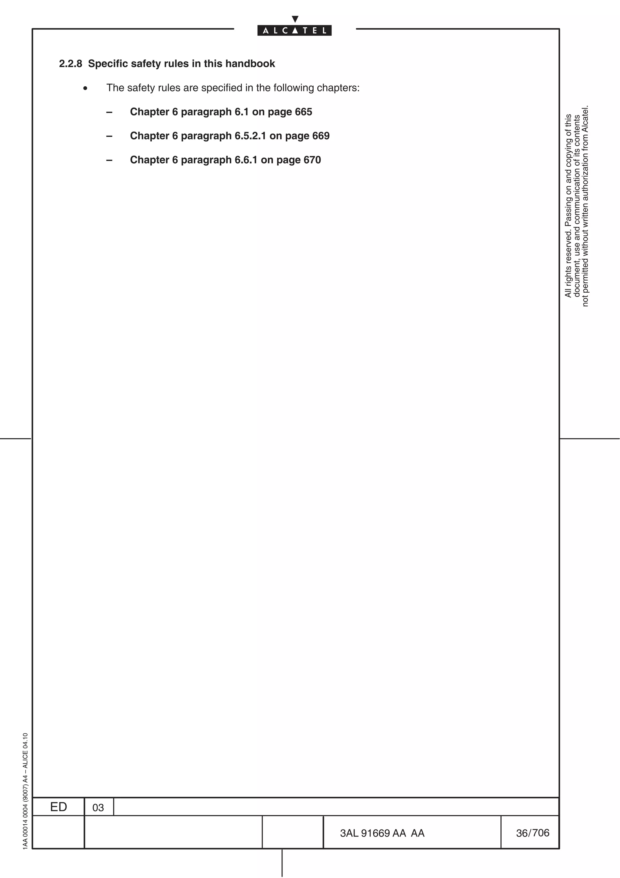 2.2.8 Specific safety rules in this handbook

                                              •        The safety rules are specified in the following chapters:




                                                                                                                                        not permitted without written authorization from Alcatel.
                                                       –    Chapter 6 paragraph 6.1 on page 665




                                                                                                                                          All rights reserved. Passing on and copying of this
                                                                                                                                          document, use and communication of its contents
                                                       –    Chapter 6 paragraph 6.5.2.1 on page 669

                                                       –    Chapter 6 paragraph 6.6.1 on page 670
1AA 00014 0004 (9007) A4 – ALICE 04.10




                                         ED       03

                                                                                                           3AL 91669 AA AA   36 / 706


                                                                                                                     706
 