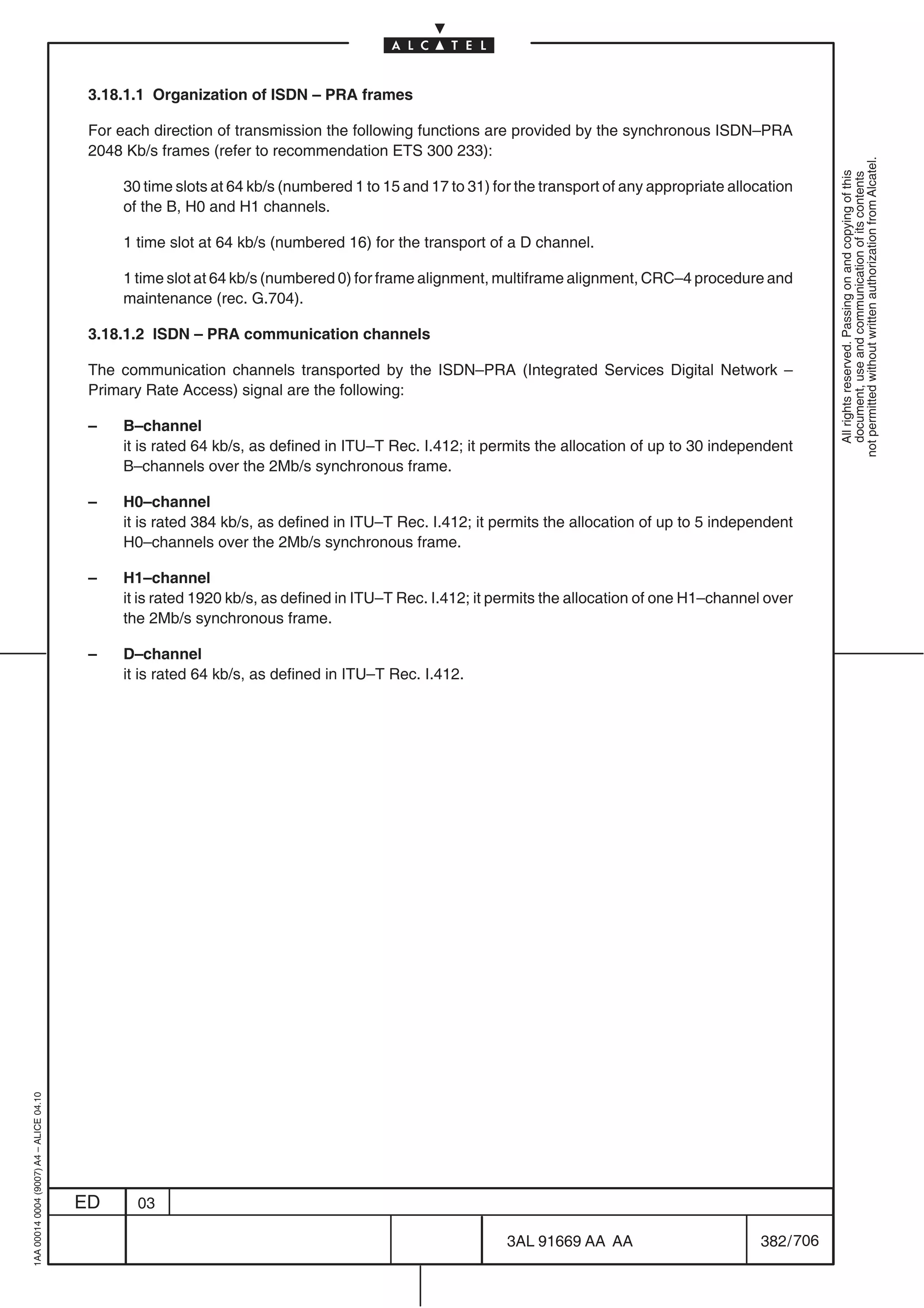 3.18.1.1 Organization of ISDN – PRA frames

                                          For each direction of transmission the following functions are provided by the synchronous ISDN–PRA
                                          2048 Kb/s frames (refer to recommendation ETS 300 233):




                                                                                                                                                            not permitted without written authorization from Alcatel.
                                                                                                                                                              All rights reserved. Passing on and copying of this
                                                                                                                                                              document, use and communication of its contents
                                              30 time slots at 64 kb/s (numbered 1 to 15 and 17 to 31) for the transport of any appropriate allocation
                                              of the B, H0 and H1 channels.

                                              1 time slot at 64 kb/s (numbered 16) for the transport of a D channel.

                                              1 time slot at 64 kb/s (numbered 0) for frame alignment, multiframe alignment, CRC–4 procedure and
                                              maintenance (rec. G.704).

                                          3.18.1.2 ISDN – PRA communication channels

                                          The communication channels transported by the ISDN–PRA (Integrated Services Digital Network –
                                          Primary Rate Access) signal are the following:

                                          –   B–channel
                                              it is rated 64 kb/s, as defined in ITU–T Rec. I.412; it permits the allocation of up to 30 independent
                                              B–channels over the 2Mb/s synchronous frame.

                                          –   H0–channel
                                              it is rated 384 kb/s, as defined in ITU–T Rec. I.412; it permits the allocation of up to 5 independent
                                              H0–channels over the 2Mb/s synchronous frame.

                                          –   H1–channel
                                              it is rated 1920 kb/s, as defined in ITU–T Rec. I.412; it permits the allocation of one H1–channel over
                                              the 2Mb/s synchronous frame.

                                          –   D–channel
                                              it is rated 64 kb/s, as defined in ITU–T Rec. I.412.
1AA 00014 0004 (9007) A4 – ALICE 04.10




                                         ED     03

                                                                                                         3AL 91669 AA AA                        382 / 706


                                                                                                                       706
 