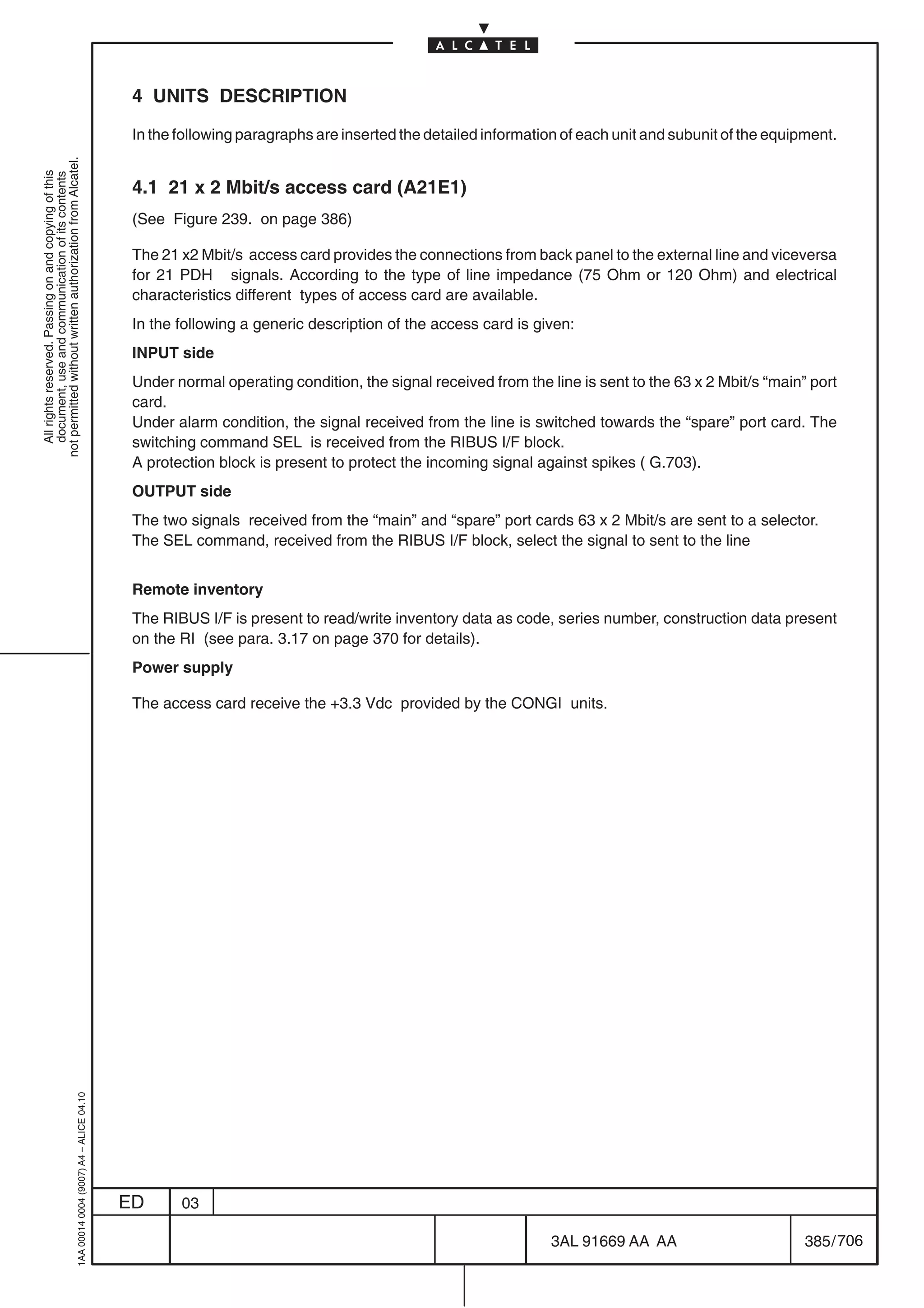 4 UNITS DESCRIPTION

                                                                                            In the following paragraphs are inserted the detailed information of each unit and subunit of the equipment.
not permitted without written authorization from Alcatel.
  All rights reserved. Passing on and copying of this
  document, use and communication of its contents




                                                                                            4.1 21 x 2 Mbit/s access card (A21E1)
                                                                                            (See Figure 239. on page 386)

                                                                                            The 21 x2 Mbit/s access card provides the connections from back panel to the external line and viceversa
                                                                                            for 21 PDH signals. According to the type of line impedance (75 Ohm or 120 Ohm) and electrical
                                                                                            characteristics different types of access card are available.
                                                                                            In the following a generic description of the access card is given:
                                                                                            INPUT side
                                                                                            Under normal operating condition, the signal received from the line is sent to the 63 x 2 Mbit/s “main” port
                                                                                            card.
                                                                                            Under alarm condition, the signal received from the line is switched towards the “spare” port card. The
                                                                                            switching command SEL is received from the RIBUS I/F block.
                                                                                            A protection block is present to protect the incoming signal against spikes ( G.703).
                                                                                            OUTPUT side
                                                                                            The two signals received from the “main” and “spare” port cards 63 x 2 Mbit/s are sent to a selector.
                                                                                            The SEL command, received from the RIBUS I/F block, select the signal to sent to the line


                                                                                            Remote inventory
                                                                                            The RIBUS I/F is present to read/write inventory data as code, series number, construction data present
                                                                                            on the RI (see para. 3.17 on page 370 for details).
                                                                                            Power supply

                                                                                            The access card receive the +3.3 Vdc provided by the CONGI units.
                                                  1AA 00014 0004 (9007) A4 – ALICE 04.10




                                                                                           ED      03

                                                                                                                                                            3AL 91669 AA AA                        385 / 706


                                                                                                                                                                          706
 