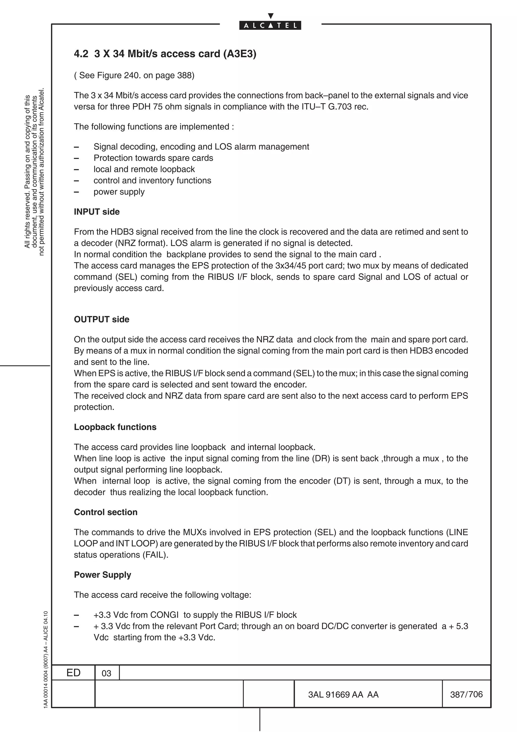 4.2 3 X 34 Mbit/s access card (A3E3)

                                                                                            ( See Figure 240. on page 388)
not permitted without written authorization from Alcatel.




                                                                                            The 3 x 34 Mbit/s access card provides the connections from back–panel to the external signals and vice
  All rights reserved. Passing on and copying of this
  document, use and communication of its contents




                                                                                            versa for three PDH 75 ohm signals in compliance with the ITU–T G.703 rec.

                                                                                            The following functions are implemented :

                                                                                            –    Signal decoding, encoding and LOS alarm management
                                                                                            –    Protection towards spare cards
                                                                                            –    local and remote loopback
                                                                                            –    control and inventory functions
                                                                                            –    power supply

                                                                                            INPUT side

                                                                                            From the HDB3 signal received from the line the clock is recovered and the data are retimed and sent to
                                                                                            a decoder (NRZ format). LOS alarm is generated if no signal is detected.
                                                                                            In normal condition the backplane provides to send the signal to the main card .
                                                                                            The access card manages the EPS protection of the 3x34/45 port card; two mux by means of dedicated
                                                                                            command (SEL) coming from the RIBUS I/F block, sends to spare card Signal and LOS of actual or
                                                                                            previously access card.


                                                                                            OUTPUT side

                                                                                            On the output side the access card receives the NRZ data and clock from the main and spare port card.
                                                                                            By means of a mux in normal condition the signal coming from the main port card is then HDB3 encoded
                                                                                            and sent to the line.
                                                                                            When EPS is active, the RIBUS I/F block send a command (SEL) to the mux; in this case the signal coming
                                                                                            from the spare card is selected and sent toward the encoder.
                                                                                            The received clock and NRZ data from spare card are sent also to the next access card to perform EPS
                                                                                            protection.

                                                                                            Loopback functions

                                                                                            The access card provides line loopback and internal loopback.
                                                                                            When line loop is active the input signal coming from the line (DR) is sent back ,through a mux , to the
                                                                                            output signal performing line loopback.
                                                                                            When internal loop is active, the signal coming from the encoder (DT) is sent, through a mux, to the
                                                                                            decoder thus realizing the local loopback function.

                                                                                            Control section

                                                                                            The commands to drive the MUXs involved in EPS protection (SEL) and the loopback functions (LINE
                                                                                            LOOP and INT LOOP) are generated by the RIBUS I/F block that performs also remote inventory and card
                                                                                            status operations (FAIL).

                                                                                            Power Supply

                                                                                            The access card receive the following voltage:

                                                                                            –    +3.3 Vdc from CONGI to supply the RIBUS I/F block
                                                  1AA 00014 0004 (9007) A4 – ALICE 04.10




                                                                                            –    + 3.3 Vdc from the relevant Port Card; through an on board DC/DC converter is generated a + 5.3
                                                                                                 Vdc starting from the +3.3 Vdc.



                                                                                           ED      03

                                                                                                                                                         3AL 91669 AA AA                       387 / 706


                                                                                                                                                                       706
 