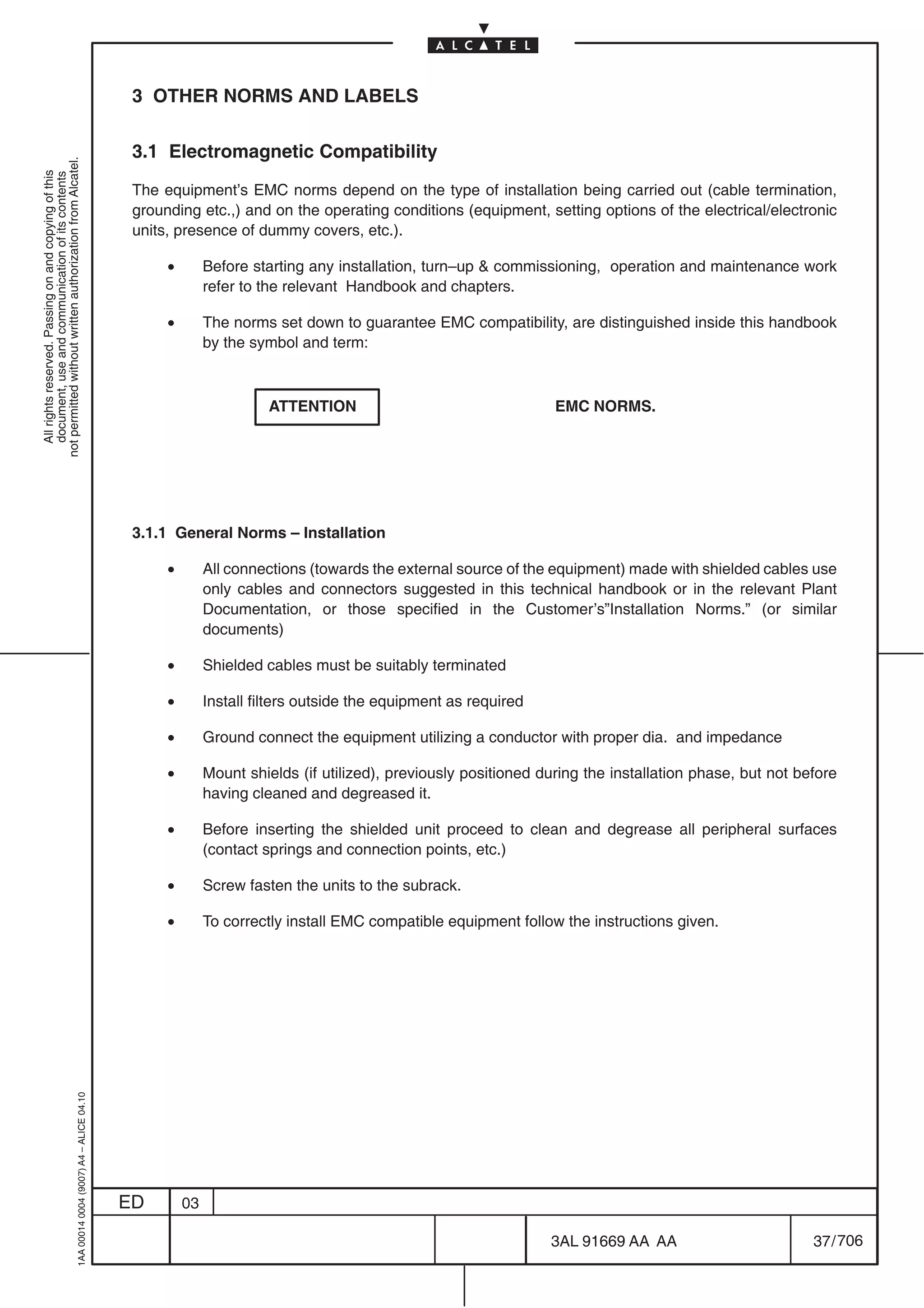 3 OTHER NORMS AND LABELS

                                                                                            3.1 Electromagnetic Compatibility
not permitted without written authorization from Alcatel.
  All rights reserved. Passing on and copying of this
  document, use and communication of its contents




                                                                                            The equipment’s EMC norms depend on the type of installation being carried out (cable termination,
                                                                                            grounding etc.,) and on the operating conditions (equipment, setting options of the electrical/electronic
                                                                                            units, presence of dummy covers, etc.).

                                                                                                 •        Before starting any installation, turn–up  commissioning, operation and maintenance work
                                                                                                          refer to the relevant Handbook and chapters.

                                                                                                 •        The norms set down to guarantee EMC compatibility, are distinguished inside this handbook
                                                                                                          by the symbol and term:



                                                                                                                    ATTENTION                                  EMC NORMS.




                                                                                            3.1.1 General Norms – Installation

                                                                                                 •        All connections (towards the external source of the equipment) made with shielded cables use
                                                                                                          only cables and connectors suggested in this technical handbook or in the relevant Plant
                                                                                                          Documentation, or those specified in the Customer’s”Installation Norms.” (or similar
                                                                                                          documents)

                                                                                                 •        Shielded cables must be suitably terminated

                                                                                                 •        Install filters outside the equipment as required

                                                                                                 •        Ground connect the equipment utilizing a conductor with proper dia. and impedance

                                                                                                 •        Mount shields (if utilized), previously positioned during the installation phase, but not before
                                                                                                          having cleaned and degreased it.

                                                                                                 •        Before inserting the shielded unit proceed to clean and degrease all peripheral surfaces
                                                                                                          (contact springs and connection points, etc.)

                                                                                                 •        Screw fasten the units to the subrack.

                                                                                                 •        To correctly install EMC compatible equipment follow the instructions given.
                                                  1AA 00014 0004 (9007) A4 – ALICE 04.10




                                                                                           ED        03

                                                                                                                                                              3AL 91669 AA AA                         37 / 706


                                                                                                                                                                            706
 
