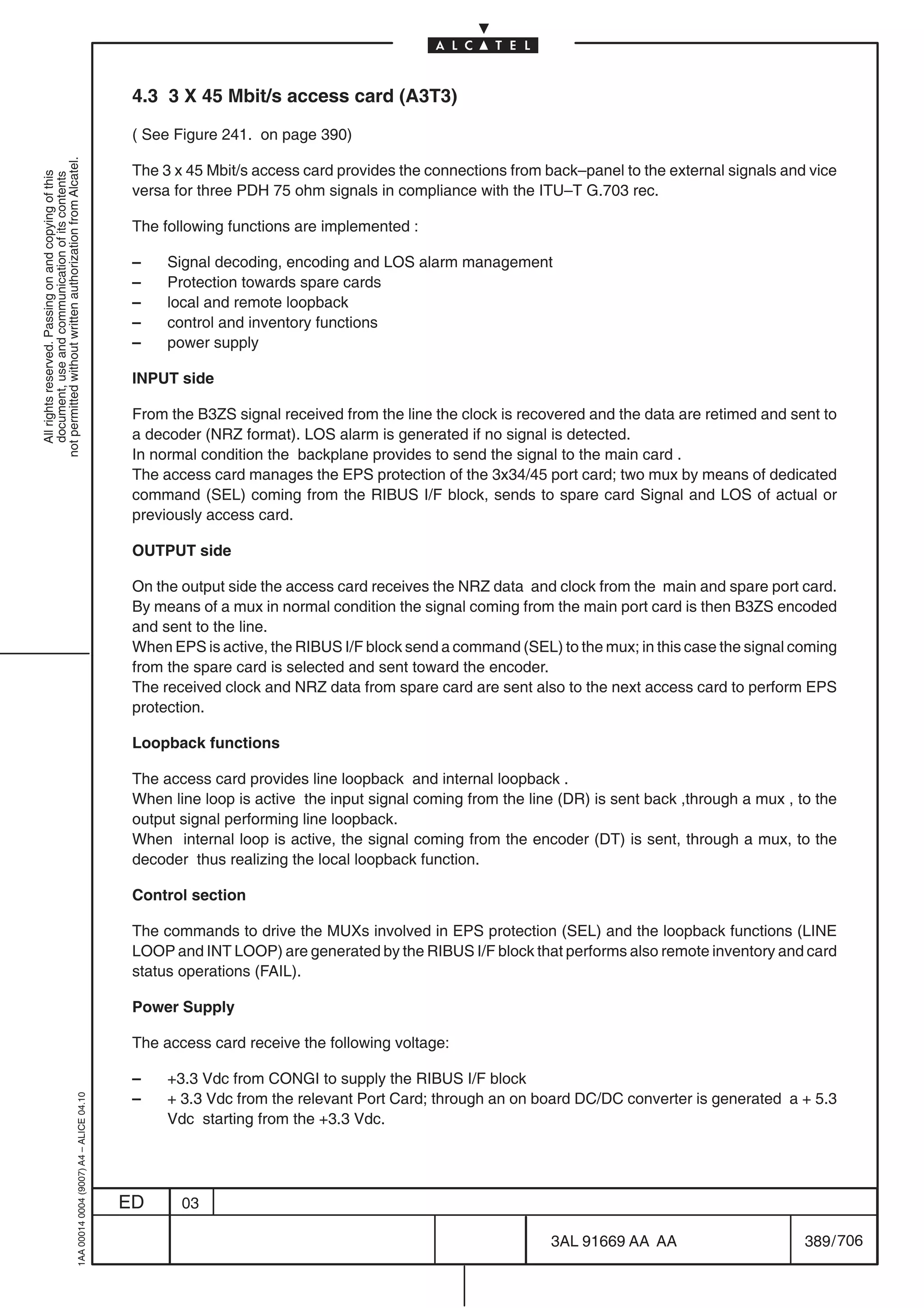 4.3 3 X 45 Mbit/s access card (A3T3)

                                                                                            ( See Figure 241. on page 390)
not permitted without written authorization from Alcatel.




                                                                                            The 3 x 45 Mbit/s access card provides the connections from back–panel to the external signals and vice
  All rights reserved. Passing on and copying of this
  document, use and communication of its contents




                                                                                            versa for three PDH 75 ohm signals in compliance with the ITU–T G.703 rec.

                                                                                            The following functions are implemented :

                                                                                            –    Signal decoding, encoding and LOS alarm management
                                                                                            –    Protection towards spare cards
                                                                                            –    local and remote loopback
                                                                                            –    control and inventory functions
                                                                                            –    power supply

                                                                                            INPUT side

                                                                                            From the B3ZS signal received from the line the clock is recovered and the data are retimed and sent to
                                                                                            a decoder (NRZ format). LOS alarm is generated if no signal is detected.
                                                                                            In normal condition the backplane provides to send the signal to the main card .
                                                                                            The access card manages the EPS protection of the 3x34/45 port card; two mux by means of dedicated
                                                                                            command (SEL) coming from the RIBUS I/F block, sends to spare card Signal and LOS of actual or
                                                                                            previously access card.

                                                                                            OUTPUT side

                                                                                            On the output side the access card receives the NRZ data and clock from the main and spare port card.
                                                                                            By means of a mux in normal condition the signal coming from the main port card is then B3ZS encoded
                                                                                            and sent to the line.
                                                                                            When EPS is active, the RIBUS I/F block send a command (SEL) to the mux; in this case the signal coming
                                                                                            from the spare card is selected and sent toward the encoder.
                                                                                            The received clock and NRZ data from spare card are sent also to the next access card to perform EPS
                                                                                            protection.

                                                                                            Loopback functions

                                                                                            The access card provides line loopback and internal loopback .
                                                                                            When line loop is active the input signal coming from the line (DR) is sent back ,through a mux , to the
                                                                                            output signal performing line loopback.
                                                                                            When internal loop is active, the signal coming from the encoder (DT) is sent, through a mux, to the
                                                                                            decoder thus realizing the local loopback function.

                                                                                            Control section

                                                                                            The commands to drive the MUXs involved in EPS protection (SEL) and the loopback functions (LINE
                                                                                            LOOP and INT LOOP) are generated by the RIBUS I/F block that performs also remote inventory and card
                                                                                            status operations (FAIL).

                                                                                            Power Supply

                                                                                            The access card receive the following voltage:

                                                                                            –    +3.3 Vdc from CONGI to supply the RIBUS I/F block
                                                                                            –    + 3.3 Vdc from the relevant Port Card; through an on board DC/DC converter is generated a + 5.3
                                                  1AA 00014 0004 (9007) A4 – ALICE 04.10




                                                                                                 Vdc starting from the +3.3 Vdc.




                                                                                           ED      03

                                                                                                                                                         3AL 91669 AA AA                       389 / 706


                                                                                                                                                                       706
 