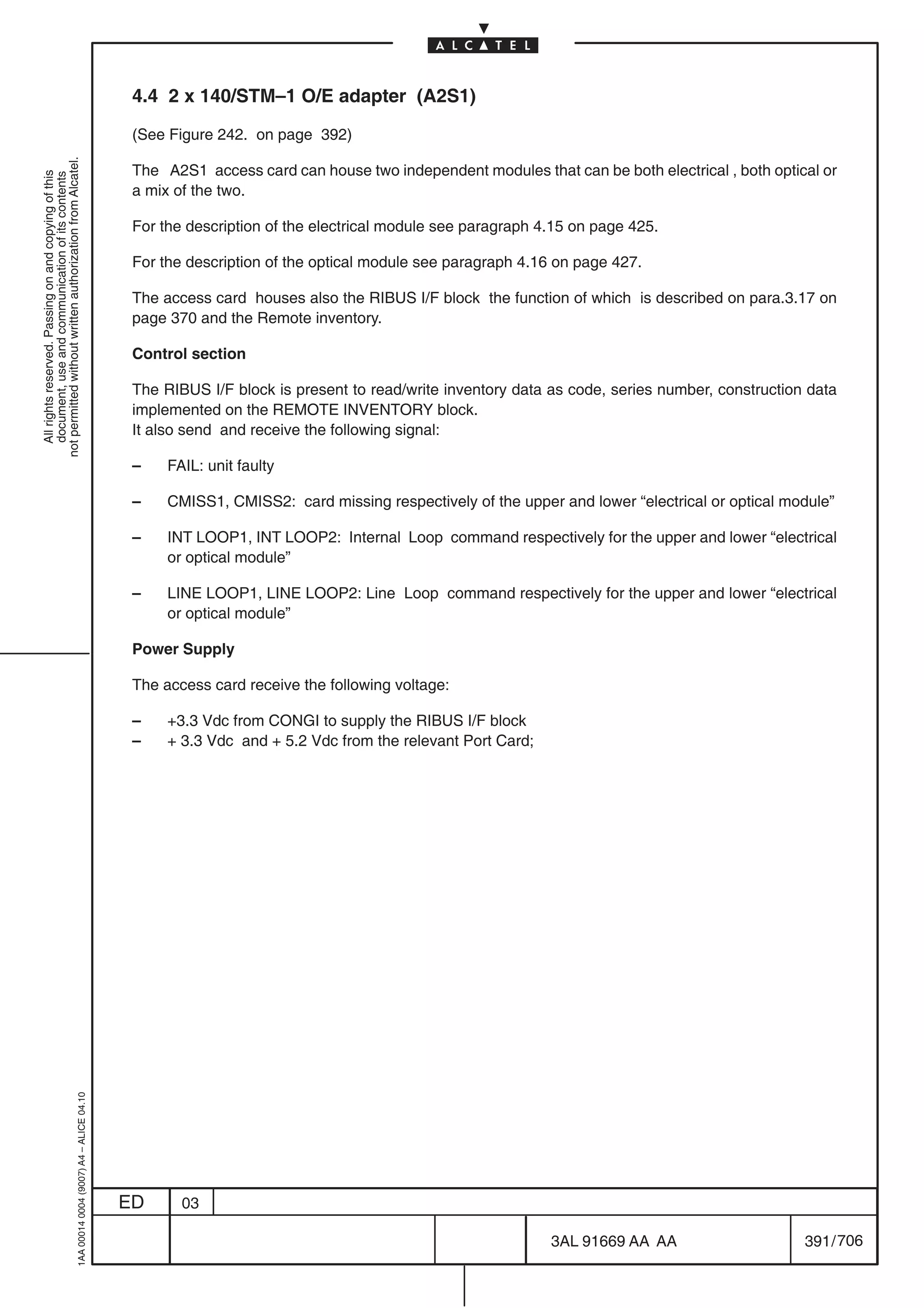 4.4 2 x 140/STM–1 O/E adapter (A2S1)

                                                                                            (See Figure 242. on page 392)
not permitted without written authorization from Alcatel.




                                                                                            The A2S1 access card can house two independent modules that can be both electrical , both optical or
  All rights reserved. Passing on and copying of this
  document, use and communication of its contents




                                                                                            a mix of the two.

                                                                                            For the description of the electrical module see paragraph 4.15 on page 425.

                                                                                            For the description of the optical module see paragraph 4.16 on page 427.

                                                                                            The access card houses also the RIBUS I/F block the function of which is described on para.3.17 on
                                                                                            page 370 and the Remote inventory.

                                                                                            Control section

                                                                                            The RIBUS I/F block is present to read/write inventory data as code, series number, construction data
                                                                                            implemented on the REMOTE INVENTORY block.
                                                                                            It also send and receive the following signal:

                                                                                            –    FAIL: unit faulty

                                                                                            –    CMISS1, CMISS2: card missing respectively of the upper and lower “electrical or optical module”

                                                                                            –    INT LOOP1, INT LOOP2: Internal Loop command respectively for the upper and lower “electrical
                                                                                                 or optical module”

                                                                                            –    LINE LOOP1, LINE LOOP2: Line Loop command respectively for the upper and lower “electrical
                                                                                                 or optical module”

                                                                                            Power Supply

                                                                                            The access card receive the following voltage:

                                                                                            –    +3.3 Vdc from CONGI to supply the RIBUS I/F block
                                                                                            –    + 3.3 Vdc and + 5.2 Vdc from the relevant Port Card;
                                                  1AA 00014 0004 (9007) A4 – ALICE 04.10




                                                                                           ED      03

                                                                                                                                                        3AL 91669 AA AA                     391 / 706


                                                                                                                                                                        706
 