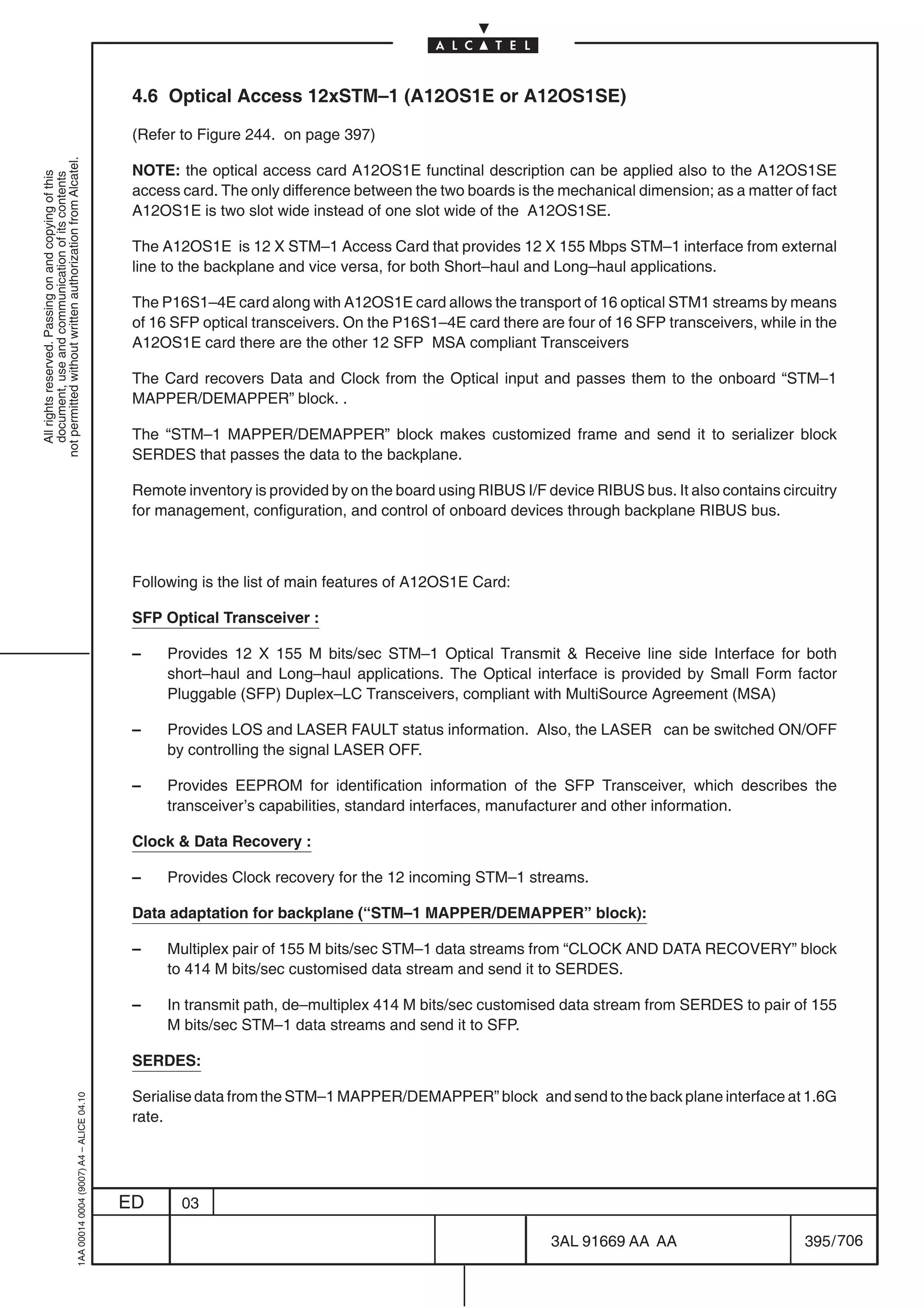 4.6 Optical Access 12xSTM–1 (A12OS1E or A12OS1SE)

                                                                                            (Refer to Figure 244. on page 397)
not permitted without written authorization from Alcatel.




                                                                                            NOTE: the optical access card A12OS1E functinal description can be applied also to the A12OS1SE
  All rights reserved. Passing on and copying of this
  document, use and communication of its contents




                                                                                            access card. The only difference between the two boards is the mechanical dimension; as a matter of fact
                                                                                            A12OS1E is two slot wide instead of one slot wide of the A12OS1SE.

                                                                                            The A12OS1E is 12 X STM–1 Access Card that provides 12 X 155 Mbps STM–1 interface from external
                                                                                            line to the backplane and vice versa, for both Short–haul and Long–haul applications.

                                                                                            The P16S1–4E card along with A12OS1E card allows the transport of 16 optical STM1 streams by means
                                                                                            of 16 SFP optical transceivers. On the P16S1–4E card there are four of 16 SFP transceivers, while in the
                                                                                            A12OS1E card there are the other 12 SFP MSA compliant Transceivers

                                                                                            The Card recovers Data and Clock from the Optical input and passes them to the onboard “STM–1
                                                                                            MAPPER/DEMAPPER” block. .

                                                                                            The “STM–1 MAPPER/DEMAPPER” block makes customized frame and send it to serializer block
                                                                                            SERDES that passes the data to the backplane.

                                                                                            Remote inventory is provided by on the board using RIBUS I/F device RIBUS bus. It also contains circuitry
                                                                                            for management, configuration, and control of onboard devices through backplane RIBUS bus.



                                                                                            Following is the list of main features of A12OS1E Card:

                                                                                            SFP Optical Transceiver :

                                                                                            –    Provides 12 X 155 M bits/sec STM–1 Optical Transmit  Receive line side Interface for both
                                                                                                 short–haul and Long–haul applications. The Optical interface is provided by Small Form factor
                                                                                                 Pluggable (SFP) Duplex–LC Transceivers, compliant with MultiSource Agreement (MSA)

                                                                                            –    Provides LOS and LASER FAULT status information. Also, the LASER can be switched ON/OFF
                                                                                                 by controlling the signal LASER OFF.

                                                                                            –    Provides EEPROM for identification information of the SFP Transceiver, which describes the
                                                                                                 transceiver’s capabilities, standard interfaces, manufacturer and other information.

                                                                                            Clock  Data Recovery :

                                                                                            –    Provides Clock recovery for the 12 incoming STM–1 streams.

                                                                                            Data adaptation for backplane (“STM–1 MAPPER/DEMAPPER” block):

                                                                                            –    Multiplex pair of 155 M bits/sec STM–1 data streams from “CLOCK AND DATA RECOVERY” block
                                                                                                 to 414 M bits/sec customised data stream and send it to SERDES.

                                                                                            –    In transmit path, de–multiplex 414 M bits/sec customised data stream from SERDES to pair of 155
                                                                                                 M bits/sec STM–1 data streams and send it to SFP.

                                                                                            SERDES:

                                                                                            Serialise data from the STM–1 MAPPER/DEMAPPER” block and send to the back plane interface at 1.6G
                                                  1AA 00014 0004 (9007) A4 – ALICE 04.10




                                                                                            rate.




                                                                                           ED      03

                                                                                                                                                          3AL 91669 AA AA                       395 / 706


                                                                                                                                                                        706
 