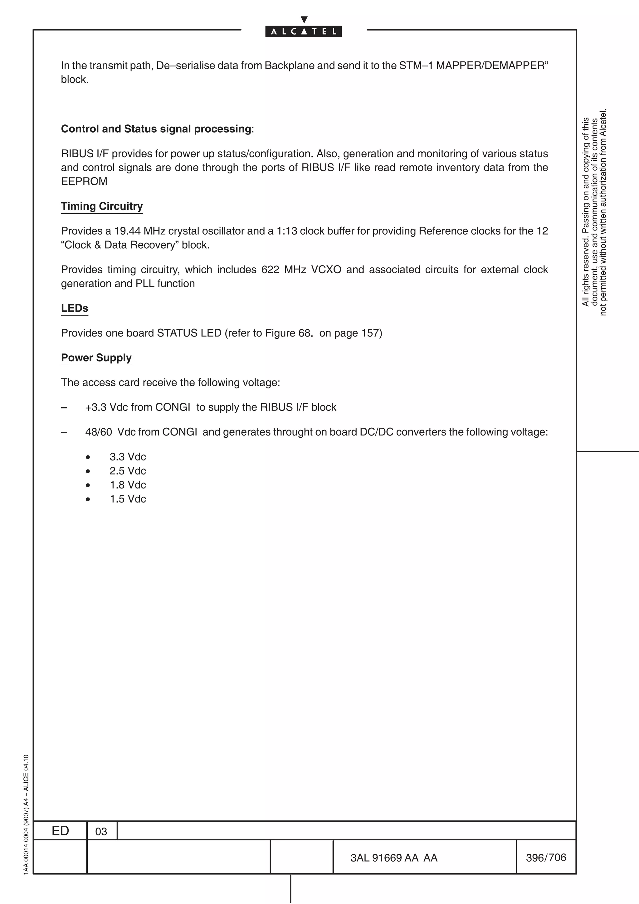 In the transmit path, De–serialise data from Backplane and send it to the STM–1 MAPPER/DEMAPPER”
                                          block.




                                                                                                                                                          not permitted without written authorization from Alcatel.
                                                                                                                                                            All rights reserved. Passing on and copying of this
                                                                                                                                                            document, use and communication of its contents
                                          Control and Status signal processing:

                                          RIBUS I/F provides for power up status/configuration. Also, generation and monitoring of various status
                                          and control signals are done through the ports of RIBUS I/F like read remote inventory data from the
                                          EEPROM

                                          Timing Circuitry

                                          Provides a 19.44 MHz crystal oscillator and a 1:13 clock buffer for providing Reference clocks for the 12
                                          “Clock  Data Recovery” block.

                                          Provides timing circuitry, which includes 622 MHz VCXO and associated circuits for external clock
                                          generation and PLL function

                                          LEDs

                                          Provides one board STATUS LED (refer to Figure 68. on page 157)

                                          Power Supply

                                          The access card receive the following voltage:

                                          –    +3.3 Vdc from CONGI to supply the RIBUS I/F block

                                          –    48/60 Vdc from CONGI and generates throught on board DC/DC converters the following voltage:

                                               •        3.3 Vdc
                                               •        2.5 Vdc
                                               •        1.8 Vdc
                                               •        1.5 Vdc
1AA 00014 0004 (9007) A4 – ALICE 04.10




                                         ED        03

                                                                                                        3AL 91669 AA AA                       396 / 706


                                                                                                                      706
 