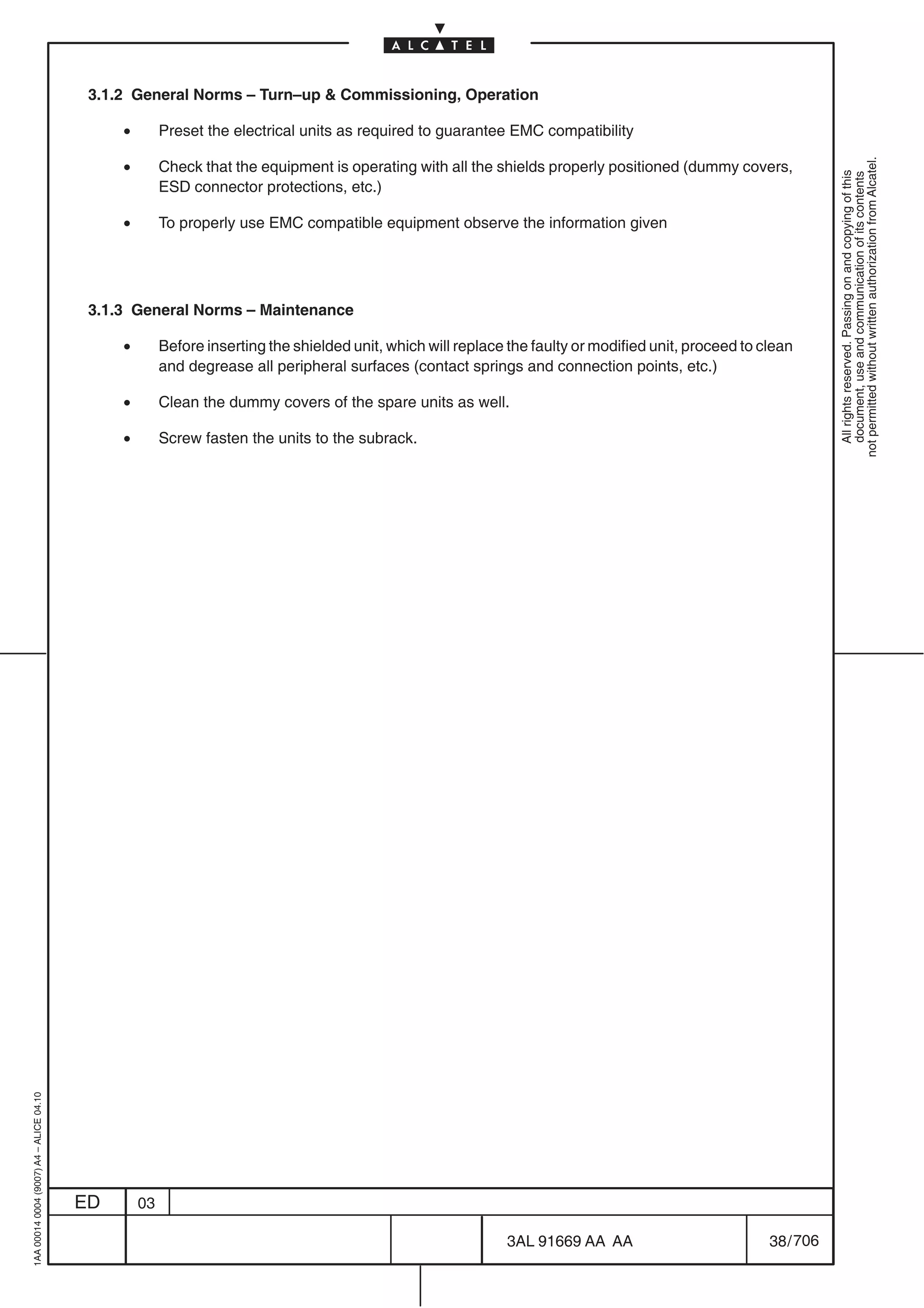 3.1.2 General Norms – Turn–up  Commissioning, Operation

                                              •        Preset the electrical units as required to guarantee EMC compatibility

                                              •




                                                                                                                                                                  not permitted without written authorization from Alcatel.
                                                       Check that the equipment is operating with all the shields properly positioned (dummy covers,




                                                                                                                                                                    All rights reserved. Passing on and copying of this
                                                                                                                                                                    document, use and communication of its contents
                                                       ESD connector protections, etc.)

                                              •        To properly use EMC compatible equipment observe the information given




                                          3.1.3 General Norms – Maintenance

                                              •        Before inserting the shielded unit, which will replace the faulty or modified unit, proceed to clean
                                                       and degrease all peripheral surfaces (contact springs and connection points, etc.)

                                              •        Clean the dummy covers of the spare units as well.

                                              •        Screw fasten the units to the subrack.
1AA 00014 0004 (9007) A4 – ALICE 04.10




                                         ED       03

                                                                                                             3AL 91669 AA AA                           38 / 706


                                                                                                                            706
 