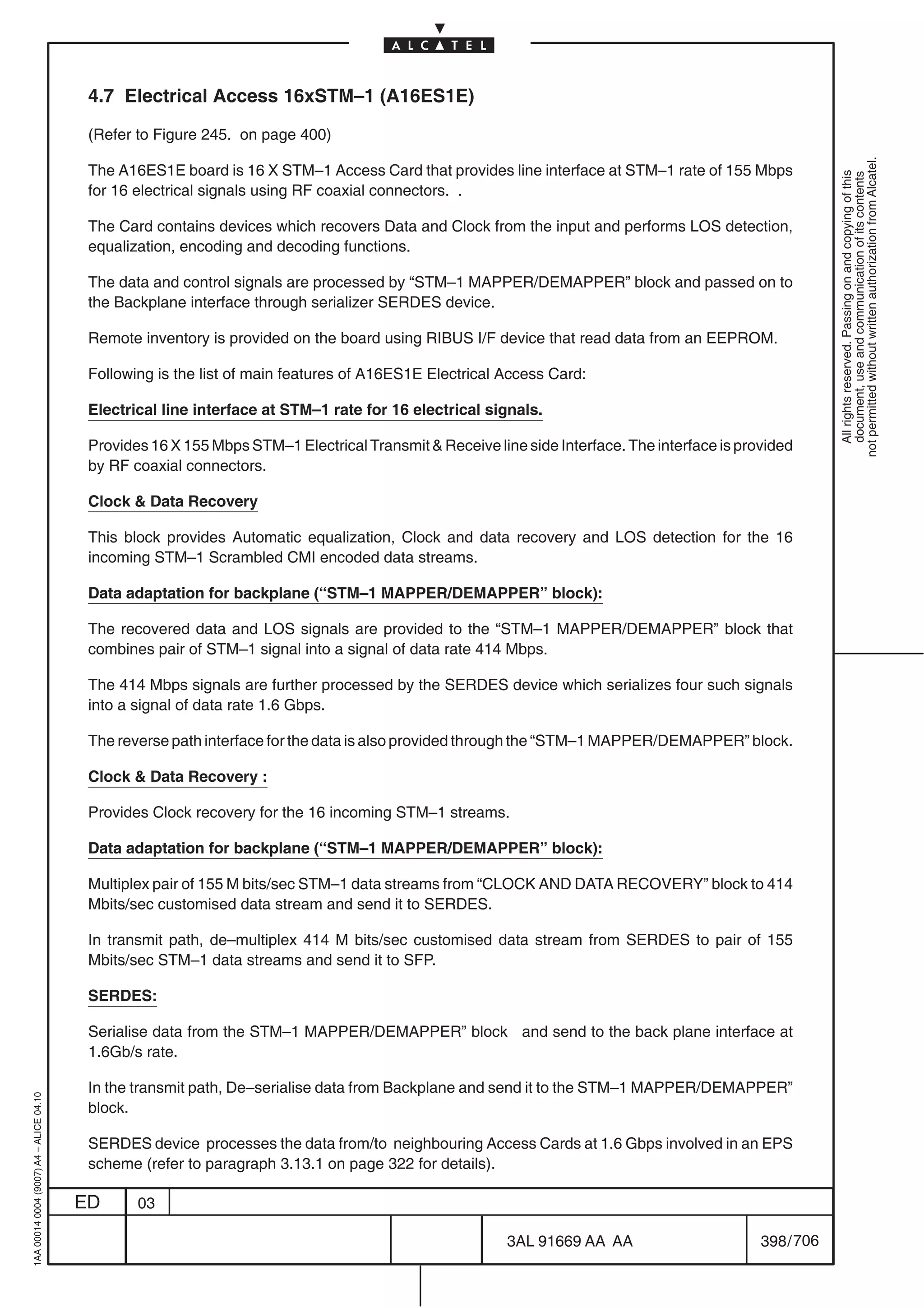 4.7 Electrical Access 16xSTM–1 (A16ES1E)

                                          (Refer to Figure 245. on page 400)




                                                                                                                                                          not permitted without written authorization from Alcatel.
                                          The A16ES1E board is 16 X STM–1 Access Card that provides line interface at STM–1 rate of 155 Mbps




                                                                                                                                                            All rights reserved. Passing on and copying of this
                                                                                                                                                            document, use and communication of its contents
                                          for 16 electrical signals using RF coaxial connectors. .

                                          The Card contains devices which recovers Data and Clock from the input and performs LOS detection,
                                          equalization, encoding and decoding functions.

                                          The data and control signals are processed by “STM–1 MAPPER/DEMAPPER” block and passed on to
                                          the Backplane interface through serializer SERDES device.

                                          Remote inventory is provided on the board using RIBUS I/F device that read data from an EEPROM.

                                          Following is the list of main features of A16ES1E Electrical Access Card:

                                          Electrical line interface at STM–1 rate for 16 electrical signals.

                                          Provides 16 X 155 Mbps STM–1 Electrical Transmit  Receive line side Interface. The interface is provided
                                          by RF coaxial connectors.

                                          Clock  Data Recovery

                                          This block provides Automatic equalization, Clock and data recovery and LOS detection for the 16
                                          incoming STM–1 Scrambled CMI encoded data streams.

                                          Data adaptation for backplane (“STM–1 MAPPER/DEMAPPER” block):

                                          The recovered data and LOS signals are provided to the “STM–1 MAPPER/DEMAPPER” block that
                                          combines pair of STM–1 signal into a signal of data rate 414 Mbps.

                                          The 414 Mbps signals are further processed by the SERDES device which serializes four such signals
                                          into a signal of data rate 1.6 Gbps.

                                          The reverse path interface for the data is also provided through the “STM–1 MAPPER/DEMAPPER” block.

                                          Clock  Data Recovery :

                                          Provides Clock recovery for the 16 incoming STM–1 streams.

                                          Data adaptation for backplane (“STM–1 MAPPER/DEMAPPER” block):

                                          Multiplex pair of 155 M bits/sec STM–1 data streams from “CLOCK AND DATA RECOVERY” block to 414
                                          Mbits/sec customised data stream and send it to SERDES.

                                          In transmit path, de–multiplex 414 M bits/sec customised data stream from SERDES to pair of 155
                                          Mbits/sec STM–1 data streams and send it to SFP.

                                          SERDES:

                                          Serialise data from the STM–1 MAPPER/DEMAPPER” block and send to the back plane interface at
                                          1.6Gb/s rate.

                                          In the transmit path, De–serialise data from Backplane and send it to the STM–1 MAPPER/DEMAPPER”
1AA 00014 0004 (9007) A4 – ALICE 04.10




                                          block.

                                          SERDES device processes the data from/to neighbouring Access Cards at 1.6 Gbps involved in an EPS
                                          scheme (refer to paragraph 3.13.1 on page 322 for details).

                                         ED      03

                                                                                                        3AL 91669 AA AA                       398 / 706


                                                                                                                      706
 