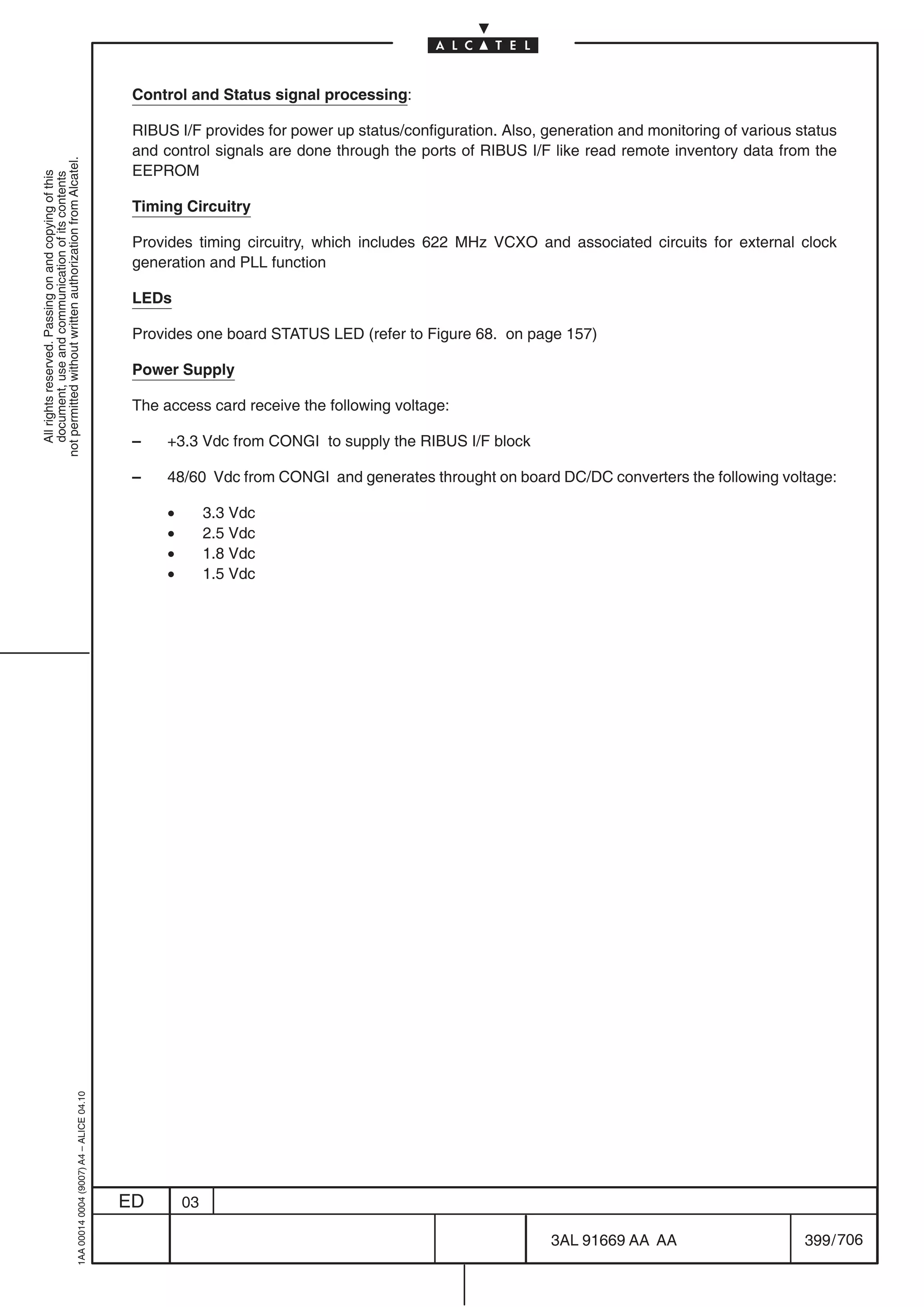 Control and Status signal processing:

                                                                                            RIBUS I/F provides for power up status/configuration. Also, generation and monitoring of various status
                                                                                            and control signals are done through the ports of RIBUS I/F like read remote inventory data from the
not permitted without written authorization from Alcatel.




                                                                                            EEPROM
  All rights reserved. Passing on and copying of this
  document, use and communication of its contents




                                                                                            Timing Circuitry

                                                                                            Provides timing circuitry, which includes 622 MHz VCXO and associated circuits for external clock
                                                                                            generation and PLL function

                                                                                            LEDs

                                                                                            Provides one board STATUS LED (refer to Figure 68. on page 157)

                                                                                            Power Supply

                                                                                            The access card receive the following voltage:

                                                                                            –    +3.3 Vdc from CONGI to supply the RIBUS I/F block

                                                                                            –    48/60 Vdc from CONGI and generates throught on board DC/DC converters the following voltage:

                                                                                                 •        3.3 Vdc
                                                                                                 •        2.5 Vdc
                                                                                                 •        1.8 Vdc
                                                                                                 •        1.5 Vdc
                                                  1AA 00014 0004 (9007) A4 – ALICE 04.10




                                                                                           ED        03

                                                                                                                                                         3AL 91669 AA AA                      399 / 706


                                                                                                                                                                      706
 