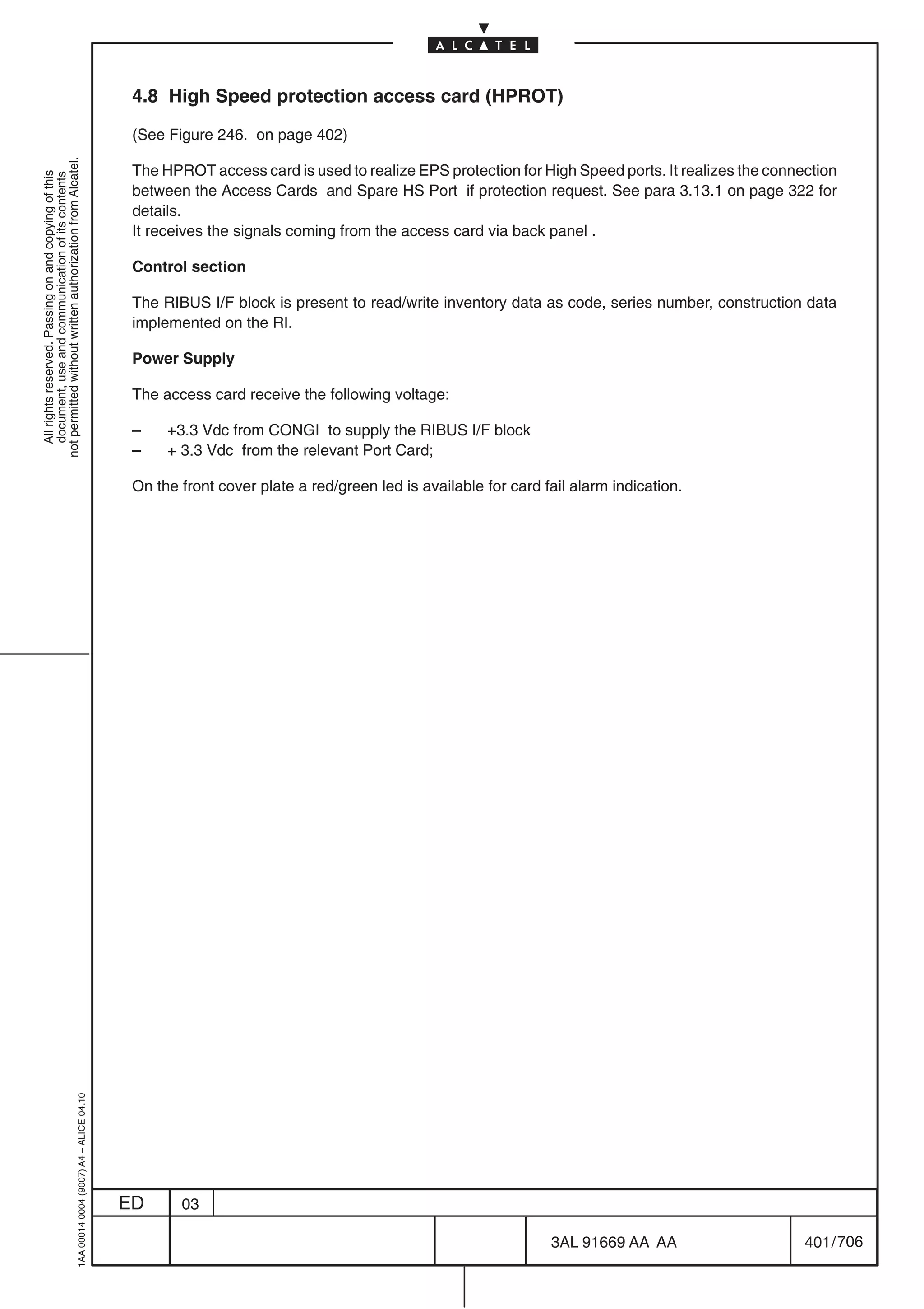 4.8 High Speed protection access card (HPROT)

                                                                                            (See Figure 246. on page 402)
not permitted without written authorization from Alcatel.




                                                                                            The HPROT access card is used to realize EPS protection for High Speed ports. It realizes the connection
  All rights reserved. Passing on and copying of this
  document, use and communication of its contents




                                                                                            between the Access Cards and Spare HS Port if protection request. See para 3.13.1 on page 322 for
                                                                                            details.
                                                                                            It receives the signals coming from the access card via back panel .

                                                                                            Control section

                                                                                            The RIBUS I/F block is present to read/write inventory data as code, series number, construction data
                                                                                            implemented on the RI.

                                                                                            Power Supply

                                                                                            The access card receive the following voltage:

                                                                                            –    +3.3 Vdc from CONGI to supply the RIBUS I/F block
                                                                                            –    + 3.3 Vdc from the relevant Port Card;

                                                                                            On the front cover plate a red/green led is available for card fail alarm indication.
                                                  1AA 00014 0004 (9007) A4 – ALICE 04.10




                                                                                           ED      03

                                                                                                                                                            3AL 91669 AA AA                    401 / 706


                                                                                                                                                                          706
 