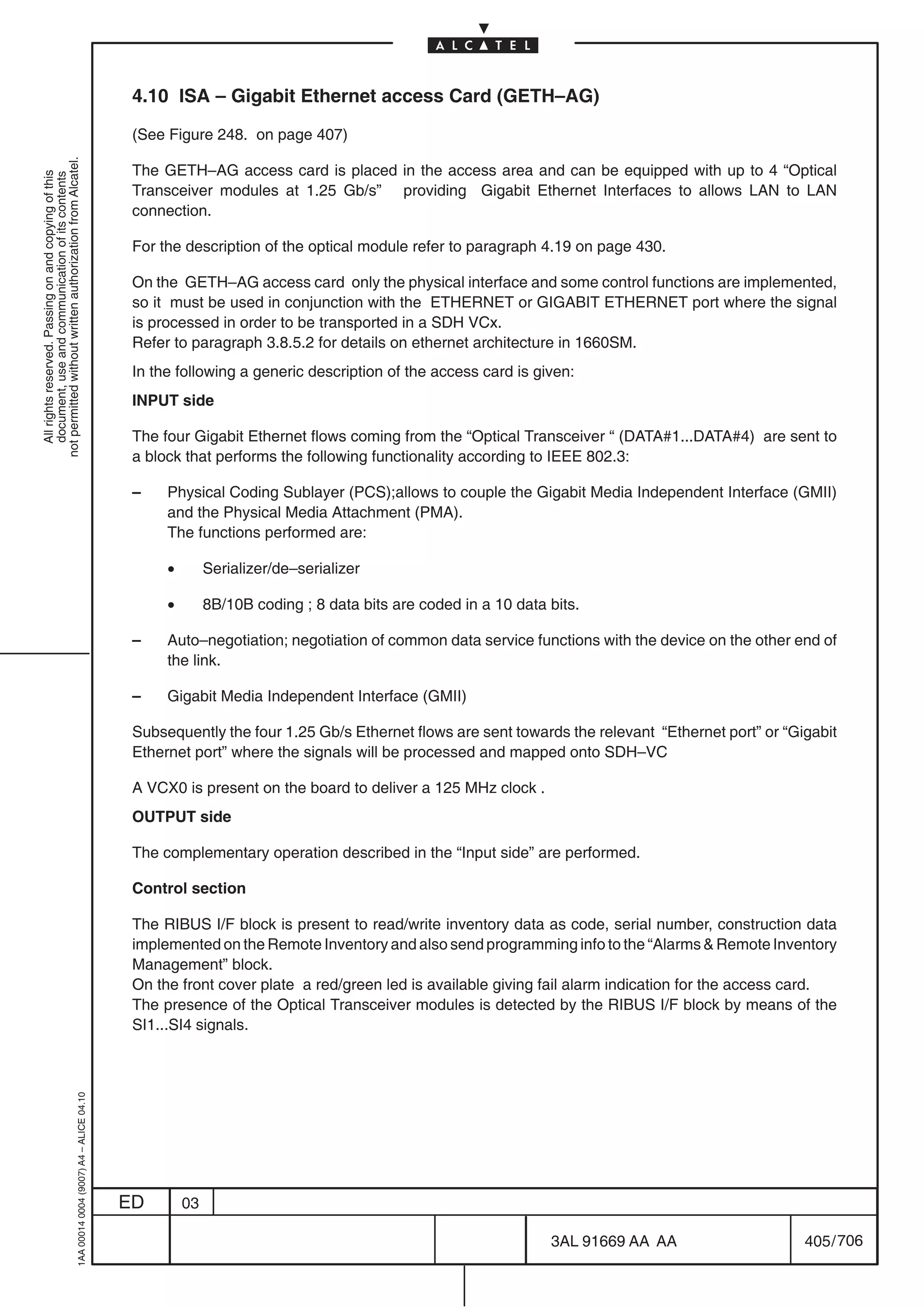 4.10 ISA – Gigabit Ethernet access Card (GETH–AG)

                                                                                            (See Figure 248. on page 407)
not permitted without written authorization from Alcatel.




                                                                                            The GETH–AG access card is placed in the access area and can be equipped with up to 4 “Optical
  All rights reserved. Passing on and copying of this
  document, use and communication of its contents




                                                                                            Transceiver modules at 1.25 Gb/s” providing Gigabit Ethernet Interfaces to allows LAN to LAN
                                                                                            connection.

                                                                                            For the description of the optical module refer to paragraph 4.19 on page 430.

                                                                                            On the GETH–AG access card only the physical interface and some control functions are implemented,
                                                                                            so it must be used in conjunction with the ETHERNET or GIGABIT ETHERNET port where the signal
                                                                                            is processed in order to be transported in a SDH VCx.
                                                                                            Refer to paragraph 3.8.5.2 for details on ethernet architecture in 1660SM.
                                                                                            In the following a generic description of the access card is given:
                                                                                            INPUT side

                                                                                            The four Gigabit Ethernet flows coming from the “Optical Transceiver “ (DATA#1...DATA#4) are sent to
                                                                                            a block that performs the following functionality according to IEEE 802.3:

                                                                                            –    Physical Coding Sublayer (PCS);allows to couple the Gigabit Media Independent Interface (GMII)
                                                                                                 and the Physical Media Attachment (PMA).
                                                                                                 The functions performed are:

                                                                                                 •        Serializer/de–serializer

                                                                                                 •        8B/10B coding ; 8 data bits are coded in a 10 data bits.

                                                                                            –    Auto–negotiation; negotiation of common data service functions with the device on the other end of
                                                                                                 the link.

                                                                                            –    Gigabit Media Independent Interface (GMII)

                                                                                            Subsequently the four 1.25 Gb/s Ethernet flows are sent towards the relevant “Ethernet port” or “Gigabit
                                                                                            Ethernet port” where the signals will be processed and mapped onto SDH–VC

                                                                                            A VCX0 is present on the board to deliver a 125 MHz clock .
                                                                                            OUTPUT side

                                                                                            The complementary operation described in the “Input side” are performed.

                                                                                            Control section

                                                                                            The RIBUS I/F block is present to read/write inventory data as code, serial number, construction data
                                                                                            implemented on the Remote Inventory and also send programming info to the “Alarms  Remote Inventory
                                                                                            Management” block.
                                                                                            On the front cover plate a red/green led is available giving fail alarm indication for the access card.
                                                                                            The presence of the Optical Transceiver modules is detected by the RIBUS I/F block by means of the
                                                                                            SI1...SI4 signals.
                                                  1AA 00014 0004 (9007) A4 – ALICE 04.10




                                                                                           ED        03

                                                                                                                                                             3AL 91669 AA AA                   405 / 706


                                                                                                                                                                       706
 