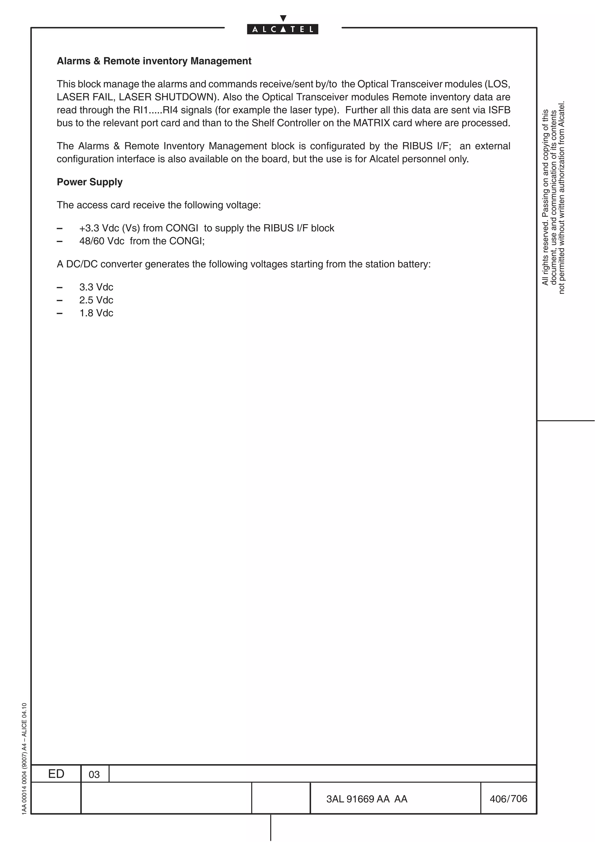 Alarms  Remote inventory Management

                                          This block manage the alarms and commands receive/sent by/to the Optical Transceiver modules (LOS,
                                          LASER FAIL, LASER SHUTDOWN). Also the Optical Transceiver modules Remote inventory data are




                                                                                                                                                           not permitted without written authorization from Alcatel.
                                          read through the RI1.....RI4 signals (for example the laser type). Further all this data are sent via ISFB




                                                                                                                                                             All rights reserved. Passing on and copying of this
                                                                                                                                                             document, use and communication of its contents
                                          bus to the relevant port card and than to the Shelf Controller on the MATRIX card where are processed.

                                          The Alarms  Remote Inventory Management block is configurated by the RIBUS I/F; an external
                                          configuration interface is also available on the board, but the use is for Alcatel personnel only.

                                          Power Supply

                                          The access card receive the following voltage:

                                          –    +3.3 Vdc (Vs) from CONGI to supply the RIBUS I/F block
                                          –    48/60 Vdc from the CONGI;

                                          A DC/DC converter generates the following voltages starting from the station battery:

                                          –    3.3 Vdc
                                          –    2.5 Vdc
                                          –    1.8 Vdc
1AA 00014 0004 (9007) A4 – ALICE 04.10




                                         ED      03

                                                                                                        3AL 91669 AA AA                        406 / 706


                                                                                                                      706
 