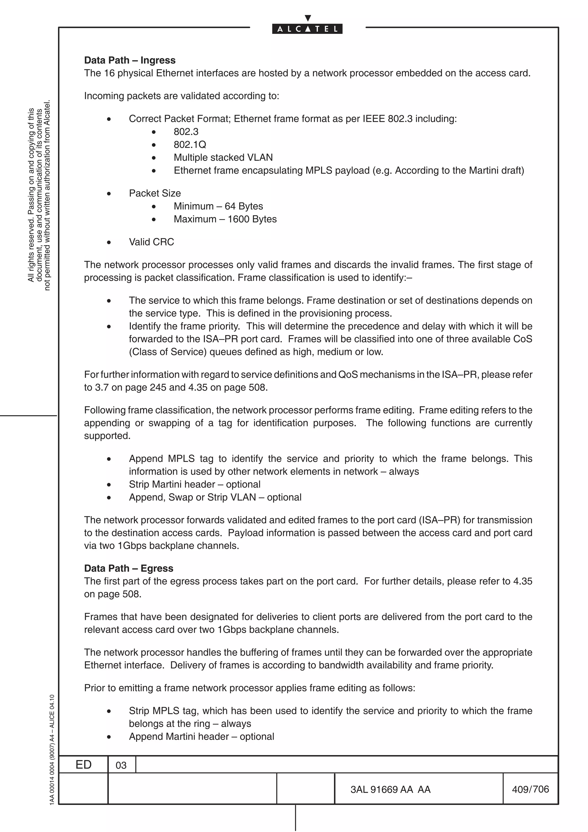 Data Path – Ingress
                                                                                            The 16 physical Ethernet interfaces are hosted by a network processor embedded on the access card.

                                                                                            Incoming packets are validated according to:
not permitted without written authorization from Alcatel.
  All rights reserved. Passing on and copying of this
  document, use and communication of its contents




                                                                                                 •        Correct Packet Format; Ethernet frame format as per IEEE 802.3 including:
                                                                                                               •    802.3
                                                                                                               •    802.1Q
                                                                                                               •    Multiple stacked VLAN
                                                                                                               •    Ethernet frame encapsulating MPLS payload (e.g. According to the Martini draft)

                                                                                                 •        Packet Size
                                                                                                              •     Minimum – 64 Bytes
                                                                                                              •     Maximum – 1600 Bytes

                                                                                                 •        Valid CRC

                                                                                            The network processor processes only valid frames and discards the invalid frames. The first stage of
                                                                                            processing is packet classification. Frame classification is used to identify:–

                                                                                                 •        The service to which this frame belongs. Frame destination or set of destinations depends on
                                                                                                          the service type. This is defined in the provisioning process.
                                                                                                 •        Identify the frame priority. This will determine the precedence and delay with which it will be
                                                                                                          forwarded to the ISA–PR port card. Frames will be classified into one of three available CoS
                                                                                                          (Class of Service) queues defined as high, medium or low.

                                                                                            For further information with regard to service definitions and QoS mechanisms in the ISA–PR, please refer
                                                                                            to 3.7 on page 245 and 4.35 on page 508.

                                                                                            Following frame classification, the network processor performs frame editing. Frame editing refers to the
                                                                                            appending or swapping of a tag for identification purposes. The following functions are currently
                                                                                            supported.

                                                                                                 •        Append MPLS tag to identify the service and priority to which the frame belongs. This
                                                                                                          information is used by other network elements in network – always
                                                                                                 •        Strip Martini header – optional
                                                                                                 •        Append, Swap or Strip VLAN – optional

                                                                                            The network processor forwards validated and edited frames to the port card (ISA–PR) for transmission
                                                                                            to the destination access cards. Payload information is passed between the access card and port card
                                                                                            via two 1Gbps backplane channels.

                                                                                            Data Path – Egress
                                                                                            The first part of the egress process takes part on the port card. For further details, please refer to 4.35
                                                                                            on page 508.

                                                                                            Frames that have been designated for deliveries to client ports are delivered from the port card to the
                                                                                            relevant access card over two 1Gbps backplane channels.

                                                                                            The network processor handles the buffering of frames until they can be forwarded over the appropriate
                                                                                            Ethernet interface. Delivery of frames is according to bandwidth availability and frame priority.

                                                                                            Prior to emitting a frame network processor applies frame editing as follows:
                                                  1AA 00014 0004 (9007) A4 – ALICE 04.10




                                                                                                 •        Strip MPLS tag, which has been used to identify the service and priority to which the frame
                                                                                                          belongs at the ring – always
                                                                                                 •        Append Martini header – optional

                                                                                           ED        03

                                                                                                                                                              3AL 91669 AA AA                       409 / 706


                                                                                                                                                                           706
 